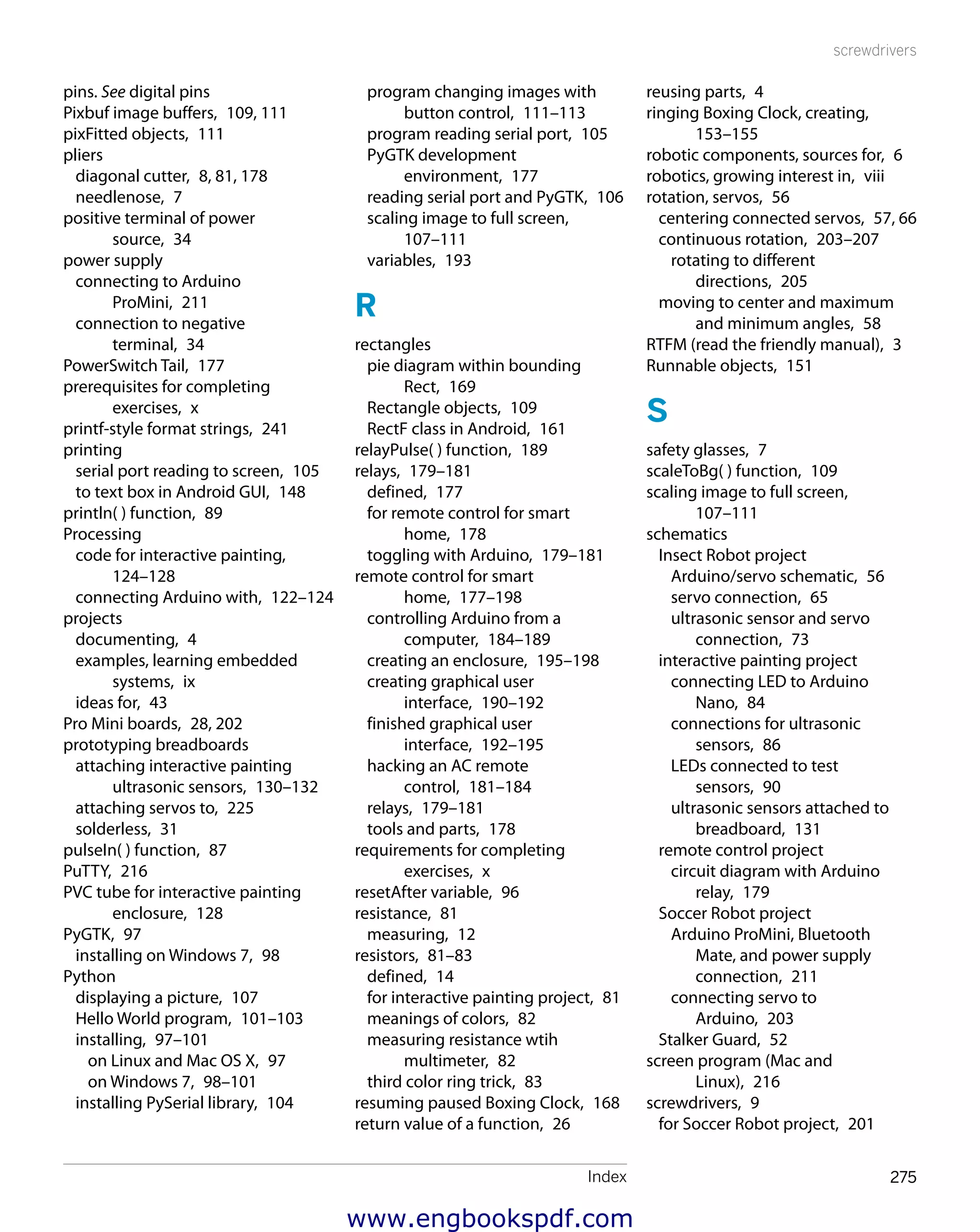 Index 275
screwdrivers
reusing parts,  4
ringing Boxing Clock, creating, 
153–155
robotic components, sources for,  6
robotics, growing interest in,  viii
rotation, servos,  56
centering connected servos,  57, 66
continuous rotation,  203–207
rotating to different
directions,  205
moving to center and maximum
and minimum angles,  58
RTFM (read the friendly manual),  3
Runnable objects,  151
S
safety glasses,  7
scaleToBg( ) function,  109
scaling image to full screen, 
107–111
schematics
Insect Robot project
Arduino/servo schematic,  56
servo connection,  65
ultrasonic sensor and servo
connection,  73
interactive painting project
connecting LED to Arduino
Nano,  84
connections for ultrasonic
sensors,  86
LEDs connected to test
sensors,  90
ultrasonic sensors attached to
breadboard,  131
remote control project
circuit diagram with Arduino
relay,  179
Soccer Robot project
Arduino ProMini, Bluetooth
Mate, and power supply
connection,  211
connecting servo to
Arduino,  203
Stalker Guard,  52
screen program (Mac and
Linux),  216
screwdrivers,  9
for Soccer Robot project,  201
program changing images with
button control,  111–113
program reading serial port,  105
PyGTK development
environment,  177
reading serial port and PyGTK,  106
scaling image to full screen, 
107–111
variables,  193
R
rectangles
pie diagram within bounding
Rect,  169
Rectangle objects,  109
RectF class in Android,  161
relayPulse( ) function,  189
relays,  179–181
defined,  177
for remote control for smart
home,  178
toggling with Arduino,  179–181
remote control for smart
home,  177–198
controlling Arduino from a
computer,  184–189
creating an enclosure,  195–198
creating graphical user
interface,  190–192
finished graphical user
interface,  192–195
hacking an AC remote
control,  181–184
relays,  179–181
tools and parts,  178
requirements for completing
exercises,  x
resetAfter variable,  96
resistance,  81
measuring,  12
resistors,  81–83
defined,  14
for interactive painting project,  81
meanings of colors,  82
measuring resistance wtih
multimeter,  82
third color ring trick,  83
resuming paused Boxing Clock,  168
return value of a function,  26
pins. See digital pins
Pixbuf image buffers,  109, 111
pixFitted objects,  111
pliers
diagonal cutter,  8, 81, 178
needlenose,  7
positive terminal of power
source,  34
power supply
connecting to Arduino
ProMini,  211
connection to negative
terminal,  34
PowerSwitch Tail,  177
prerequisites for completing
exercises,  x
printf-style format strings,  241
printing
serial port reading to screen,  105
to text box in Android GUI,  148
println( ) function,  89
Processing
code for interactive painting, 
124–128
connecting Arduino with,  122–124
projects
documenting,  4
examples, learning embedded
systems,  ix
ideas for,  43
Pro Mini boards,  28, 202
prototyping breadboards
attaching interactive painting
ultrasonic sensors,  130–132
attaching servos to,  225
solderless,  31
pulseIn( ) function,  87
PuTTY,  216
PVC tube for interactive painting
enclosure,  128
PyGTK,  97
installing on Windows 7,  98
Python
displaying a picture,  107
Hello World program,  101–103
installing,  97–101
on Linux and Mac OS X,  97
on Windows 7,  98–101
installing PySerial library,  104
www.engbookspdf.com
 