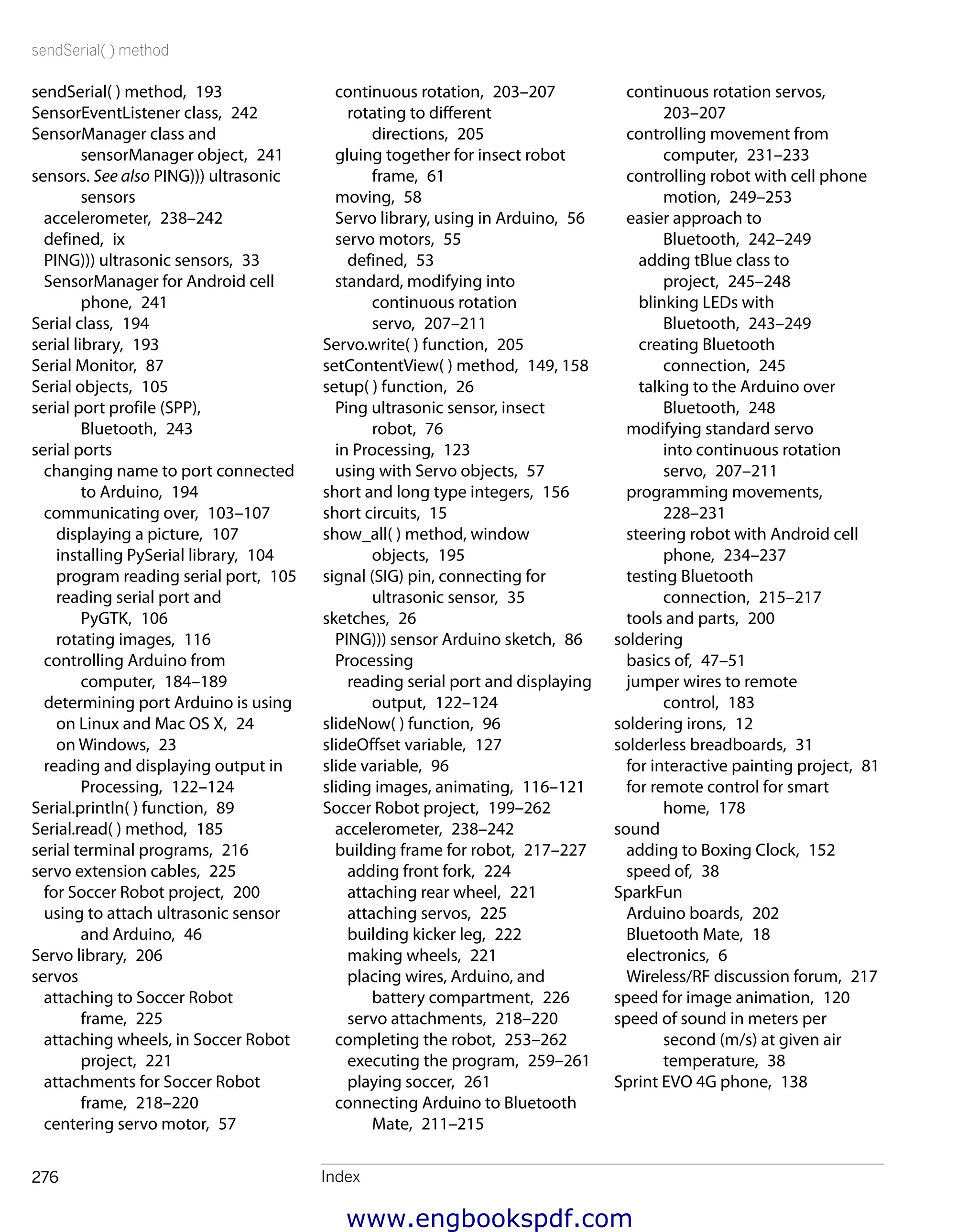sendSerial( ) method
Index276
continuous rotation servos, 
203–207
controlling movement from
computer,  231–233
controlling robot with cell phone
motion,  249–253
easier approach to
Bluetooth,  242–249
adding tBlue class to
project,  245–248
blinking LEDs with
Bluetooth,  243–249
creating Bluetooth
connection,  245
talking to the Arduino over
Bluetooth,  248
modifying standard servo
into continuous rotation
servo,  207–211
programming movements, 
228–231
steering robot with Android cell
phone,  234–237
testing Bluetooth
connection,  215–217
tools and parts,  200
soldering
basics of,  47–51
jumper wires to remote
control,  183
soldering irons,  12
solderless breadboards,  31
for interactive painting project,  81
for remote control for smart
home,  178
sound
adding to Boxing Clock,  152
speed of,  38
SparkFun
Arduino boards,  202
Bluetooth Mate,  18
electronics,  6
Wireless/RF discussion forum,  217
speed for image animation,  120
speed of sound in meters per
second (m/s) at given air
temperature,  38
Sprint EVO 4G phone,  138
continuous rotation,  203–207
rotating to different
directions,  205
gluing together for insect robot
frame,  61
moving,  58
Servo library, using in Arduino,  56
servo motors,  55
defined,  53
standard, modifying into
continuous rotation
servo,  207–211
Servo.write( ) function,  205
setContentView( ) method,  149, 158
setup( ) function,  26
Ping ultrasonic sensor, insect
robot,  76
in Processing,  123
using with Servo objects,  57
short and long type integers,  156
short circuits,  15
show_all( ) method, window
objects,  195
signal (SIG) pin, connecting for
ultrasonic sensor,  35
sketches,  26
PING))) sensor Arduino sketch,  86
Processing
reading serial port and displaying
output,  122–124
slideNow( ) function,  96
slideOffset variable,  127
slide variable,  96
sliding images, animating,  116–121
Soccer Robot project,  199–262
accelerometer,  238–242
building frame for robot,  217–227
adding front fork,  224
attaching rear wheel,  221
attaching servos,  225
building kicker leg,  222
making wheels,  221
placing wires, Arduino, and
battery compartment,  226
servo attachments,  218–220
completing the robot,  253–262
executing the program,  259–261
playing soccer,  261
connecting Arduino to Bluetooth
Mate,  211–215
sendSerial( ) method,  193
SensorEventListener class,  242
SensorManager class and
sensorManager object,  241
sensors. See also PING))) ultrasonic
sensors
accelerometer,  238–242
defined,  ix
PING))) ultrasonic sensors,  33
SensorManager for Android cell
phone,  241
Serial class,  194
serial library,  193
Serial Monitor,  87
Serial objects,  105
serial port profile (SPP),
Bluetooth,  243
serial ports
changing name to port connected
to Arduino,  194
communicating over,  103–107
displaying a picture,  107
installing PySerial library,  104
program reading serial port,  105
reading serial port and
PyGTK,  106
rotating images,  116
controlling Arduino from
computer,  184–189
determining port Arduino is using
on Linux and Mac OS X,  24
on Windows,  23
reading and displaying output in
Processing,  122–124
Serial.println( ) function,  89
Serial.read( ) method,  185
serial terminal programs,  216
servo extension cables,  225
for Soccer Robot project,  200
using to attach ultrasonic sensor
and Arduino,  46
Servo library,  206
servos
attaching to Soccer Robot
frame,  225
attaching wheels, in Soccer Robot
project,  221
attachments for Soccer Robot
frame,  218–220
centering servo motor,  57
www.engbookspdf.com
 