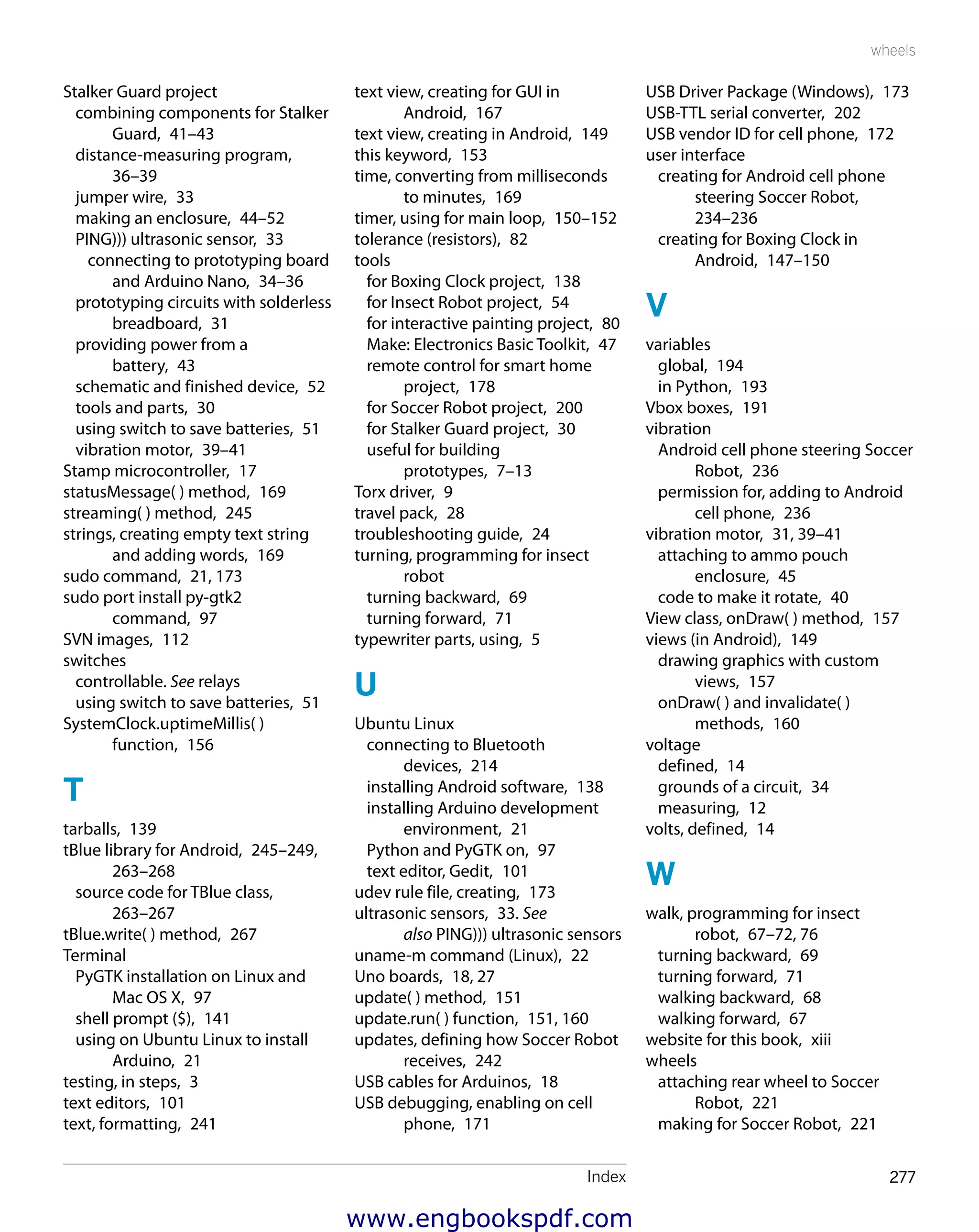 Index 277
wheels
USB Driver Package (Windows),  173
USB-TTL serial converter,  202
USB vendor ID for cell phone,  172
user interface
creating for Android cell phone
steering Soccer Robot, 
234–236
creating for Boxing Clock in
Android,  147–150
V
variables
global,  194
in Python,  193
Vbox boxes,  191
vibration
Android cell phone steering Soccer
Robot,  236
permission for, adding to Android
cell phone,  236
vibration motor,  31, 39–41
attaching to ammo pouch
enclosure,  45
code to make it rotate,  40
View class, onDraw( ) method,  157
views (in Android),  149
drawing graphics with custom
views,  157
onDraw( ) and invalidate( )
methods,  160
voltage
defined,  14
grounds of a circuit,  34
measuring,  12
volts, defined,  14
W
walk, programming for insect
robot,  67–72, 76
turning backward,  69
turning forward,  71
walking backward,  68
walking forward,  67
website for this book,  xiii
wheels
attaching rear wheel to Soccer
Robot,  221
making for Soccer Robot,  221
text view, creating for GUI in
Android,  167
text view, creating in Android,  149
this keyword,  153
time, converting from milliseconds
to minutes,  169
timer, using for main loop,  150–152
tolerance (resistors),  82
tools
for Boxing Clock project,  138
for Insect Robot project,  54
for interactive painting project,  80
Make: Electronics Basic Toolkit,  47
remote control for smart home
project,  178
for Soccer Robot project,  200
for Stalker Guard project,  30
useful for building
prototypes,  7–13
Torx driver,  9
travel pack,  28
troubleshooting guide,  24
turning, programming for insect
robot
turning backward,  69
turning forward,  71
typewriter parts, using,  5
U
Ubuntu Linux
connecting to Bluetooth
devices,  214
installing Android software,  138
installing Arduino development
environment,  21
Python and PyGTK on,  97
text editor, Gedit,  101
udev rule file, creating,  173
ultrasonic sensors,  33. See
also PING))) ultrasonic sensors
uname-m command (Linux),  22
Uno boards,  18, 27
update( ) method,  151
update.run( ) function,  151, 160
updates, defining how Soccer Robot
receives,  242
USB cables for Arduinos,  18
USB debugging, enabling on cell
phone,  171
Stalker Guard project
combining components for Stalker
Guard,  41–43
distance-measuring program, 
36–39
jumper wire,  33
making an enclosure,  44–52
PING))) ultrasonic sensor,  33
connecting to prototyping board
and Arduino Nano,  34–36
prototyping circuits with solderless
breadboard,  31
providing power from a
battery,  43
schematic and finished device,  52
tools and parts,  30
using switch to save batteries,  51
vibration motor,  39–41
Stamp microcontroller,  17
statusMessage( ) method,  169
streaming( ) method,  245
strings, creating empty text string
and adding words,  169
sudo command,  21, 173
sudo port install py-gtk2
command,  97
SVN images,  112
switches
controllable. See relays
using switch to save batteries,  51
SystemClock.uptimeMillis( )
function,  156
T
tarballs,  139
tBlue library for Android,  245–249,
263–268
source code for TBlue class, 
263–267
tBlue.write( ) method,  267
Terminal
PyGTK installation on Linux and
Mac OS X,  97
shell prompt ($),  141
using on Ubuntu Linux to install
Arduino,  21
testing, in steps,  3
text editors,  101
text, formatting,  241
www.engbookspdf.com
 