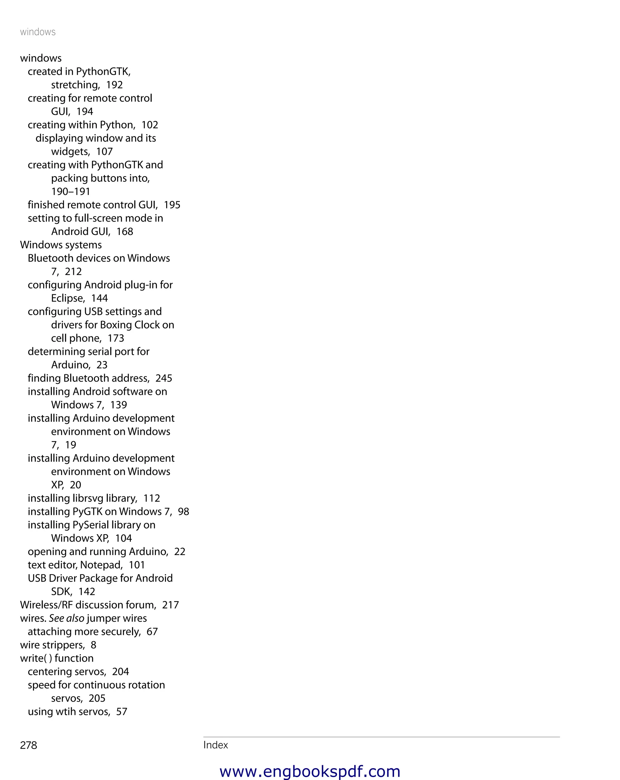 windows
Index278
windows
created in PythonGTK,
stretching,  192
creating for remote control
GUI,  194
creating within Python,  102
displaying window and its
widgets,  107
creating with PythonGTK and
packing buttons into, 
190–191
finished remote control GUI,  195
setting to full-screen mode in
Android GUI,  168
Windows systems
Bluetooth devices on Windows
7,  212
configuring Android plug-in for
Eclipse,  144
configuring USB settings and
drivers for Boxing Clock on
cell phone,  173
determining serial port for
Arduino,  23
finding Bluetooth address,  245
installing Android software on
Windows 7,  139
installing Arduino development
environment on Windows
7,  19
installing Arduino development
environment on Windows
XP,  20
installing librsvg library,  112
installing PyGTK on Windows 7,  98
installing PySerial library on
Windows XP,  104
opening and running Arduino,  22
text editor, Notepad,  101
USB Driver Package for Android
SDK,  142
Wireless/RF discussion forum,  217
wires. See also jumper wires
attaching more securely,  67
wire strippers,  8
write( ) function
centering servos,  204
speed for continuous rotation
servos,  205
using wtih servos,  57
www.engbookspdf.com
 