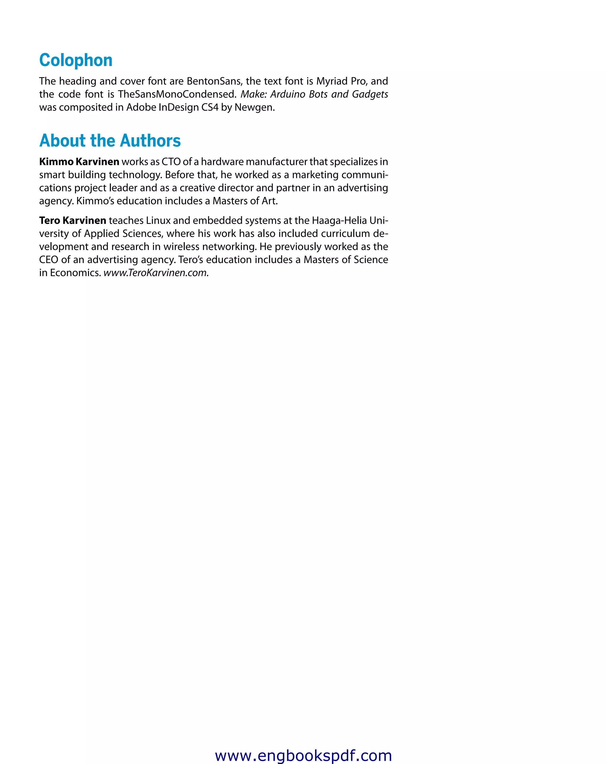 Colophon
The heading and cover font are BentonSans, the text font is Myriad Pro, and
the code font is TheSansMonoCondensed. Make: Arduino Bots and Gadgets
was composited in Adobe InDesign CS4 by Newgen.
About the Authors
Kimmo Karvinen works as CTO of a hardware manufacturer that specializes in
smart building technology. Before that, he worked as a marketing communi-
cations project leader and as a creative director and partner in an advertising
agency. Kimmo’s education includes a Masters of Art.
Tero Karvinen teaches Linux and embedded systems at the Haaga-Helia Uni-
versity of Applied Sciences, where his work has also included curriculum de-
velopment and research in wireless networking. He previously worked as the
CEO of an advertising agency. Tero’s education includes a Masters of Science
in Economics. www.TeroKarvinen.com.
www.engbookspdf.com
 