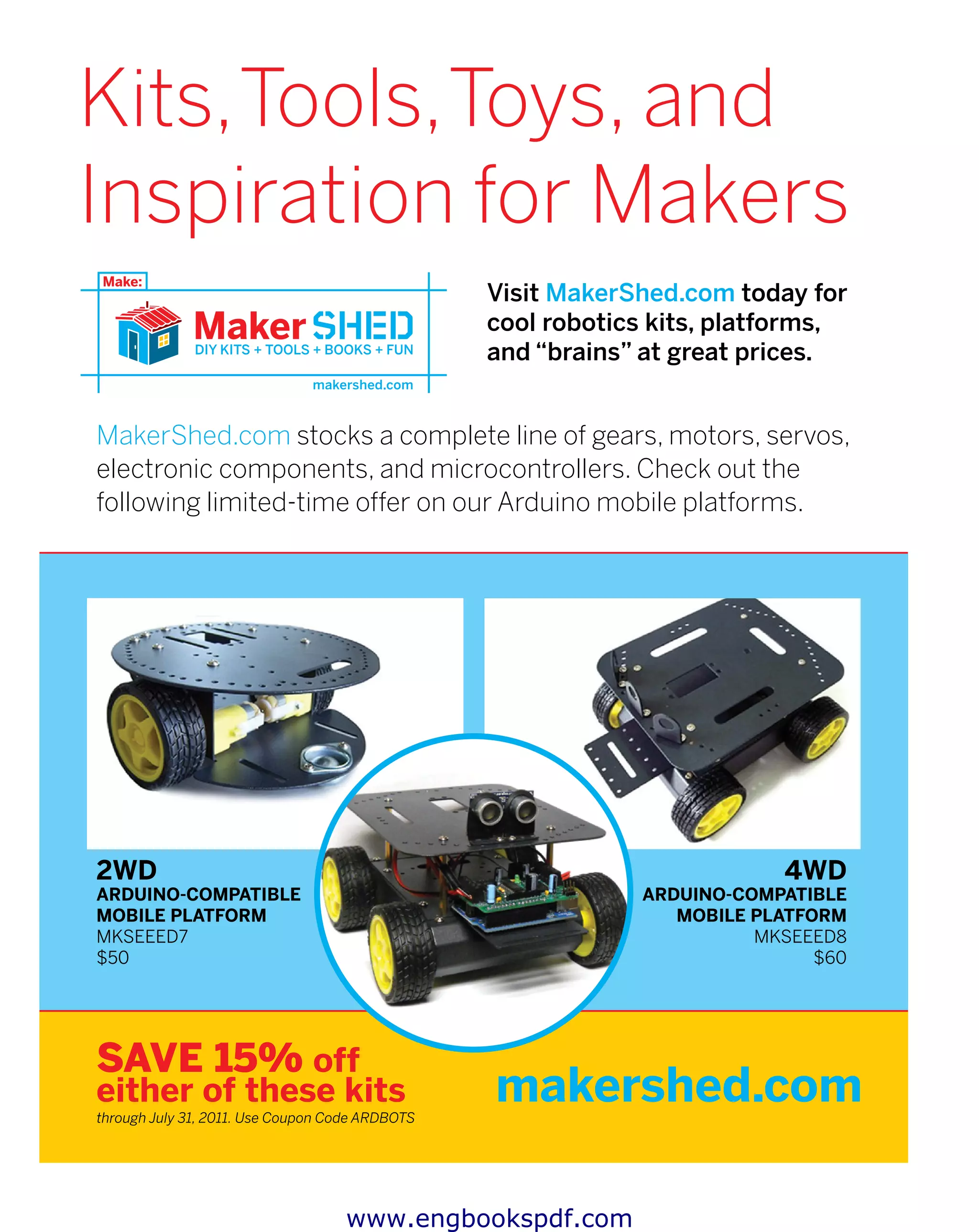 Visit MakerShed.com today for
cool robotics kits, platforms,
and “brains” at great prices.
makershed.com
MakerShed.com stocks a complete line of gears, motors, servos,
electronic components, and microcontrollers. Check out the
following limited-time offer on our Arduino mobile platforms.
2WD
Arduino-Compatible
Mobile Platform
MKSEEED7
$50
Save 15% off
either of these kits
through July 31, 2011. Use Coupon Code ARDBOTS
4WD
Arduino-Compatible
Mobile Platform
MKSEEED8
$60
Kits,Tools,Toys, and
Inspiration for Makers
www.engbookspdf.com
 