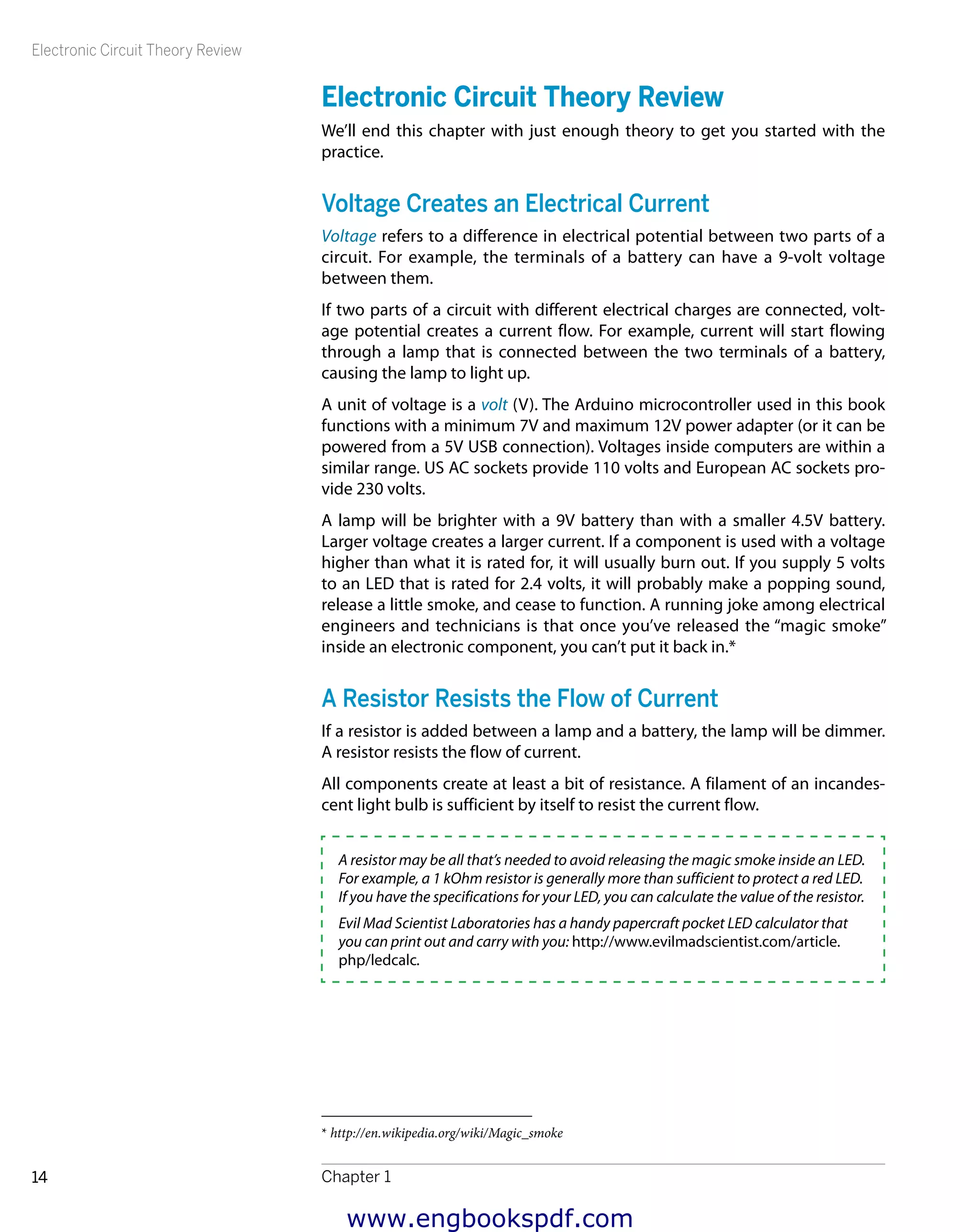 Electronic Circuit Theory Review
Chapter 114
Electronic Circuit Theory Review
We’ll end this chapter with just enough theory to get you started with the
practice.
Voltage Creates an Electrical Current
Voltage refers to a difference in electrical potential between two parts of a
circuit. For example, the terminals of a battery can have a 9-volt voltage
between them.
If two parts of a circuit with different electrical charges are connected, volt-
age potential creates a current flow. For example, current will start flowing
through a lamp that is connected between the two terminals of a battery,
causing the lamp to light up.
A unit of voltage is a volt (V). The Arduino microcontroller used in this book
functions with a minimum 7V and maximum 12V power adapter (or it can be
powered from a 5V USB connection). Voltages inside computers are within a
similar range. US AC sockets provide 110 volts and European AC sockets pro-
vide 230 volts.
A lamp will be brighter with a 9V battery than with a smaller 4.5V battery.
Larger voltage creates a larger current. If a component is used with a voltage
higher than what it is rated for, it will usually burn out. If you supply 5 volts
to an LED that is rated for 2.4 volts, it will probably make a popping sound,
release a little smoke, and cease to function. A running joke among electrical
engineers and technicians is that once you’ve released the “magic smoke”
inside an electronic component, you can’t put it back in.*
A Resistor Resists the Flow of Current
If a resistor is added between a lamp and a battery, the lamp will be dimmer.
A resistor resists the flow of current.
All components create at least a bit of resistance. A filament of an incandes-
cent light bulb is sufficient by itself to resist the current flow.
A resistor may be all that’s needed to avoid releasing the magic smoke inside an LED.
For example, a 1 kOhm resistor is generally more than sufficient to protect a red LED.
If you have the specifications for your LED, you can calculate the value of the resistor.
Evil Mad Scientist Laboratories has a handy papercraft pocket LED calculator that
you can print out and carry with you: http://www.evilmadscientist.com/article.
php/ledcalc.
* http://en.wikipedia.org/wiki/Magic_smoke
www.engbookspdf.com
 