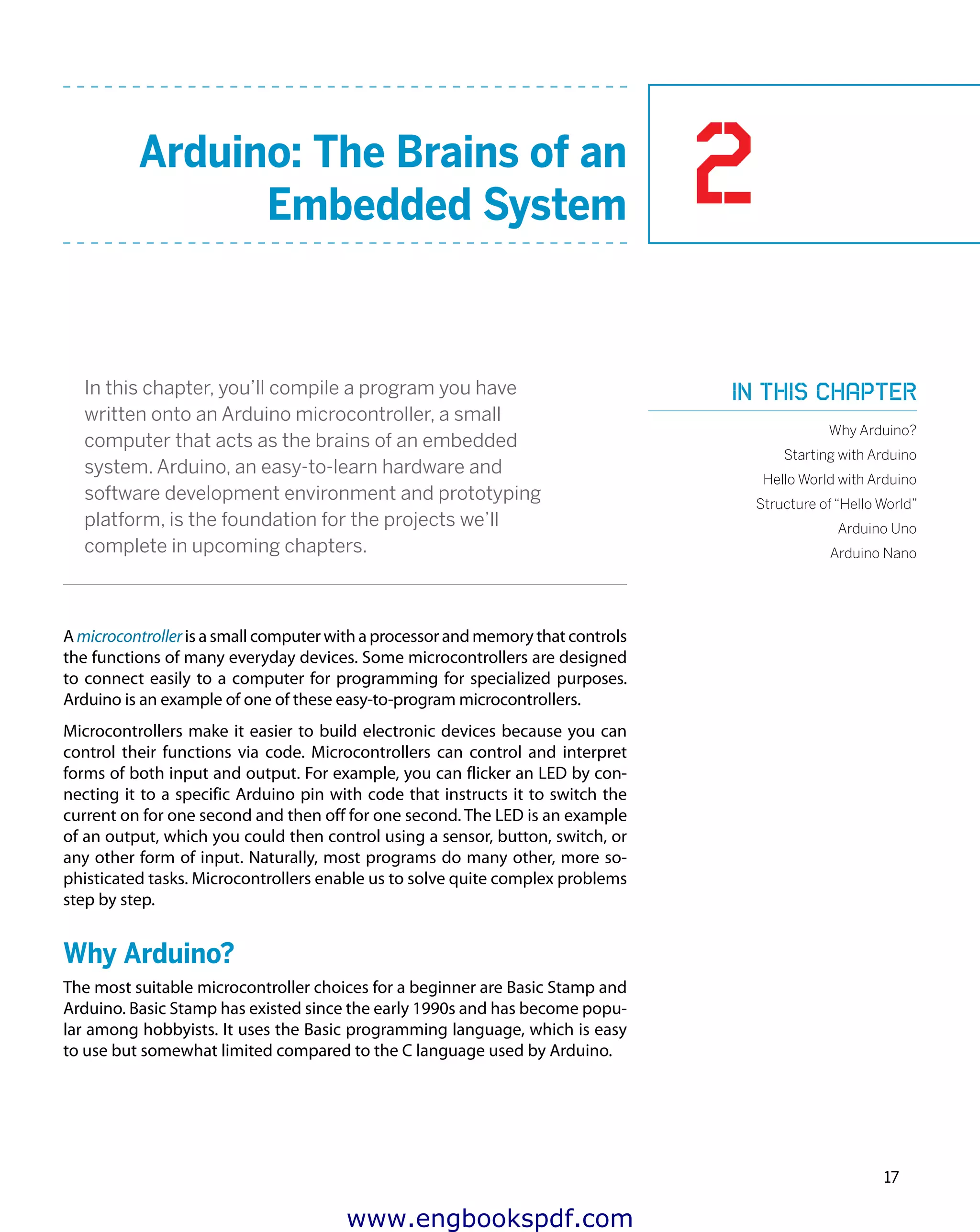 2
17
Arduino: The Brains of an
Embedded System
In this chapter, you’ll compile a program you have
written onto an Arduino microcontroller, a small
computer that acts as the brains of an embedded
system. Arduino, an easy-to-learn hardware and
software development environment and prototyping
platform, is the foundation for the projects we’ll
complete in upcoming chapters.
A microcontroller is a small computer with a processor and memory that controls
the functions of many everyday devices. Some microcontrollers are designed
to connect easily to a computer for programming for specialized purposes.
Arduino is an example of one of these easy-to-program microcontrollers.
Microcontrollers make it easier to build electronic devices because you can
control their functions via code. Microcontrollers can control and interpret
forms of both input and output. For example, you can flicker an LED by con-
necting it to a specific Arduino pin with code that instructs it to switch the
current on for one second and then off for one second. The LED is an example
of an output, which you could then control using a sensor, button, switch, or
any other form of input. Naturally, most programs do many other, more so-
phisticated tasks. Microcontrollers enable us to solve quite complex problems
step by step.
Why Arduino?
The most suitable microcontroller choices for a beginner are Basic Stamp and
Arduino. Basic Stamp has existed since the early 1990s and has become popu-
lar among hobbyists. It uses the Basic programming language, which is easy
to use but somewhat limited compared to the C language used by Arduino.
In this chapter
Why Arduino?
Starting with Arduino
Hello World with Arduino
Structure of “Hello World”
Arduino Uno
Arduino Nano
www.engbookspdf.com
 