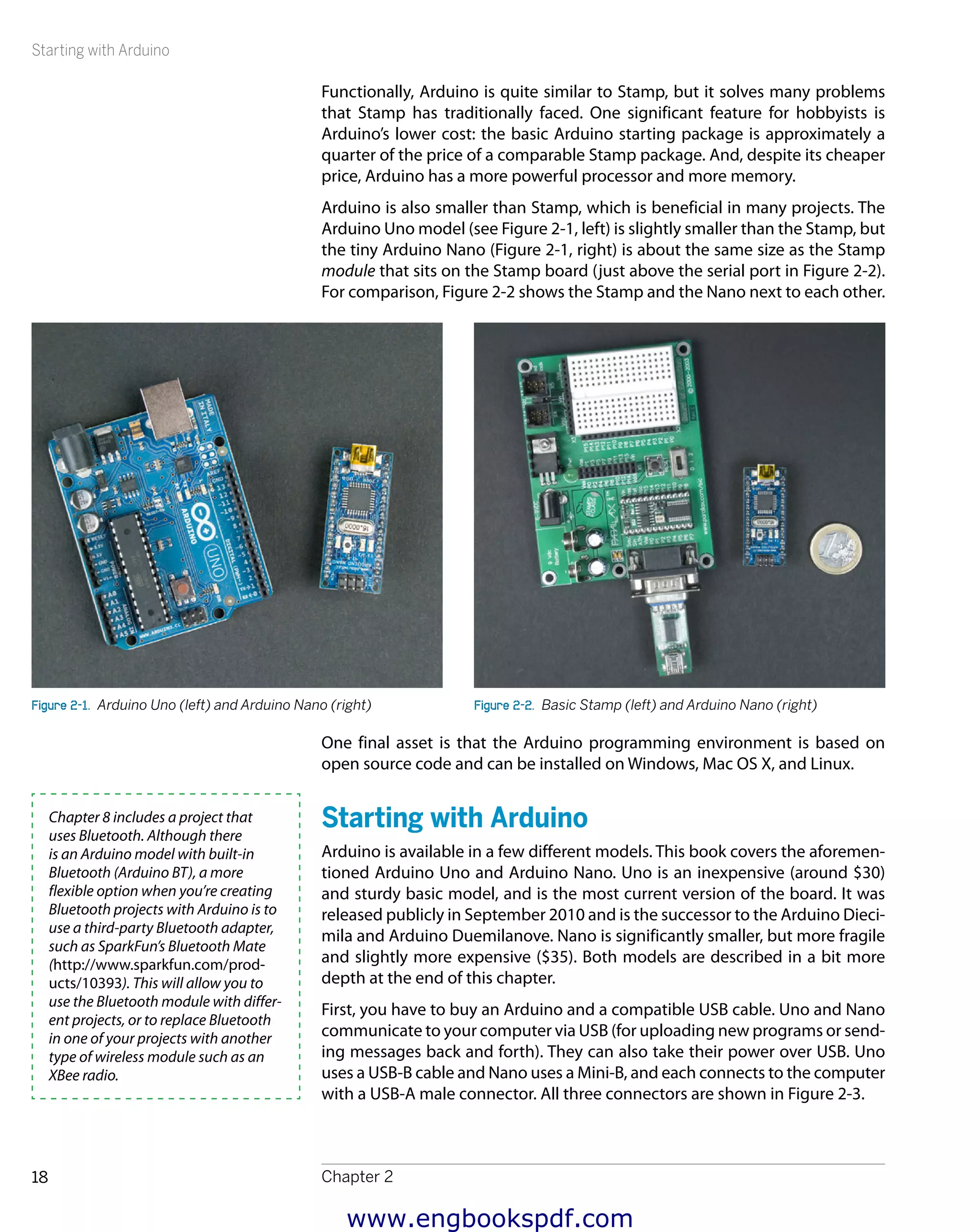 Starting with Arduino
Chapter 218
Functionally, Arduino is quite similar to Stamp, but it solves many problems
that Stamp has traditionally faced. One significant feature for hobbyists is
Arduino’s lower cost: the basic Arduino starting package is approximately a
quarter of the price of a comparable Stamp package. And, despite its cheaper
price, Arduino has a more powerful processor and more memory.
Arduino is also smaller than Stamp, which is beneficial in many projects. The
Arduino Uno model (see Figure 2-1, left) is slightly smaller than the Stamp, but
the tiny Arduino Nano (Figure 2-1, right) is about the same size as the Stamp
module that sits on the Stamp board (just above the serial port in Figure 2-2).
For comparison, Figure 2-2 shows the Stamp and the Nano next to each other.
Figure 2-1.  Arduino Uno (left) and Arduino Nano (right) Figure 2-2.  Basic Stamp (left) and Arduino Nano (right)
One final asset is that the Arduino programming environment is based on
open source code and can be installed on Windows, Mac OS X, and Linux.
Starting with Arduino
Arduino is available in a few different models. This book covers the aforemen-
tioned Arduino Uno and Arduino Nano. Uno is an inexpensive (around $30)
and sturdy basic model, and is the most current version of the board. It was
released publicly in September 2010 and is the successor to the Arduino Dieci-
mila and Arduino Duemilanove. Nano is significantly smaller, but more fragile
and slightly more expensive ($35). Both models are described in a bit more
depth at the end of this chapter.
First, you have to buy an Arduino and a compatible USB cable. Uno and Nano
communicate to your computer via USB (for uploading new programs or send-
ing messages back and forth). They can also take their power over USB. Uno
uses a USB-B cable and Nano uses a Mini-B, and each connects to the computer
with a USB-A male connector. All three connectors are shown in Figure 2-3.
Chapter 8 includes a project that
uses Bluetooth. Although there
is an Arduino model with built-in
Bluetooth (Arduino BT), a more
flexible option when you’re creating
Bluetooth projects with Arduino is to
use a third-party Bluetooth adapter,
such as SparkFun’s Bluetooth Mate
(http://www.sparkfun.com/prod-
ucts/10393). This will allow you to
use the Bluetooth module with differ-
ent projects, or to replace Bluetooth
in one of your projects with another
type of wireless module such as an
XBee radio.
www.engbookspdf.com
 