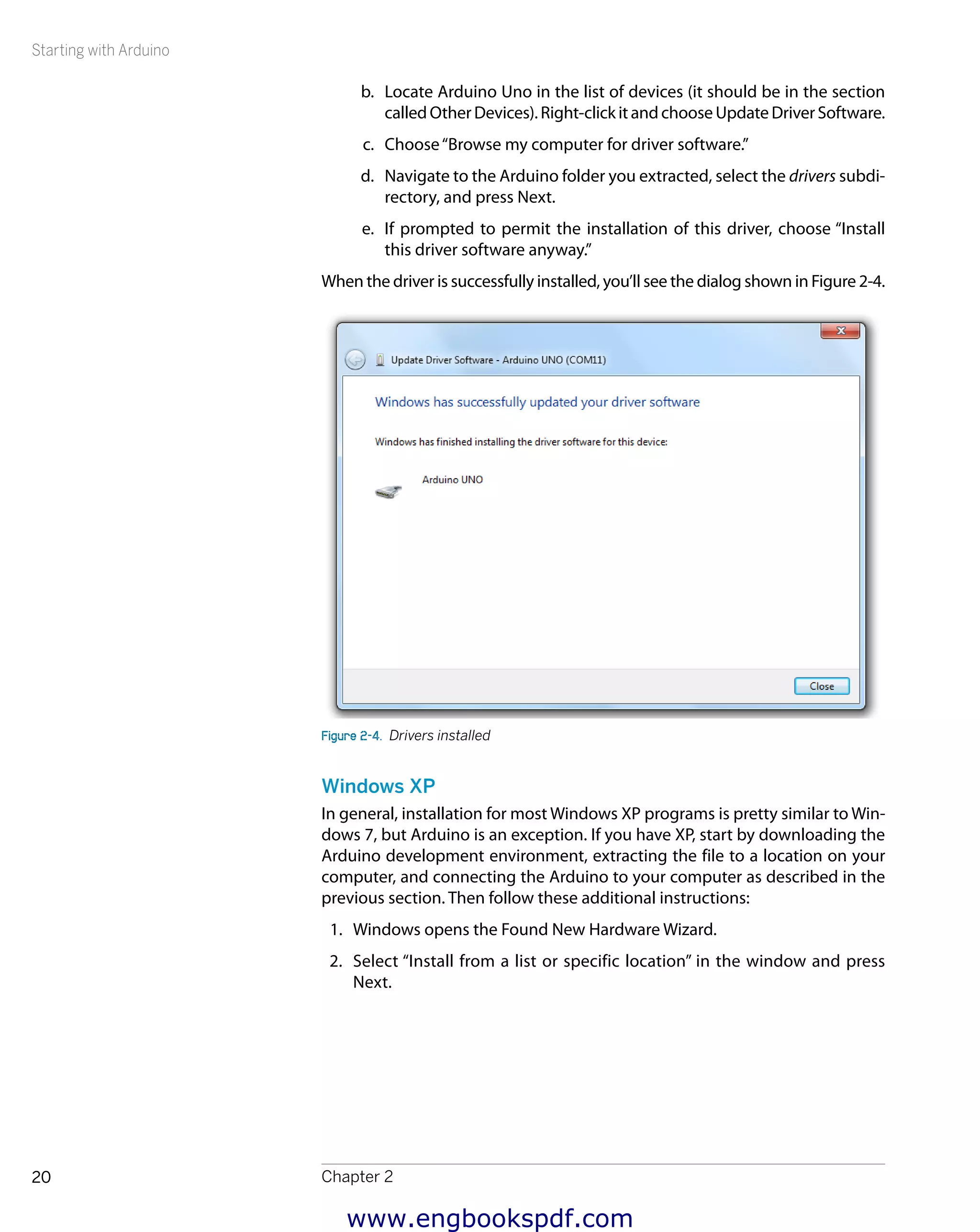 Starting with Arduino
Chapter 220
b.	 Locate Arduino Uno in the list of devices (it should be in the section
calledOtherDevices).Right-clickitandchooseUpdateDriverSoftware.
c.	 Choose“Browse my computer for driver software.”
d.	 Navigate to the Arduino folder you extracted, select the drivers subdi-
rectory, and press Next.
e.	 If prompted to permit the installation of this driver, choose “Install
this driver software anyway.”
When the driver is successfully installed, you’ll see the dialog shown in Figure 2-4.
Figure 2-4.  Drivers installed
Windows XP
In general, installation for most Windows XP programs is pretty similar to Win-
dows 7, but Arduino is an exception. If you have XP, start by downloading the
Arduino development environment, extracting the file to a location on your
computer, and connecting the Arduino to your computer as described in the
previous section. Then follow these additional instructions:
1.	 Windows opens the Found New Hardware Wizard.
2.	 Select “Install from a list or specific location” in the window and press
Next.
www.engbookspdf.com
 