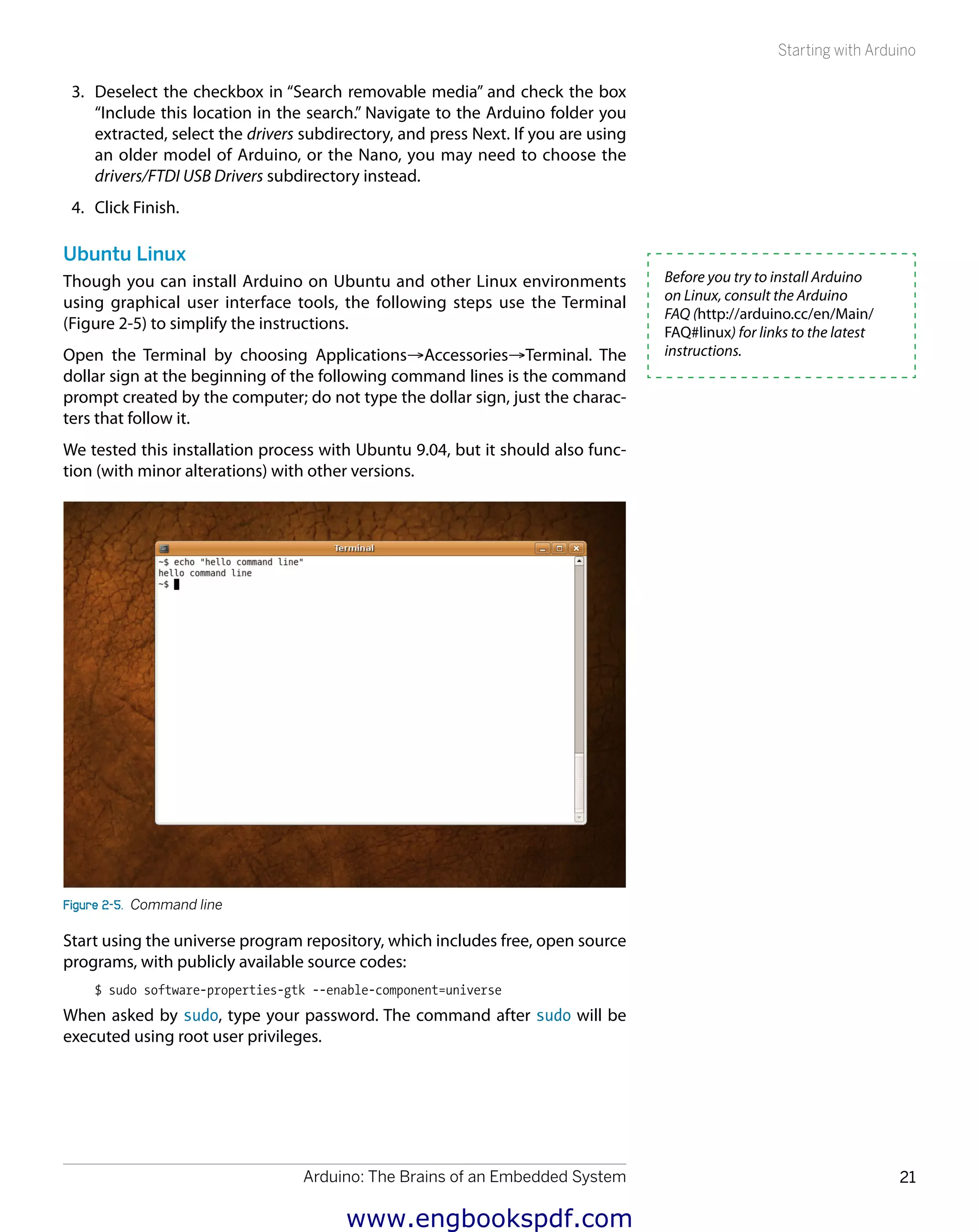 Arduino: The Brains of an Embedded System 21
Starting with Arduino
3.	 Deselect the checkbox in “Search removable media” and check the box
“Include this location in the search.” Navigate to the Arduino folder you
extracted, select the drivers subdirectory, and press Next. If you are using
an older model of Arduino, or the Nano, you may need to choose the
drivers/FTDI USB Drivers subdirectory instead.
4.	 Click Finish.
Ubuntu Linux
Though you can install Arduino on Ubuntu and other Linux environments
using graphical user interface tools, the following steps use the Terminal
(Figure 2-5) to simplify the instructions.
Open the Terminal by choosing Applications→Accessories→Terminal. The
dollar sign at the beginning of the following command lines is the command
prompt created by the computer; do not type the dollar sign, just the charac-
ters that follow it.
We tested this installation process with Ubuntu 9.04, but it should also func-
tion (with minor alterations) with other versions.
Figure 2-5.  Command line
Start using the universe program repository, which includes free, open source
programs, with publicly available source codes:
$ sudo software-properties-gtk --enable-component=universe
When asked by sudo, type your password. The command after sudo will be
executed using root user privileges.
Before you try to install Arduino
on Linux, consult the Arduino
FAQ (http://arduino.cc/en/Main/
FAQ#linux) for links to the latest
instructions.
www.engbookspdf.com
 