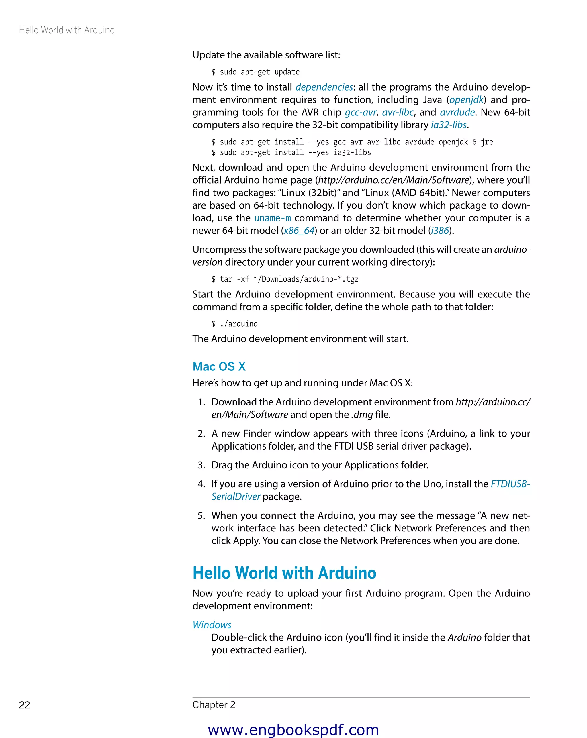 Hello World with Arduino
Chapter 222
Update the available software list:
$ sudo apt-get update
Now it’s time to install dependencies: all the programs the Arduino develop-
ment environment requires to function, including Java (openjdk) and pro-
gramming tools for the AVR chip gcc-avr, avr-libc, and avrdude. New 64-bit
computers also require the 32-bit compatibility library ia32-libs.
$ sudo apt-get install --yes gcc-avr avr-libc avrdude openjdk-6-jre
$ sudo apt-get install --yes ia32-libs
Next, download and open the Arduino development environment from the
official Arduino home page (http://arduino.cc/en/Main/Software), where you’ll
find two packages: “Linux (32bit)” and “Linux (AMD 64bit).” Newer computers
are based on 64-bit technology. If you don’t know which package to down-
load, use the uname-m command to determine whether your computer is a
newer 64-bit model (x86_64) or an older 32-bit model (i386).
Uncompress the software package you downloaded (this will create an arduino-
version directory under your current working directory):
$ tar -xf ~/Downloads/arduino-*.tgz
Start the Arduino development environment. Because you will execute the
command from a specific folder, define the whole path to that folder:
$ ./arduino
The Arduino development environment will start.
Mac OS X
Here’s how to get up and running under Mac OS X:
1.	 Download the Arduino development environment from http://arduino.cc/
en/Main/Software and open the .dmg file.
2.	 A new Finder window appears with three icons (Arduino, a link to your
Applications folder, and the FTDI USB serial driver package).
3.	 Drag the Arduino icon to your Applications folder.
4.	 If you are using a version of Arduino prior to the Uno, install the ​FTDIUSB-
SerialDriver package.
5.	 When you connect the Arduino, you may see the message “A new net-
work interface has been detected.” Click Network Preferences and then
click Apply. You can close the Network Preferences when you are done.
Hello World with Arduino
Now you’re ready to upload your first Arduino program. Open the Arduino
development environment:
Windows
Double-click the Arduino icon (you’ll find it inside the Arduino folder that
you extracted earlier).
www.engbookspdf.com
 