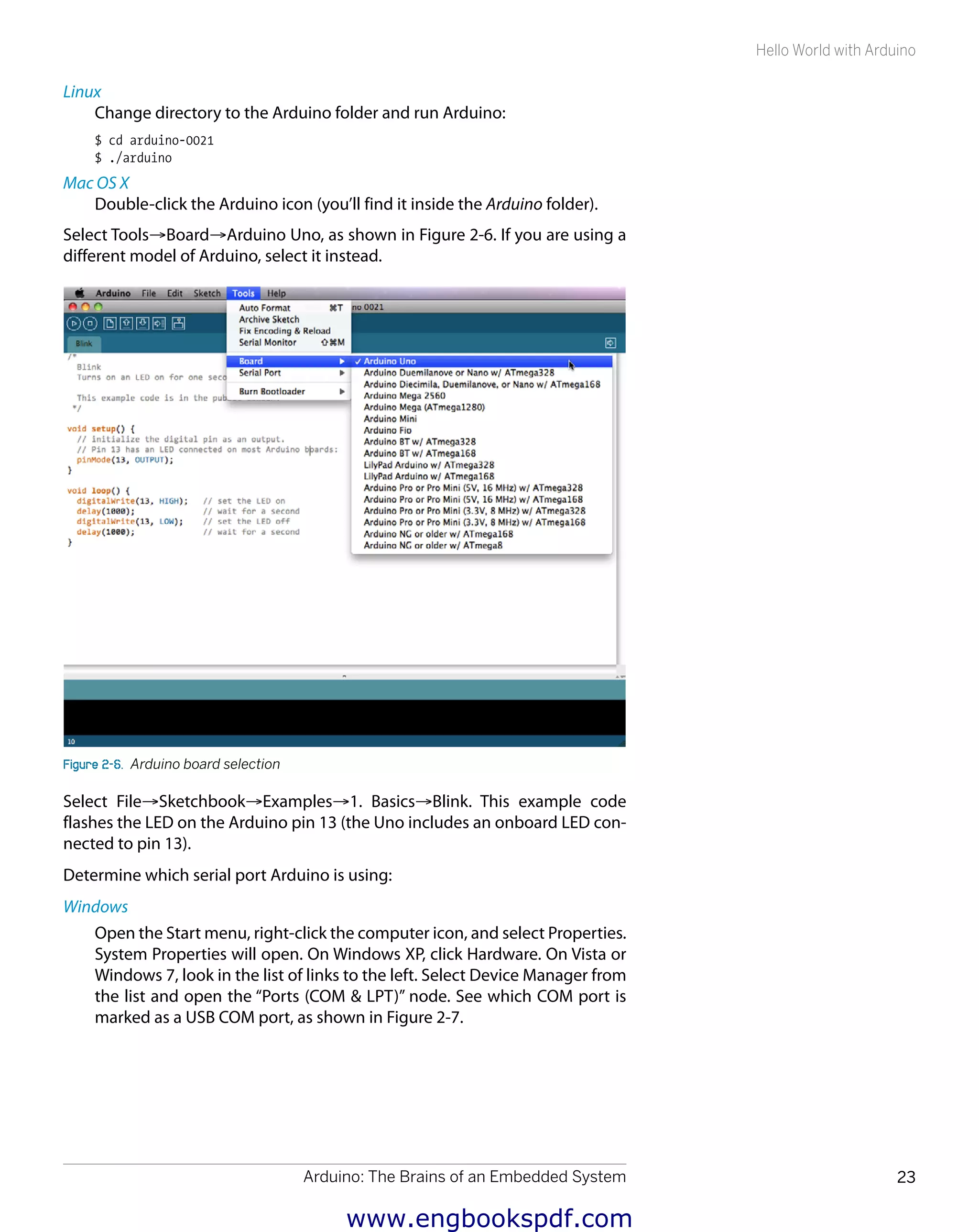 Arduino: The Brains of an Embedded System 23
Hello World with Arduino
Linux
Change directory to the Arduino folder and run Arduino:
$ cd arduino-0021
$ ./arduino
Mac OS X
Double-click the Arduino icon (you’ll find it inside the Arduino folder).
Select Tools→Board→Arduino Uno, as shown in Figure 2-6. If you are using a
different model of Arduino, select it instead.
Figure 2-6.  Arduino board selection
Select File→Sketchbook→Examples→1. Basics→Blink. This example code
flashes the LED on the Arduino pin 13 (the Uno includes an onboard LED con-
nected to pin 13).
Determine which serial port Arduino is using:
Windows
Open the Start menu, right-click the computer icon, and select Properties.
System Properties will open. On Windows XP, click Hardware. On Vista or
Windows 7, look in the list of links to the left. Select Device Manager from
the list and open the “Ports (COM & LPT)” node. See which COM port is
marked as a USB COM port, as shown in Figure 2-7.
www.engbookspdf.com
 