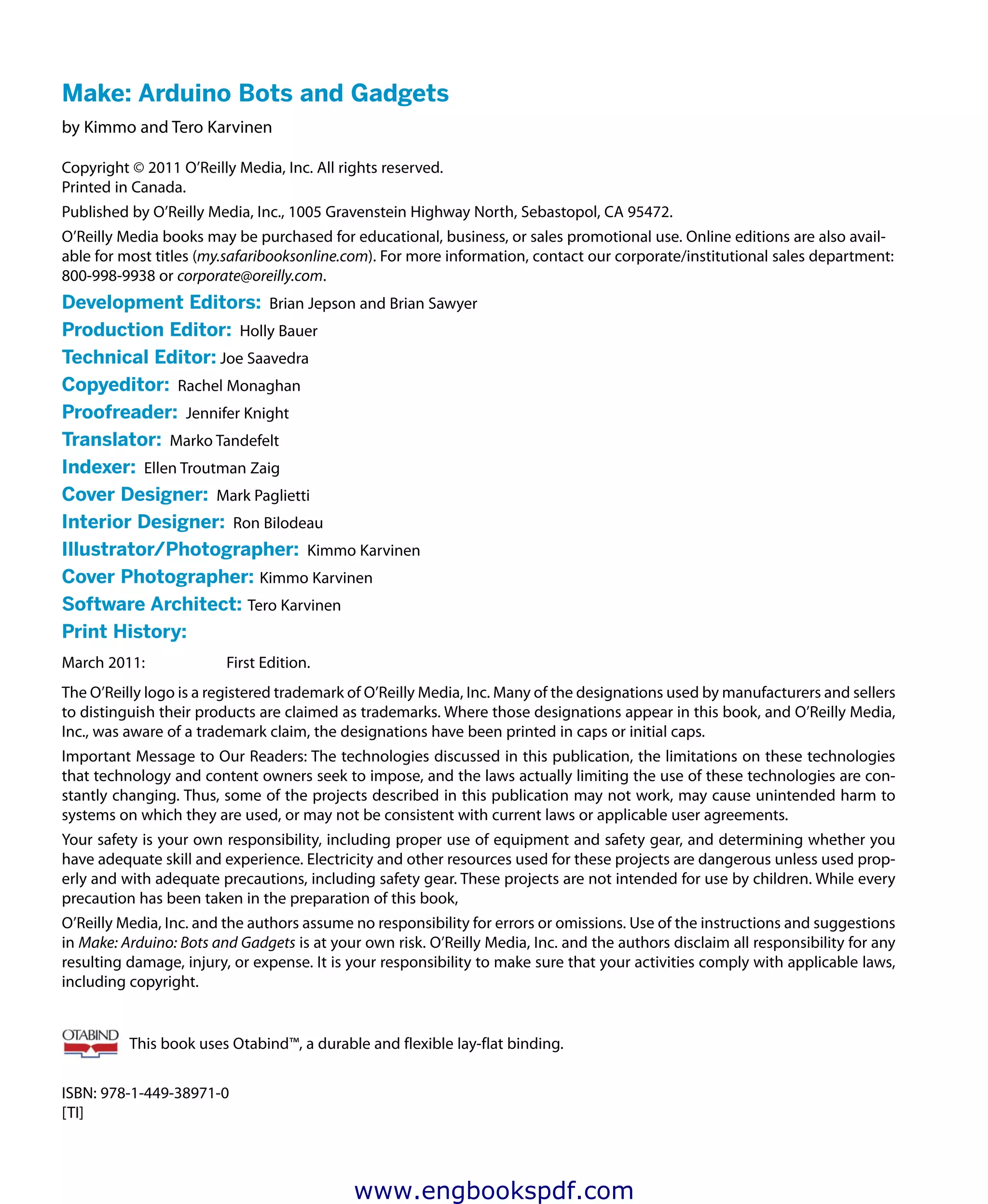 Make: Arduino Bots and Gadgets
by Kimmo and Tero Karvinen
Copyright © 2011 O’Reilly Media, Inc. All rights reserved.
Printed in Canada.
Published by O’Reilly Media, Inc., 1005 Gravenstein Highway North, Sebastopol, CA 95472.
O’Reilly Media books may be purchased for educational, business, or sales promotional use. Online editions are also avail-
able for most titles (my.safaribooksonline.com). For more information, contact our corporate/institutional sales department:
800-998-9938 or corporate@oreilly.com.
Development Editors:  Brian Jepson and Brian Sawyer
Production Editor:  Holly Bauer
Technical Editor: Joe Saavedra
Copyeditor:  Rachel Monaghan
Proofreader:  Jennifer Knight
Translator:  Marko Tandefelt
Indexer:  Ellen Troutman Zaig
Cover Designer:  Mark Paglietti
Interior Designer:  Ron Bilodeau
Illustrator/Photographer:  Kimmo Karvinen
Cover Photographer: Kimmo Karvinen
Software Architect: Tero Karvinen
Print History:
March 2011:	 First Edition.
The O’Reilly logo is a registered trademark of O’Reilly Media, Inc. Many of the designations used by manufacturers and sellers
to distinguish their products are claimed as trademarks. Where those designations appear in this book, and O’Reilly Media,
Inc., was aware of a trademark claim, the designations have been printed in caps or initial caps.
Important Message to Our Readers: The technologies discussed in this publication, the limitations on these technologies
that technology and content owners seek to impose, and the laws actually limiting the use of these technologies are con-
stantly changing. Thus, some of the projects described in this publication may not work, may cause unintended harm to
systems on which they are used, or may not be consistent with current laws or applicable user agreements.
Your safety is your own responsibility, including proper use of equipment and safety gear, and determining whether you
have adequate skill and experience. Electricity and other resources used for these projects are dangerous unless used prop-
erly and with adequate precautions, including safety gear. These projects are not intended for use by children. While every
precaution has been taken in the preparation of this book,
O’Reilly Media, Inc. and the authors assume no responsibility for errors or omissions. Use of the instructions and suggestions
in Make: Arduino: Bots and Gadgets is at your own risk. O’Reilly Media, Inc. and the authors disclaim all responsibility for any
resulting damage, injury, or expense. It is your responsibility to make sure that your activities comply with applicable laws,
including copyright.
This book uses Otabind™, a durable and flexible lay-flat binding.
ISBN: 978-1-449-38971-0
[TI]	
www.engbookspdf.com
 