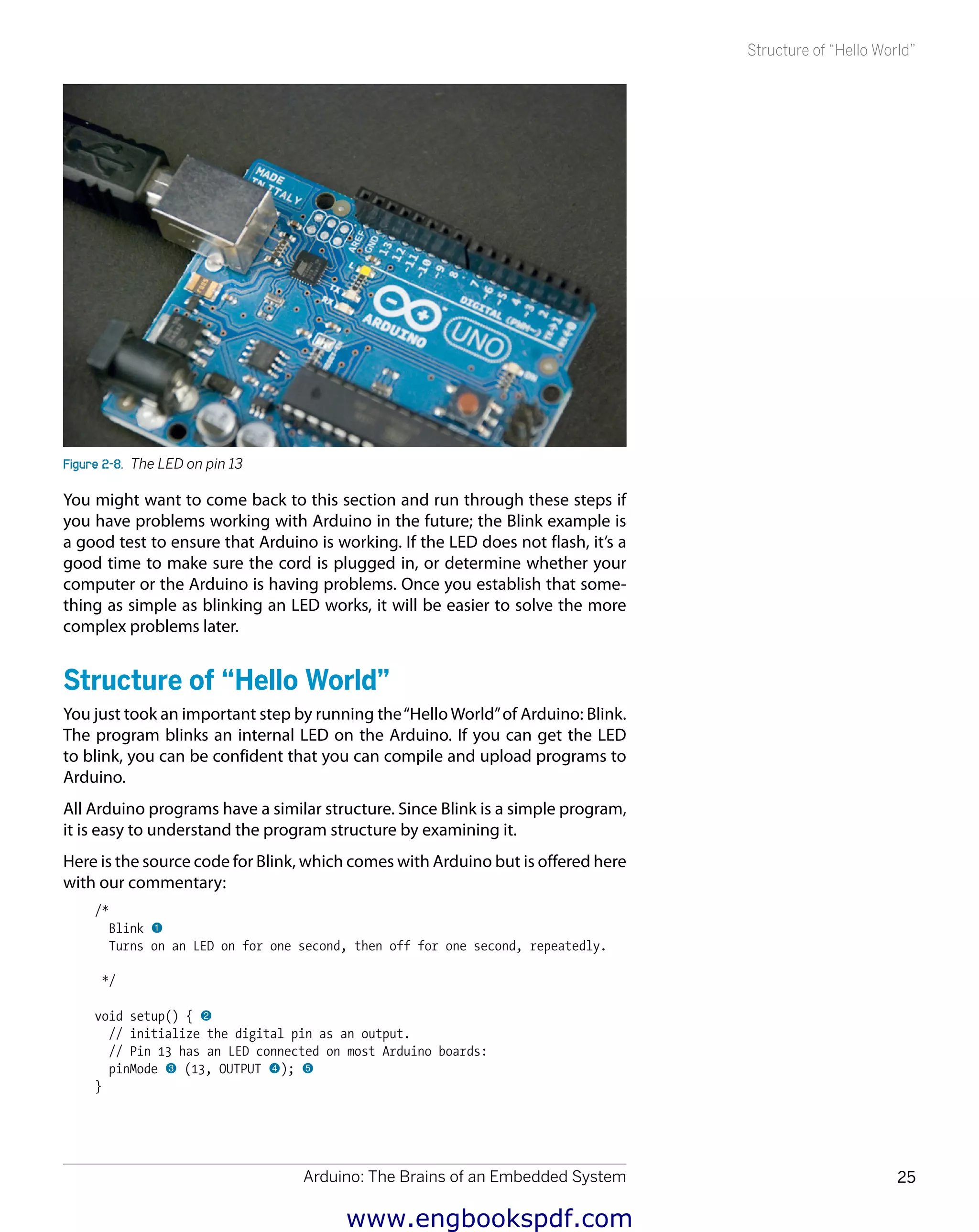 Arduino: The Brains of an Embedded System 25
Structure of “Hello World”
Figure 2-8.  The LED on pin 13
You might want to come back to this section and run through these steps if
you have problems working with Arduino in the future; the Blink example is
a good test to ensure that Arduino is working. If the LED does not flash, it’s a
good time to make sure the cord is plugged in, or determine whether your
computer or the Arduino is having problems. Once you establish that some-
thing as simple as blinking an LED works, it will be easier to solve the more
complex problems later.
Structure of “Hello World”
You just took an important step by running the“Hello World”of Arduino: Blink.
The program blinks an internal LED on the Arduino. If you can get the LED
to blink, you can be confident that you can compile and upload programs to
Arduino.
All Arduino programs have a similar structure. Since Blink is a simple program,
it is easy to understand the program structure by examining it.
Here is the source code for Blink, which comes with Arduino but is offered here
with our commentary:
/*
Blink 1
Turns on an LED on for one second, then off for one second, repeatedly.
*/
void setup() { 2
// initialize the digital pin as an output.
// Pin 13 has an LED connected on most Arduino boards:
pinMode 3 (13, OUTPUT 4); 5
}
www.engbookspdf.com
 