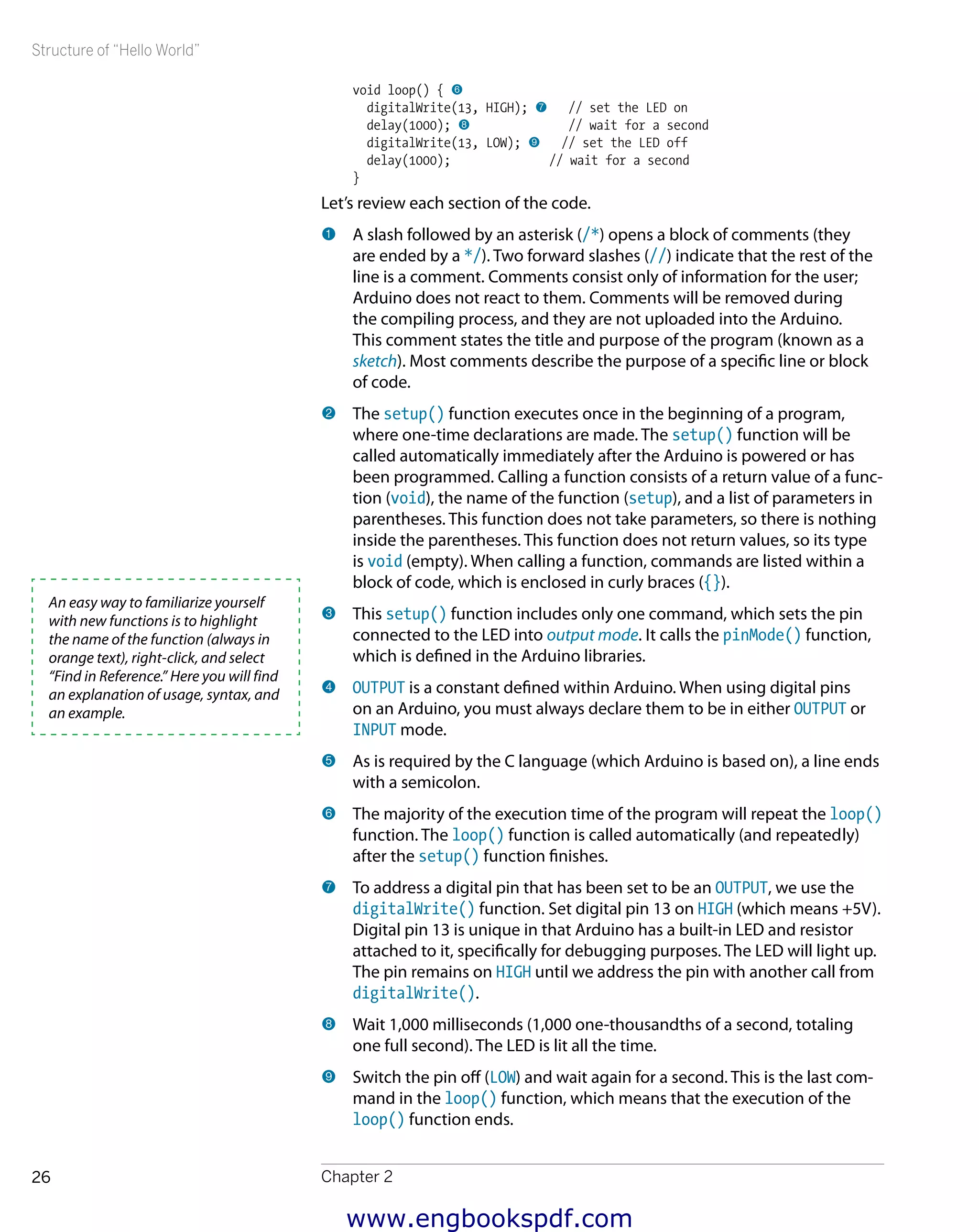 Structure of “Hello World”
Chapter 226
void loop() { 6
digitalWrite(13, HIGH); 7 // set the LED on
delay(1000); 8 // wait for a second
digitalWrite(13, LOW); 9 // set the LED off
delay(1000); // wait for a second
}
Let’s review each section of the code.
1 	A slash followed by an asterisk (/*) opens a block of comments (they
are ended by a */). Two forward slashes (//) indicate that the rest of the
line is a comment. Comments consist only of information for the user;
Arduino does not react to them. Comments will be removed during
the compiling process, and they are not uploaded into the Arduino.
This comment states the title and purpose of the program (known as a
sketch). Most comments describe the purpose of a specific line or block
of code.
2 	The setup() function executes once in the beginning of a program,
where one-time declarations are made. The setup() function will be
called automatically immediately after the Arduino is powered or has
been programmed. Calling a function consists of a return value of a func-
tion (void), the name of the function (setup), and a list of parameters in
parentheses. This function does not take parameters, so there is nothing
inside the parentheses. This function does not return values, so its type
is void (empty). When calling a function, commands are listed within a
block of code, which is enclosed in curly braces ({}).
3 	This setup() function includes only one command, which sets the pin
connected to the LED into output mode. It calls the pinMode() function,
which is defined in the Arduino libraries.
4 	OUTPUT is a constant defined within Arduino. When using digital pins
on an Arduino, you must always declare them to be in either OUTPUT or
INPUT mode.
5 	As is required by the C language (which Arduino is based on), a line ends
with a semicolon.
6 	The majority of the execution time of the program will repeat the loop()
function. The loop() function is called automatically (and repeatedly)
after the setup() function finishes.
7 	To address a digital pin that has been set to be an OUTPUT, we use the
digitalWrite() function. Set digital pin 13 on HIGH (which means +5V).
Digital pin 13 is unique in that Arduino has a built-in LED and resistor
attached to it, specifically for debugging purposes. The LED will light up.
The pin remains on HIGH until we address the pin with another call from
digitalWrite().
8 	Wait 1,000 milliseconds (1,000 one-thousandths of a second, totaling
one full second). The LED is lit all the time.
9 	Switch the pin off (LOW) and wait again for a second. This is the last com-
mand in the loop() function, which means that the execution of the
loop() function ends.
An easy way to familiarize yourself
with new functions is to highlight
the name of the function (always in
orange text), right-click, and select
“Find in Reference.” Here you will find
an explanation of usage, syntax, and
an example.
www.engbookspdf.com
 