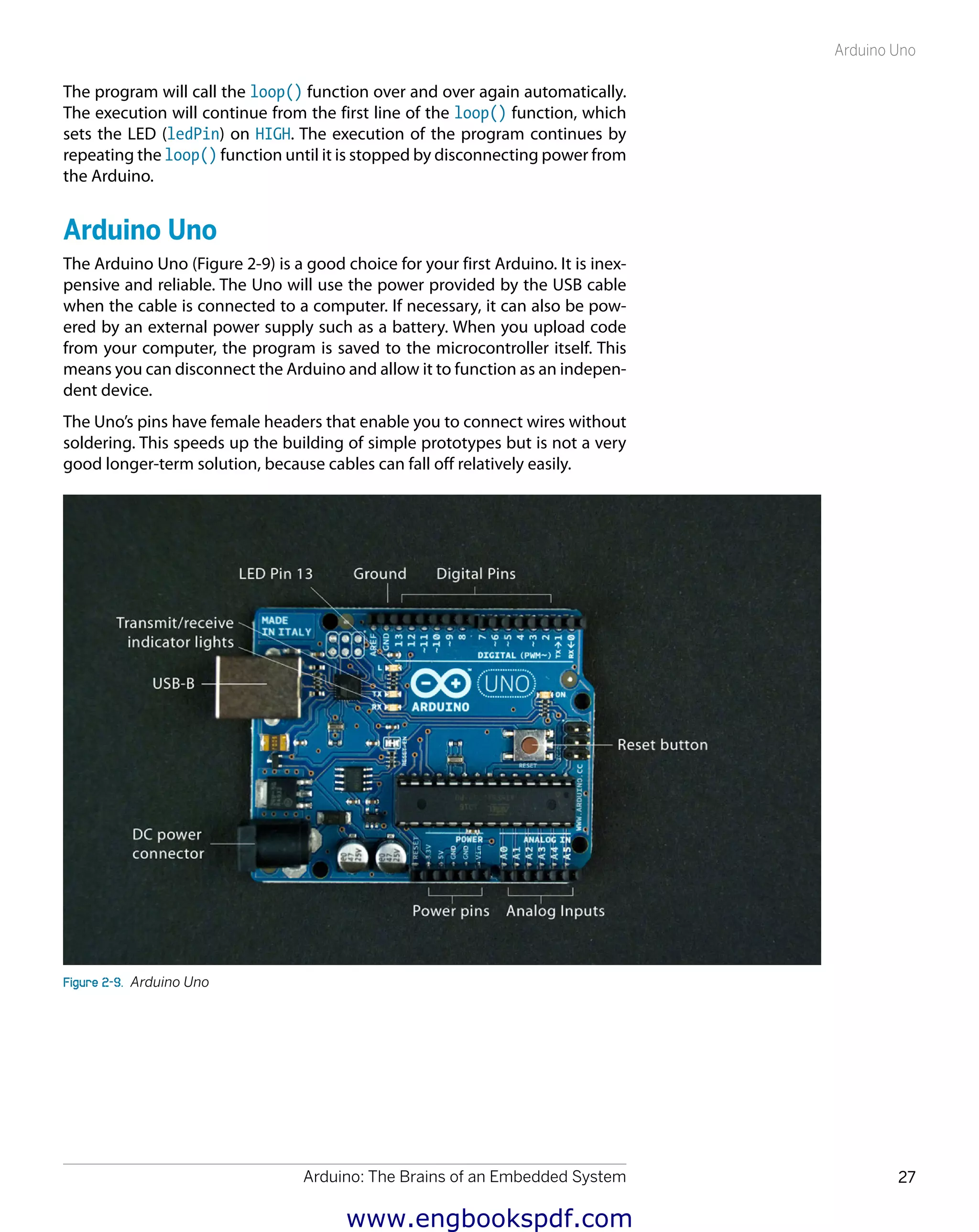 Arduino: The Brains of an Embedded System 27
Arduino Uno
The program will call the loop() function over and over again automatically.
The execution will continue from the first line of the loop() function, which
sets the LED (ledPin) on HIGH. The execution of the program continues by
repeating the loop() function until it is stopped by disconnecting power from
the Arduino.
Arduino Uno
The Arduino Uno (Figure 2-9) is a good choice for your first Arduino. It is inex-
pensive and reliable. The Uno will use the power provided by the USB cable
when the cable is connected to a computer. If necessary, it can also be pow-
ered by an external power supply such as a battery. When you upload code
from your computer, the program is saved to the microcontroller itself. This
means you can disconnect the Arduino and allow it to function as an indepen-
dent device.
The Uno’s pins have female headers that enable you to connect wires without
soldering. This speeds up the building of simple prototypes but is not a very
good longer-term solution, because cables can fall off relatively easily.
Figure 2-9.  Arduino Uno
www.engbookspdf.com
 