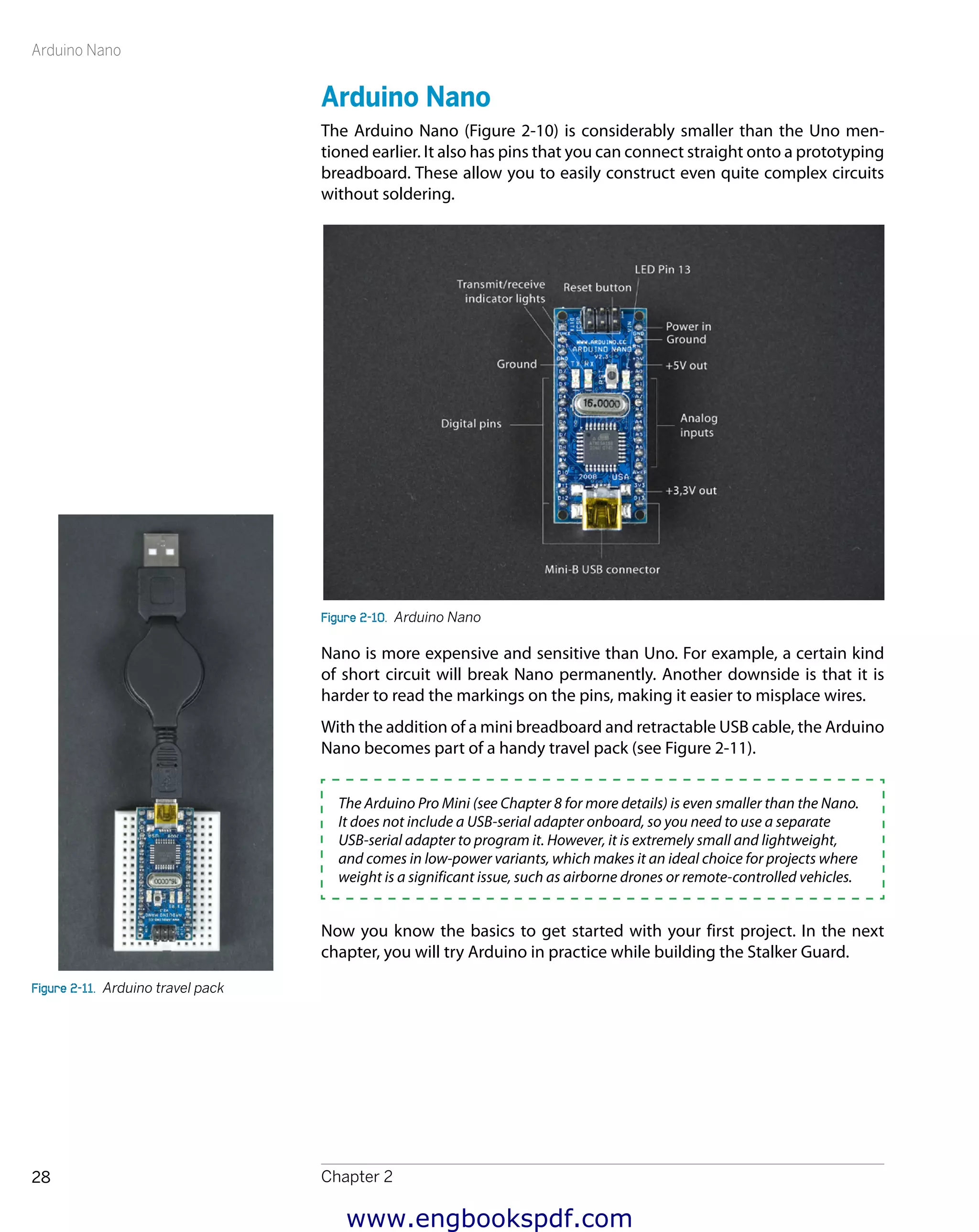 Arduino Nano
Chapter 228
Arduino Nano
The Arduino Nano (Figure 2-10) is considerably smaller than the Uno men-
tioned earlier. It also has pins that you can connect straight onto a prototyping
breadboard. These allow you to easily construct even quite complex circuits
without soldering.
Figure 2-10.  Arduino Nano
Nano is more expensive and sensitive than Uno. For example, a certain kind
of short circuit will break Nano permanently. Another downside is that it is
harder to read the markings on the pins, making it easier to misplace wires.
With the addition of a mini breadboard and retractable USB cable, the Arduino
Nano becomes part of a handy travel pack (see Figure 2-11).
The Arduino Pro Mini (see Chapter 8 for more details) is even smaller than the Nano.
It does not include a USB-serial adapter onboard, so you need to use a separate
USB-serial adapter to program it. However, it is extremely small and lightweight,
and comes in low-power variants, which makes it an ideal choice for projects where
weight is a significant issue, such as airborne drones or remote-controlled vehicles.
Now you know the basics to get started with your first project. In the next
chapter, you will try Arduino in practice while building the Stalker Guard.
Figure 2-11.  Arduino travel pack
www.engbookspdf.com
 
