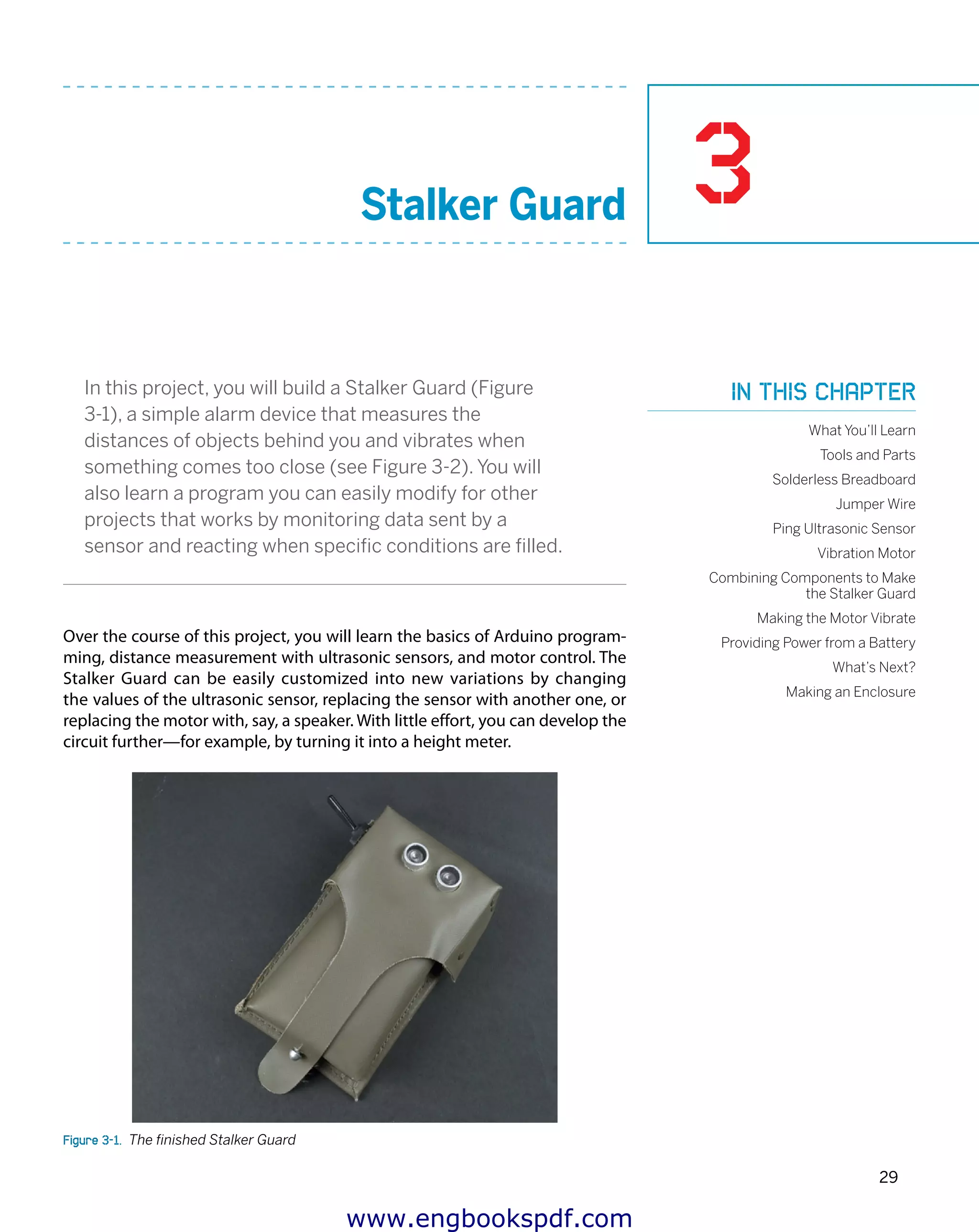 3
29
Stalker Guard
In this project, you will build a Stalker Guard (Figure
3-1), a simple alarm device that measures the
distances of objects behind you and vibrates when
something comes too close (see Figure 3-2). You will
also learn a program you can easily modify for other
projects that works by monitoring data sent by a
sensor and reacting when specific conditions are filled.
Over the course of this project, you will learn the basics of Arduino program-
ming, distance measurement with ultrasonic sensors, and motor control. The
Stalker Guard can be easily customized into new variations by changing
the values of the ultrasonic sensor, replacing the sensor with another one, or
replacing the motor with, say, a speaker. With little effort, you can develop the
circuit further—for example, by turning it into a height meter.
Figure 3-1.  The finished Stalker Guard
In this chapter
What You’ll Learn
Tools and Parts
Solderless Breadboard
Jumper Wire
Ping Ultrasonic Sensor
Vibration Motor
Combining Components to Make
the Stalker Guard
Making the Motor Vibrate
Providing Power from a Battery
What’s Next?
Making an Enclosure
www.engbookspdf.com
 