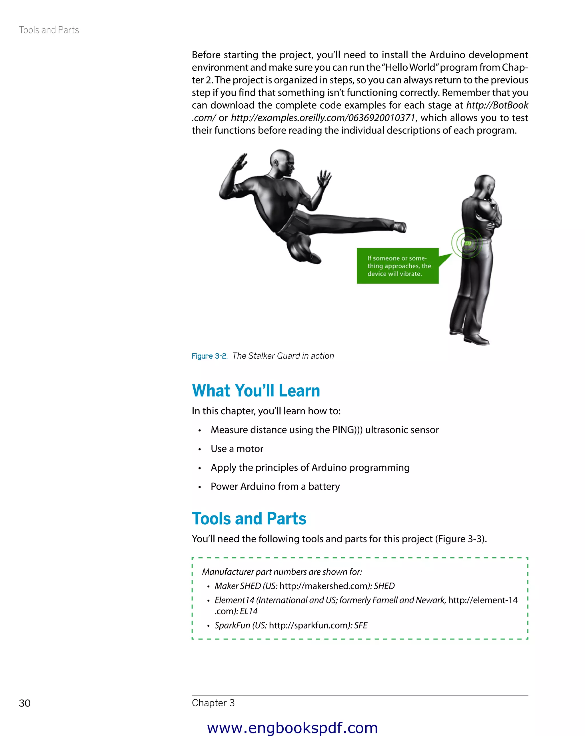 Tools and Parts
Chapter 330
Before starting the project, you’ll need to install the Arduino development
environment and make sure you can run the“HelloWorld”program from Chap-
ter 2.The project is organized in steps, so you can always return to the previous
step if you find that something isn’t functioning correctly. Remember that you
can download the complete code examples for each stage at http://BotBook
.com/ or http://examples.oreilly.com/0636920010371, which allows you to test
their functions before reading the individual descriptions of each program.
Figure 3-2.  The Stalker Guard in action
What You’ll Learn
In this chapter, you’ll learn how to:
•	 Measure distance using the PING))) ultrasonic sensor
•	 Use a motor
•	 Apply the principles of Arduino programming
•	 Power Arduino from a battery
Tools and Parts
You’ll need the following tools and parts for this project (Figure 3-3).
Manufacturer part numbers are shown for:
•	 Maker SHED (US: http://makershed.com): SHED
•	 Element14 (International and US; formerly Farnell and Newark, http://element-14
.com): EL14
•	 SparkFun (US: http://sparkfun.com): SFE
www.engbookspdf.com
 