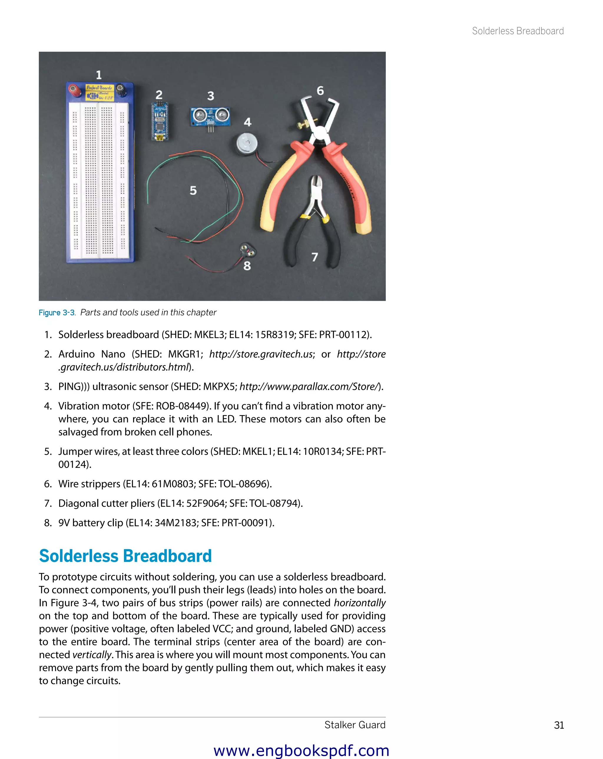 Stalker Guard 31
Solderless Breadboard
Figure 3-3.  Parts and tools used in this chapter
1.	 Solderless breadboard (SHED: MKEL3; EL14: 15R8319; SFE: PRT-00112).
2.	 Arduino Nano (SHED: MKGR1; http://store.gravitech.us; or http://store
.gravitech.us/distributors.html).
3.	 PING))) ultrasonic sensor (SHED: MKPX5; http://www.parallax.com/Store/).
4.	 Vibration motor (SFE: ROB-08449). If you can’t find a vibration motor any-
where, you can replace it with an LED. These motors can also often be
salvaged from broken cell phones.
5.	 Jumper wires, at least three colors (SHED: MKEL1; EL14: 10R0134; SFE: PRT-
00124).
6.	 Wire strippers (EL14: 61M0803; SFE: TOL-08696).
7.	 Diagonal cutter pliers (EL14: 52F9064; SFE: TOL-08794).
8.	 9V battery clip (EL14: 34M2183; SFE: PRT-00091).
Solderless Breadboard
To prototype circuits without soldering, you can use a solderless breadboard.
To connect components, you’ll push their legs (leads) into holes on the board.
In Figure 3-4, two pairs of bus strips (power rails) are connected horizontally
on the top and bottom of the board. These are typically used for providing
power (positive voltage, often labeled VCC; and ground, labeled GND) access
to the entire board. The terminal strips (center area of the board) are con-
nected vertically. This area is where you will mount most components.You can
remove parts from the board by gently pulling them out, which makes it easy
to change circuits.
www.engbookspdf.com
 