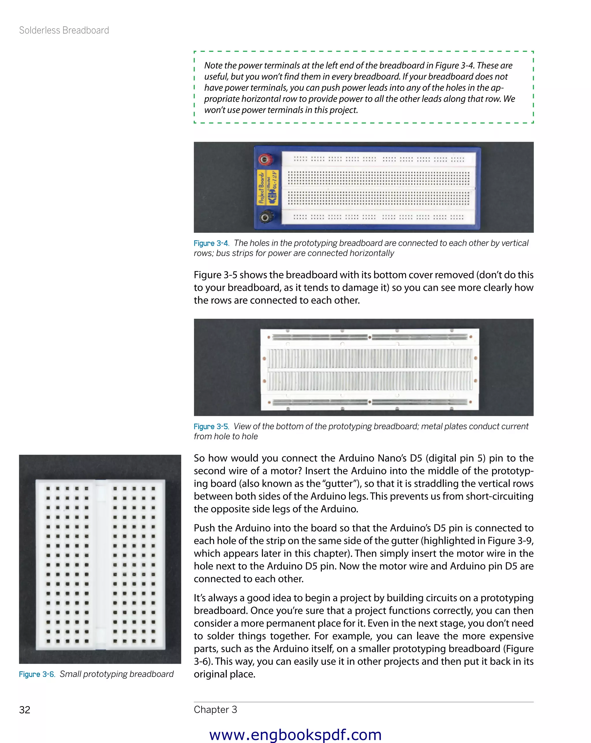Solderless Breadboard
Chapter 332
Note the power terminals at the left end of the breadboard in Figure 3-4. These are
useful, but you won’t find them in every breadboard. If your breadboard does not
have power terminals, you can push power leads into any of the holes in the ap-
propriate horizontal row to provide power to all the other leads along that row. We
won’t use power terminals in this project.
Figure 3-4.  The holes in the prototyping breadboard are connected to each other by vertical
rows; bus strips for power are connected horizontally
Figure 3-5 shows the breadboard with its bottom cover removed (don’t do this
to your breadboard, as it tends to damage it) so you can see more clearly how
the rows are connected to each other.
Figure 3-5.  View of the bottom of the prototyping breadboard; metal plates conduct current
from hole to hole
So how would you connect the Arduino Nano’s D5 (digital pin 5) pin to the
second wire of a motor? Insert the Arduino into the middle of the prototyp-
ing board (also known as the“gutter”), so that it is straddling the vertical rows
between both sides of the Arduino legs. This prevents us from short-circuiting
the opposite side legs of the Arduino.
Push the Arduino into the board so that the Arduino’s D5 pin is connected to
each hole of the strip on the same side of the gutter (highlighted in Figure 3-9,
which appears later in this chapter). Then simply insert the motor wire in the
hole next to the Arduino D5 pin. Now the motor wire and Arduino pin D5 are
connected to each other.
It’s always a good idea to begin a project by building circuits on a prototyping
breadboard. Once you’re sure that a project functions correctly, you can then
consider a more permanent place for it. Even in the next stage, you don’t need
to solder things together. For example, you can leave the more expensive
parts, such as the Arduino itself, on a smaller prototyping breadboard (Figure
3-6). This way, you can easily use it in other projects and then put it back in its
original place.Figure 3-6.  Small prototyping breadboard
www.engbookspdf.com
 