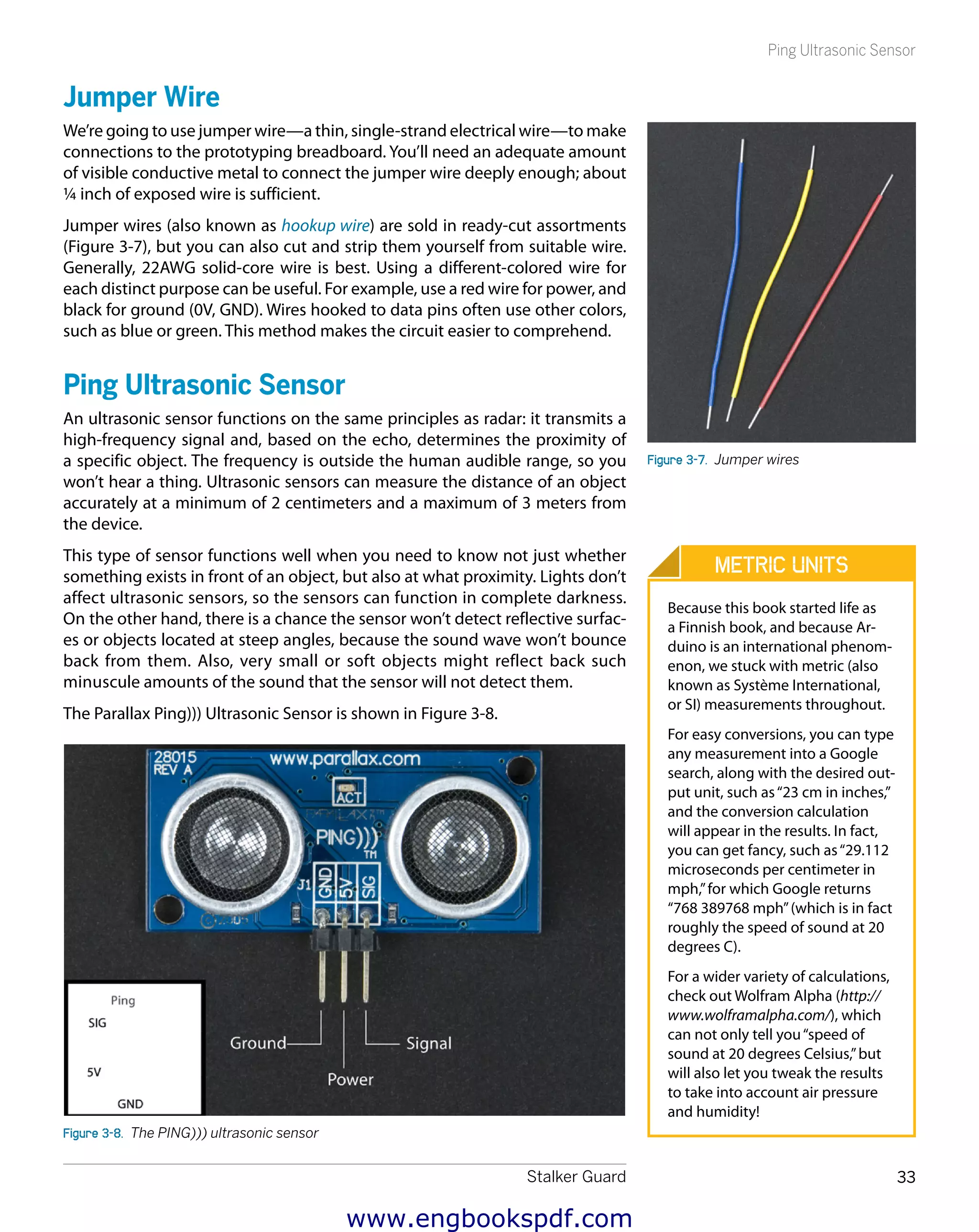 Stalker Guard 33
Ping Ultrasonic Sensor
Jumper Wire
We’re going to use jumper wire—a thin, single-strand electrical wire—to make
connections to the prototyping breadboard. You’ll need an adequate amount
of visible conductive metal to connect the jumper wire deeply enough; about
¼ inch of exposed wire is sufficient.
Jumper wires (also known as hookup wire) are sold in ready-cut assortments
(Figure 3-7), but you can also cut and strip them yourself from suitable wire.
Generally, 22AWG solid-core wire is best. Using a different-colored wire for
each distinct purpose can be useful. For example, use a red wire for power, and
black for ground (0V, GND). Wires hooked to data pins often use other colors,
such as blue or green. This method makes the circuit easier to comprehend.
Ping Ultrasonic Sensor
An ultrasonic sensor functions on the same principles as radar: it transmits a
high-frequency signal and, based on the echo, determines the proximity of
a specific object. The frequency is outside the human audible range, so you
won’t hear a thing. Ultrasonic sensors can measure the distance of an object
accurately at a minimum of 2 centimeters and a maximum of 3 meters from
the device.
This type of sensor functions well when you need to know not just whether
something exists in front of an object, but also at what proximity. Lights don’t
affect ultrasonic sensors, so the sensors can function in complete darkness.
On the other hand, there is a chance the sensor won’t detect reflective surfac-
es or objects located at steep angles, because the sound wave won’t bounce
back from them. Also, very small or soft objects might reflect back such
minuscule amounts of the sound that the sensor will not detect them.
The Parallax Ping))) Ultrasonic Sensor is shown in Figure 3-8.
Figure 3-8.  The PING))) ultrasonic sensor
Figure 3-7.  Jumper wires
Metric Units
Because this book started life as
a Finnish book, and because Ar-
duino is an international phenom-
enon, we stuck with metric (also
known as Système International,
or SI) measurements throughout.
For easy conversions, you can type
any measurement into a Google
search, along with the desired out-
put unit, such as“23 cm in inches,”
and the conversion calculation
will appear in the results. In fact,
you can get fancy, such as“29.112
microseconds per centimeter in
mph,”for which Google returns
“768 389768 mph”(which is in fact
roughly the speed of sound at 20
degrees C).
For a wider variety of calculations,
check out Wolfram Alpha (http://
www.wolframalpha.com/), which
can not only tell you“speed of
sound at 20 degrees Celsius,”but
will also let you tweak the results
to take into account air pressure
and humidity!
www.engbookspdf.com
 