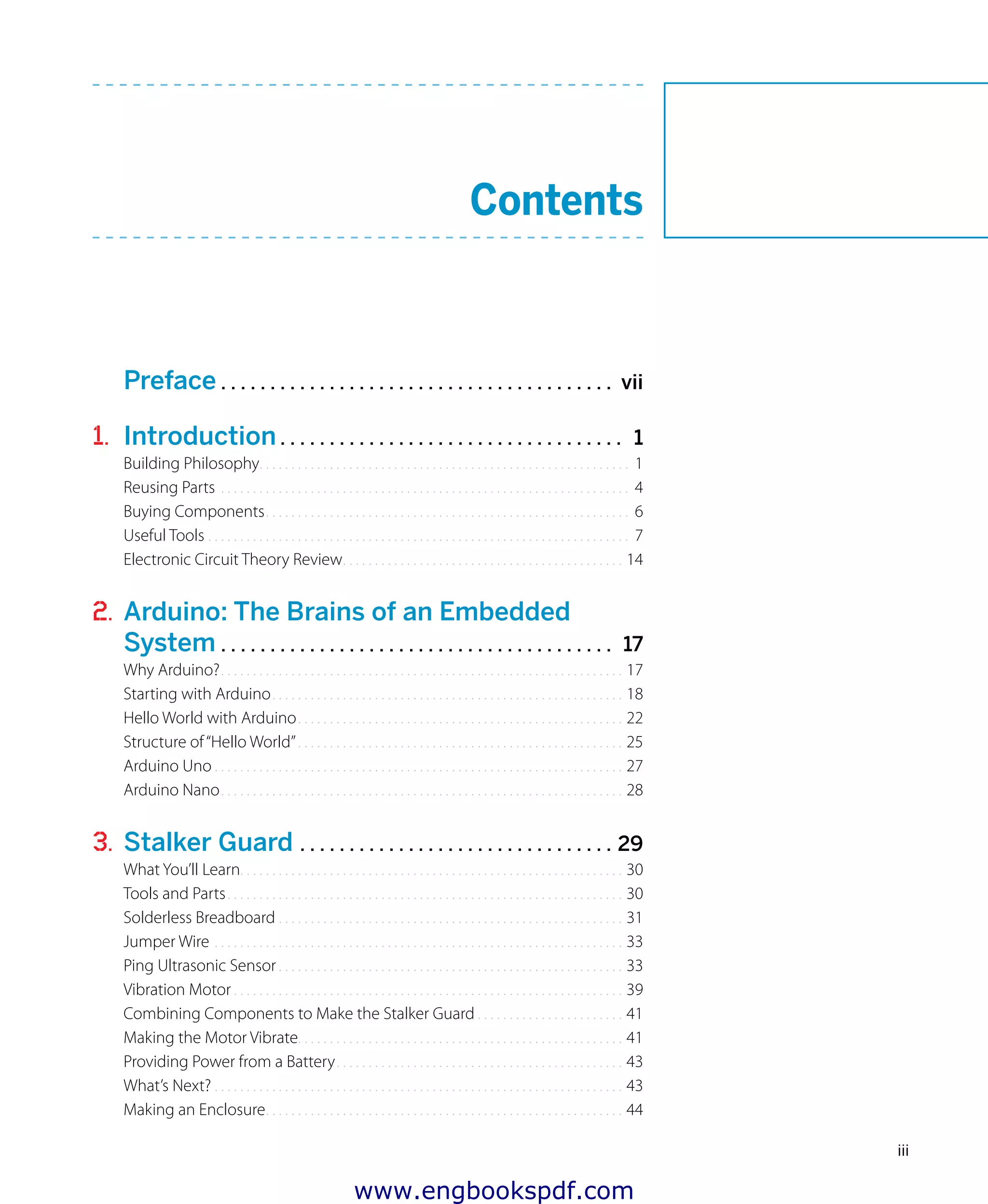 iii
Preface . . . . . . . . . . . . . . . . . . . . . . . . . . . . . . . . . . . . . . . . vii
1. Introduction . . . . . . . . . . . . . . . . . . . . . . . . . . . . . . . . . . . 1
Building Philosophy.. . . . . . . . . . . . . . . . . . . . . . . . . . . . . . . . . . . . . . . . . . . . . . . . . . . . . . . . . . 1
Reusing Parts.. . . . . . . . . . . . . . . . . . . . . . . . . . . . . . . . . . . . . . . . . . . . . . . . . . . . . . . . . . . . . . . . 4
Buying Components.. . . . . . . . . . . . . . . . . . . . . . . . . . . . . . . . . . . . . . . . . . . . . . . . . . . . . . . . . 6
Useful Tools.. . . . . . . . . . . . . . . . . . . . . . . . . . . . . . . . . . . . . . . . . . . . . . . . . . . . . . . . . . . . . . . . . . 7
Electronic Circuit Theory Review.. . . . . . . . . . . . . . . . . . . . . . . . . . . . . . . . . . . . . . . . . . . . 14
2. Arduino: The Brains of an Embedded
System . . . . . . . . . . . . . . . . . . . . . . . . . . . . . . . . . . . . . . . . 17
Why Arduino?.. . . . . . . . . . . . . . . . . . . . . . . . . . . . . . . . . . . . . . . . . . . . . . . . . . . . . . . . . . . . . . . 17
Starting with Arduino.. . . . . . . . . . . . . . . . . . . . . . . . . . . . . . . . . . . . . . . . . . . . . . . . . . . . . . . 18
Hello World with Arduino.. . . . . . . . . . . . . . . . . . . . . . . . . . . . . . . . . . . . . . . . . . . . . . . . . . . 22
Structure of“Hello World”.. . . . . . . . . . . . . . . . . . . . . . . . . . . . . . . . . . . . . . . . . . . . . . . . . . . 25
Arduino Uno.. . . . . . . . . . . . . . . . . . . . . . . . . . . . . . . . . . . . . . . . . . . . . . . . . . . . . . . . . . . . . . . . 27
Arduino Nano.. . . . . . . . . . . . . . . . . . . . . . . . . . . . . . . . . . . . . . . . . . . . . . . . . . . . . . . . . . . . . . . 28
3. Stalker Guard . . . . . . . . . . . . . . . . . . . . . . . . . . . . . . . . 29
What You’ll Learn.. . . . . . . . . . . . . . . . . . . . . . . . . . . . . . . . . . . . . . . . . . . . . . . . . . . . . . . . . . . . 30
Tools and Parts.. . . . . . . . . . . . . . . . . . . . . . . . . . . . . . . . . . . . . . . . . . . . . . . . . . . . . . . . . . . . . . 30
Solderless Breadboard.. . . . . . . . . . . . . . . . . . . . . . . . . . . . . . . . . . . . . . . . . . . . . . . . . . . . . . 31
Jumper Wire.. . . . . . . . . . . . . . . . . . . . . . . . . . . . . . . . . . . . . . . . . . . . . . . . . . . . . . . . . . . . . . . . 33
Ping Ultrasonic Sensor.. . . . . . . . . . . . . . . . . . . . . . . . . . . . . . . . . . . . . . . . . . . . . . . . . . . . . . 33
Vibration Motor.. . . . . . . . . . . . . . . . . . . . . . . . . . . . . . . . . . . . . . . . . . . . . . . . . . . . . . . . . . . . . 39
Combining Components to Make the Stalker Guard.. . . . . . . . . . . . . . . . . . . . . . . 41
Making the Motor Vibrate. . . . . . . . . . . . . . . . . . . . . . . . . . . . . . . . . . . . . . . . . . . . . . . . . . . 41
Providing Power from a Battery.. . . . . . . . . . . . . . . . . . . . . . . . . . . . . . . . . . . . . . . . . . . . . 43
What’s Next?.. . . . . . . . . . . . . . . . . . . . . . . . . . . . . . . . . . . . . . . . . . . . . . . . . . . . . . . . . . . . . . . . 43
Making an Enclosure.. . . . . . . . . . . . . . . . . . . . . . . . . . . . . . . . . . . . . . . . . . . . . . . . . . . . . . . . 44
Contents
www.engbookspdf.com
 