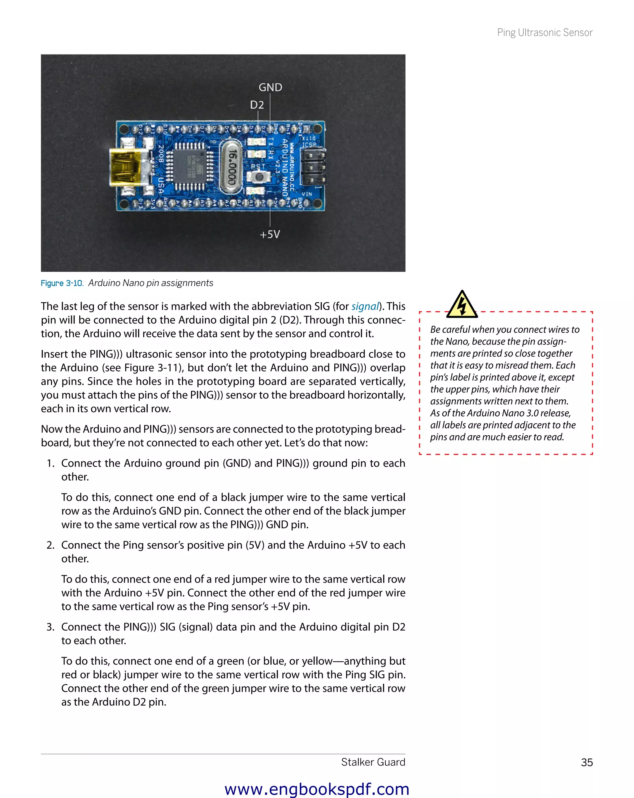 Stalker Guard 35
Ping Ultrasonic Sensor
Figure 3-10.  Arduino Nano pin assignments
The last leg of the sensor is marked with the abbreviation SIG (for signal). This
pin will be connected to the Arduino digital pin 2 (D2). Through this connec-
tion, the Arduino will receive the data sent by the sensor and control it.
Insert the PING))) ultrasonic sensor into the prototyping breadboard close to
the Arduino (see Figure 3-11), but don’t let the Arduino and PING))) overlap
any pins. Since the holes in the prototyping board are separated vertically,
you must attach the pins of the PING))) sensor to the breadboard horizontally,
each in its own vertical row.
Now the Arduino and PING))) sensors are connected to the prototyping bread-
board, but they’re not connected to each other yet. Let’s do that now:
1.	 Connect the Arduino ground pin (GND) and PING))) ground pin to each
other.
To do this, connect one end of a black jumper wire to the same vertical
row as the Arduino’s GND pin. Connect the other end of the black jumper
wire to the same vertical row as the PING))) GND pin.
2.	 Connect the Ping sensor’s positive pin (5V) and the Arduino +5V to each
other.
To do this, connect one end of a red jumper wire to the same vertical row
with the Arduino +5V pin. Connect the other end of the red jumper wire
to the same vertical row as the Ping sensor’s +5V pin.
3.	 Connect the PING))) SIG (signal) data pin and the Arduino digital pin D2
to each other.
To do this, connect one end of a green (or blue, or yellow—anything but
red or black) jumper wire to the same vertical row with the Ping SIG pin.
Connect the other end of the green jumper wire to the same vertical row
as the Arduino D2 pin.
Be careful when you connect wires to
the Nano, because the pin assign-
ments are printed so close together
that it is easy to misread them. Each
pin’s label is printed above it, except
the upper pins, which have their
assignments written next to them.
As of the Arduino Nano 3.0 release,
all labels are printed adjacent to the
pins and are much easier to read.
www.engbookspdf.com
 