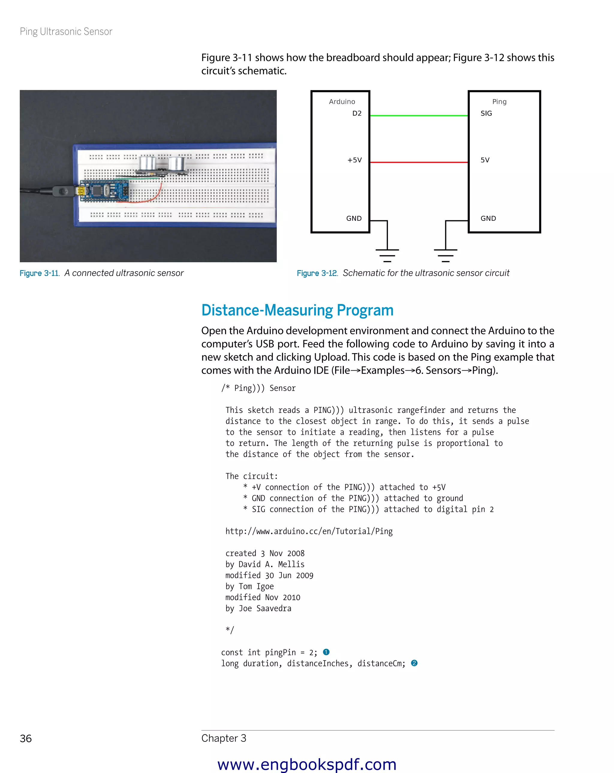 Ping Ultrasonic Sensor
Chapter 336
Figure 3-11 shows how the breadboard should appear; Figure 3-12 shows this
circuit’s schematic.
Figure 3-11.  A connected ultrasonic sensor Figure 3-12.  Schematic for the ultrasonic sensor circuit
Distance-Measuring Program
Open the Arduino development environment and connect the Arduino to the
computer’s USB port. Feed the following code to Arduino by saving it into a
new sketch and clicking Upload. This code is based on the Ping example that
comes with the Arduino IDE (File→Examples→6. Sensors→Ping).
/* Ping))) Sensor
This sketch reads a PING))) ultrasonic rangefinder and returns the
distance to the closest object in range. To do this, it sends a pulse
to the sensor to initiate a reading, then listens for a pulse
to return. The length of the returning pulse is proportional to
the distance of the object from the sensor.
The circuit:
* +V connection of the PING))) attached to +5V
* GND connection of the PING))) attached to ground
* SIG connection of the PING))) attached to digital pin 2
http://www.arduino.cc/en/Tutorial/Ping
created 3 Nov 2008
by David A. Mellis
modified 30 Jun 2009
by Tom Igoe
modified Nov 2010
by Joe Saavedra
*/
const int pingPin = 2; 1
long duration, distanceInches, distanceCm; 2
www.engbookspdf.com
 