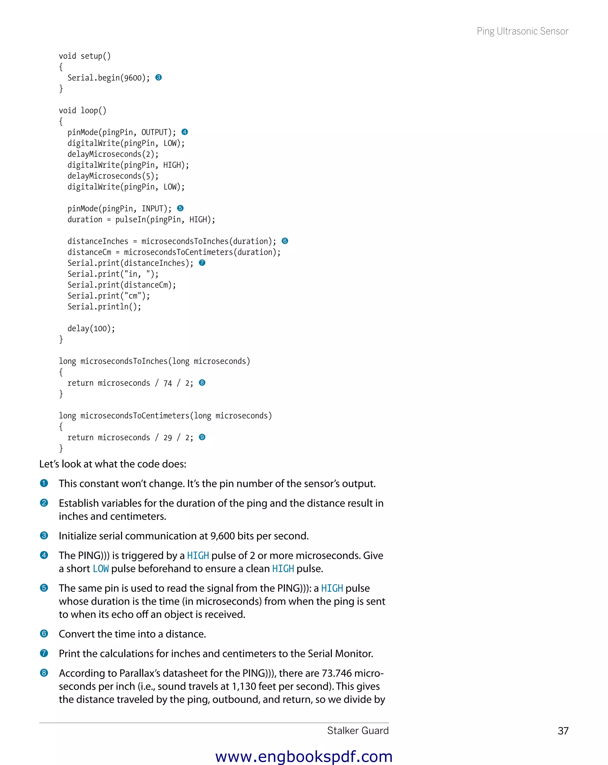 Stalker Guard 37
Ping Ultrasonic Sensor
void setup()
{
Serial.begin(9600); 3
}
void loop()
{
pinMode(pingPin, OUTPUT); 4
digitalWrite(pingPin, LOW);
delayMicroseconds(2);
digitalWrite(pingPin, HIGH);
delayMicroseconds(5);
digitalWrite(pingPin, LOW);
pinMode(pingPin, INPUT); 5
duration = pulseIn(pingPin, HIGH);
distanceInches = microsecondsToInches(duration); 6
distanceCm = microsecondsToCentimeters(duration);
Serial.print(distanceInches); 7
Serial.print("in, ");
Serial.print(distanceCm);
Serial.print("cm");
Serial.println();
delay(100);
}
long microsecondsToInches(long microseconds)
{
return microseconds / 74 / 2; 8
}
long microsecondsToCentimeters(long microseconds)
{
return microseconds / 29 / 2; 9
}
Let’s look at what the code does:
1 	This constant won’t change. It’s the pin number of the sensor’s output.
2 	Establish variables for the duration of the ping and the distance result in
inches and centimeters.
3 	Initialize serial communication at 9,600 bits per second.
4 	The PING))) is triggered by a HIGH pulse of 2 or more microseconds. Give
a short LOW pulse beforehand to ensure a clean HIGH pulse.
5 	The same pin is used to read the signal from the PING))): a HIGH pulse
whose duration is the time (in microseconds) from when the ping is sent
to when its echo off an object is received.
6 	Convert the time into a distance.
7 	Print the calculations for inches and centimeters to the Serial Monitor.
8 	According to Parallax’s datasheet for the PING))), there are 73.746 micro-
seconds per inch (i.e., sound travels at 1,130 feet per second). This gives
the distance traveled by the ping, outbound, and return, so we divide by
www.engbookspdf.com
 