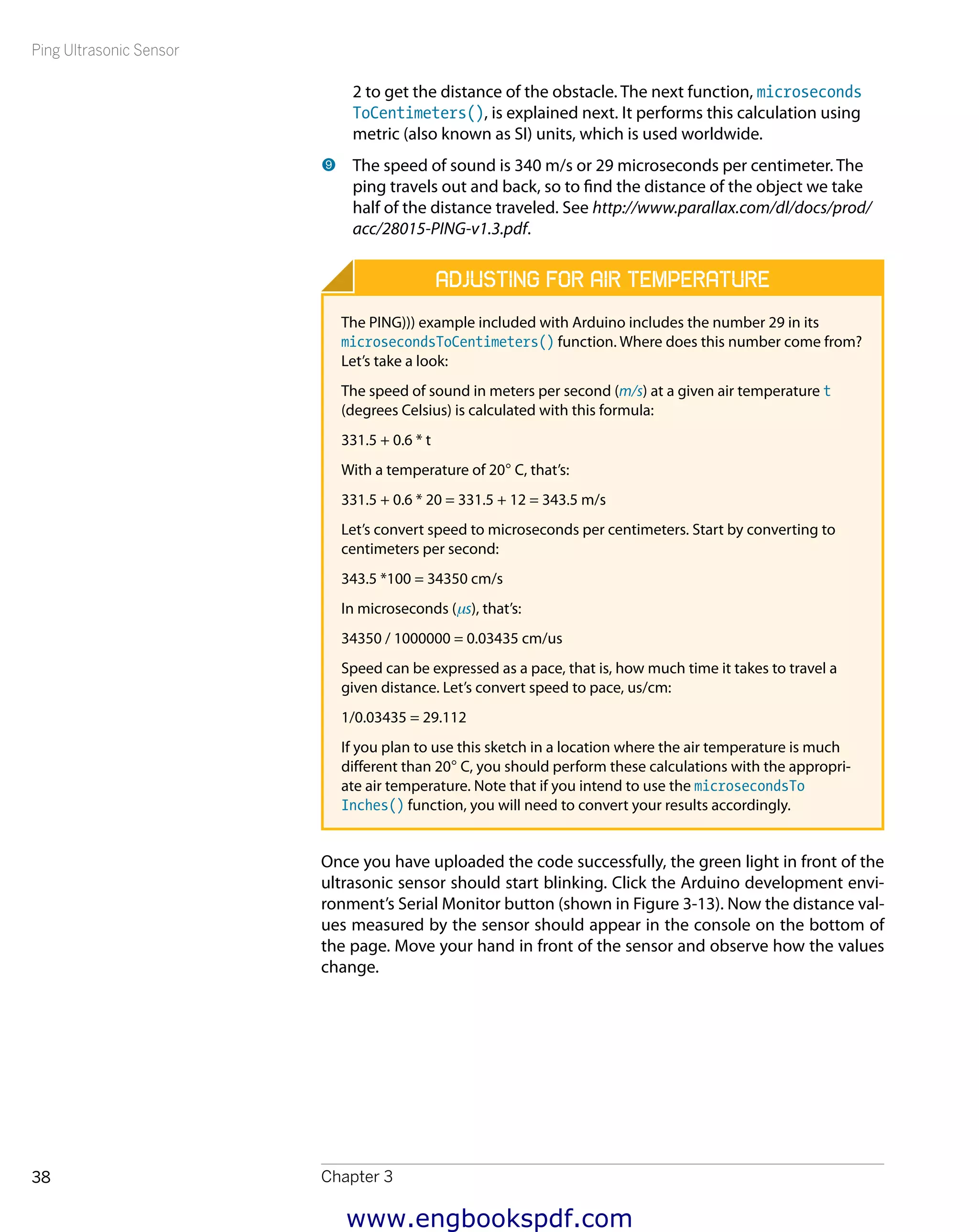 Ping Ultrasonic Sensor
Chapter 338
2 to get the distance of the obstacle. The next function, microseconds
ToCentimeters(), is explained next. It performs this calculation using
metric (also known as SI) units, which is used worldwide.
9 	The speed of sound is 340 m/s or 29 microseconds per centimeter. The
ping travels out and back, so to find the distance of the object we take
half of the distance traveled. See http://www.parallax.com/dl/docs/prod/
acc/28015-PING-v1.3.pdf.
Adjusting for Air Temperature
The PING))) example included with Arduino includes the number 29 in its
microsecondsToCentimeters() function. Where does this number come from?
Let’s take a look:
The speed of sound in meters per second (m/s) at a given air temperature t
(degrees Celsius) is calculated with this formula:
331.5 + 0.6 * t
With a temperature of 20° C, that’s:
331.5 + 0.6 * 20 = 331.5 + 12 = 343.5 m/s
Let’s convert speed to microseconds per centimeters. Start by converting to
centimeters per second:
343.5 *100 = 34350 cm/s
In microseconds (μs), that’s:
34350 / 1000000 = 0.03435 cm/us
Speed can be expressed as a pace, that is, how much time it takes to travel a
given distance. Let’s convert speed to pace, us/cm:
1/0.03435 = 29.112
If you plan to use this sketch in a location where the air temperature is much
different than 20° C, you should perform these calculations with the appropri-
ate air temperature. Note that if you intend to use the microsecondsTo
Inches() function, you will need to convert your results accordingly.
Once you have uploaded the code successfully, the green light in front of the
ultrasonic sensor should start blinking. Click the Arduino development envi-
ronment’s Serial Monitor button (shown in Figure 3-13). Now the distance val-
ues measured by the sensor should appear in the console on the bottom of
the page. Move your hand in front of the sensor and observe how the values
change.
www.engbookspdf.com
 