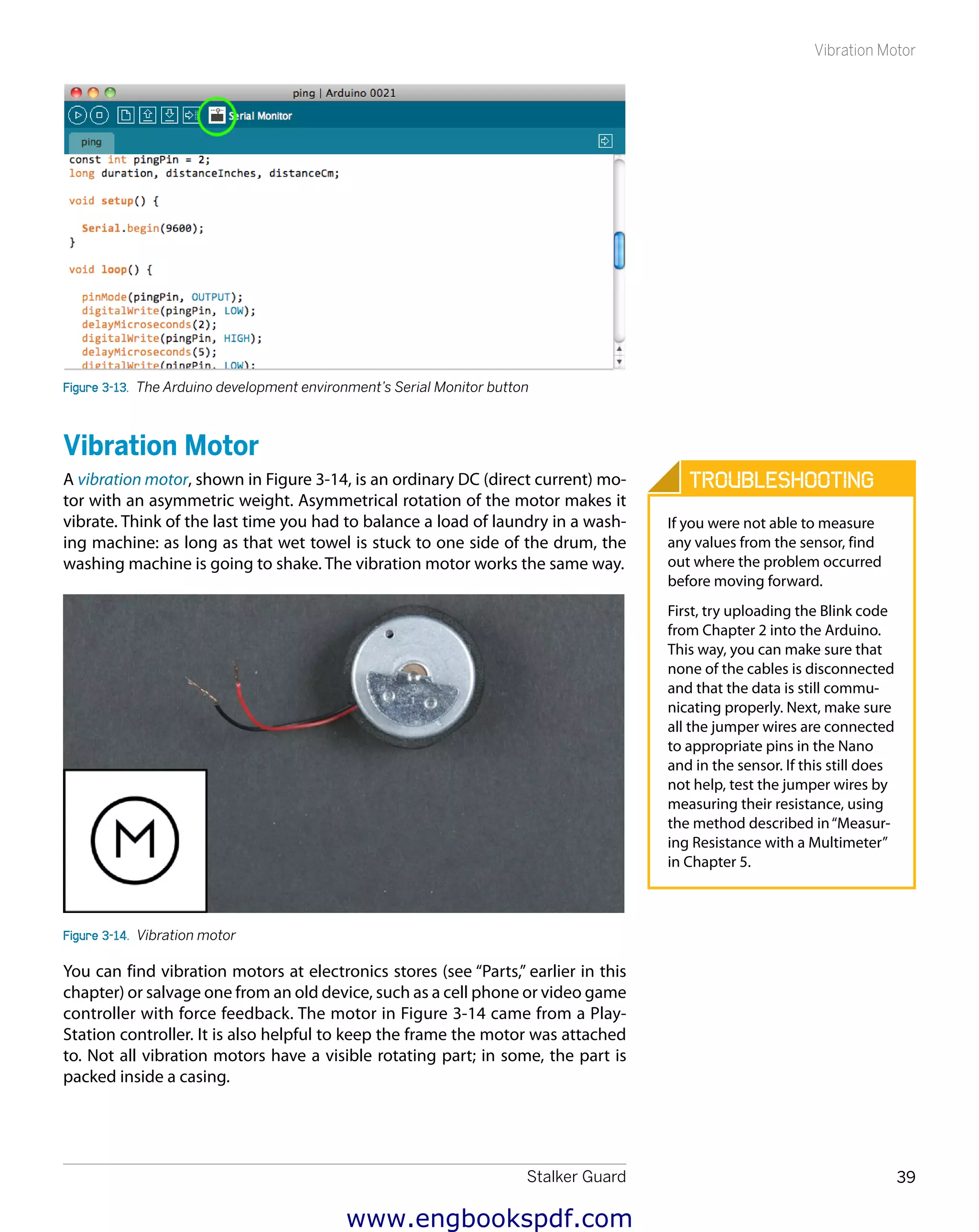 Stalker Guard 39
Vibration Motor
Figure 3-13.  The Arduino development environment’s Serial Monitor button
Vibration Motor
A vibration motor, shown in Figure 3-14, is an ordinary DC (direct current) mo-
tor with an asymmetric weight. Asymmetrical rotation of the motor makes it
vibrate. Think of the last time you had to balance a load of laundry in a wash-
ing machine: as long as that wet towel is stuck to one side of the drum, the
washing machine is going to shake. The vibration motor works the same way.
Figure 3-14.  Vibration motor
You can find vibration motors at electronics stores (see “Parts,” earlier in this
chapter) or salvage one from an old device, such as a cell phone or video game
controller with force feedback. The motor in Figure 3-14 came from a Play-
Station controller. It is also helpful to keep the frame the motor was attached
to. Not all vibration motors have a visible rotating part; in some, the part is
packed inside a casing.
Troubleshooting
If you were not able to measure
any values from the sensor, find
out where the problem occurred
before moving forward.
First, try uploading the Blink code
from Chapter 2 into the Arduino.
This way, you can make sure that
none of the cables is disconnected
and that the data is still commu-
nicating properly. Next, make sure
all the jumper wires are connected
to appropriate pins in the Nano
and in the sensor. If this still does
not help, test the jumper wires by
measuring their resistance, using
the method described in“Measur-
ing Resistance with a Multimeter”
in Chapter 5.
www.engbookspdf.com
 