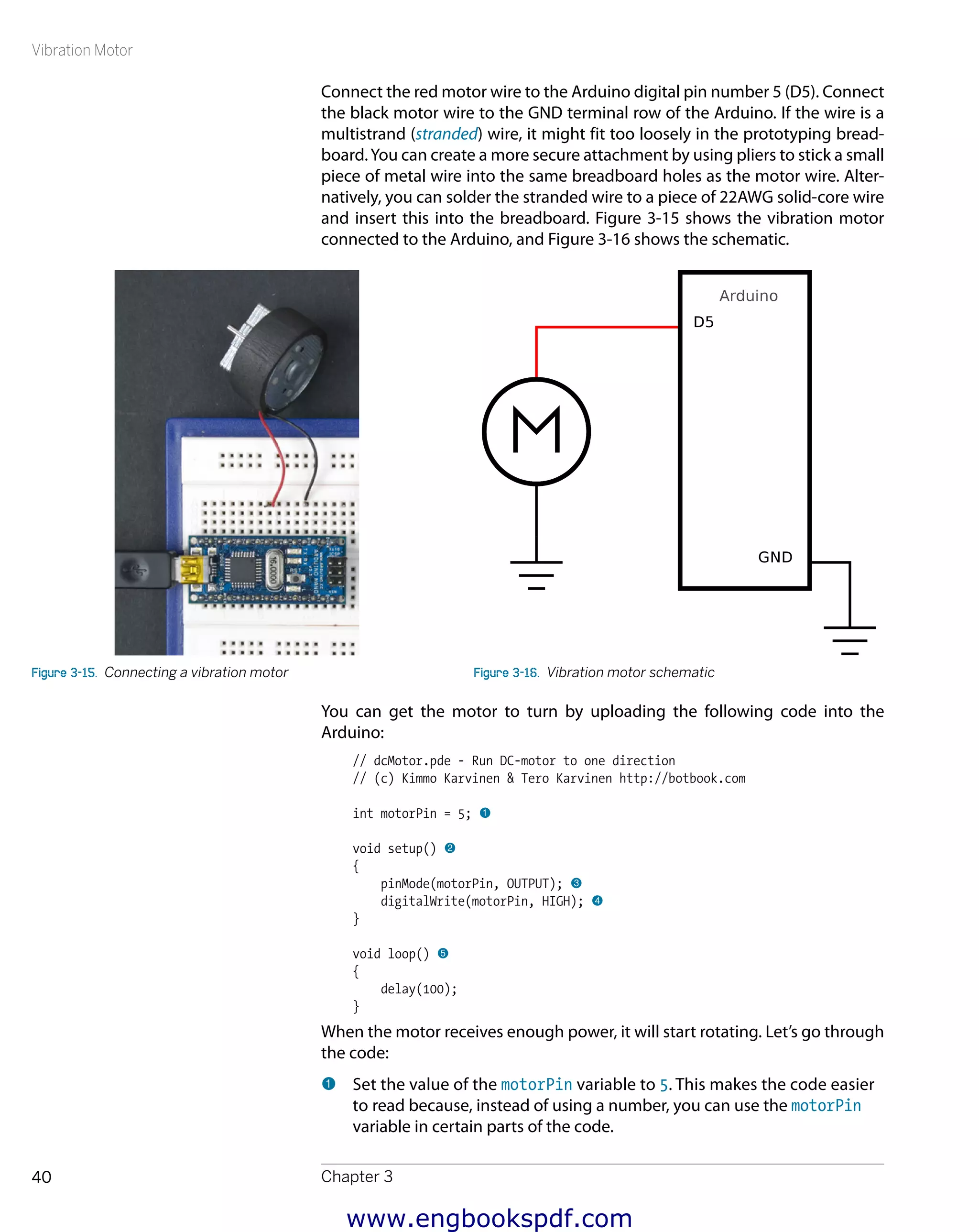 Vibration Motor
Chapter 340
Connect the red motor wire to the Arduino digital pin number 5 (D5). Connect
the black motor wire to the GND terminal row of the Arduino. If the wire is a
multistrand (stranded) wire, it might fit too loosely in the prototyping bread-
board.You can create a more secure attachment by using pliers to stick a small
piece of metal wire into the same breadboard holes as the motor wire. Alter-
natively, you can solder the stranded wire to a piece of 22AWG solid-core wire
and insert this into the breadboard. Figure 3-15 shows the vibration motor
connected to the Arduino, and Figure 3-16 shows the schematic.
Figure 3-15.  Connecting a vibration motor Figure 3-16.  Vibration motor schematic
You can get the motor to turn by uploading the following code into the
Arduino:
// dcMotor.pde - Run DC-motor to one direction
// (c) Kimmo Karvinen & Tero Karvinen http://botbook.com
int motorPin = 5; 1
void setup() 2
{
pinMode(motorPin, OUTPUT); 3
digitalWrite(motorPin, HIGH); 4
}
void loop() 5
{
delay(100);
}
When the motor receives enough power, it will start rotating. Let’s go through
the code:
1 	Set the value of the motorPin variable to 5. This makes the code easier
to read because, instead of using a number, you can use the motorPin
variable in certain parts of the code.
www.engbookspdf.com
 