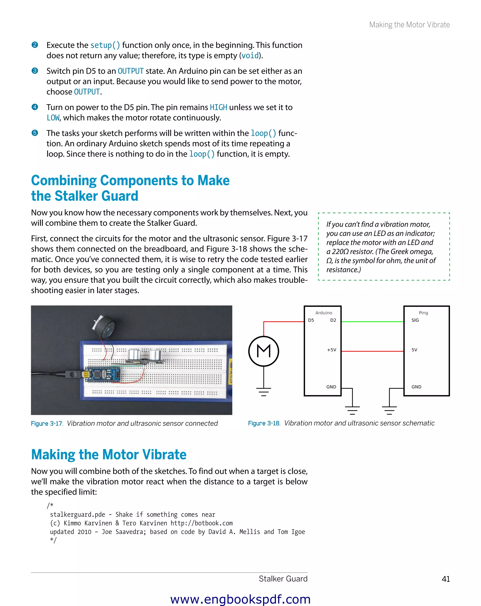 Stalker Guard 41
Making the Motor Vibrate
2 	Execute the setup() function only once, in the beginning. This function
does not return any value; therefore, its type is empty (void).
3 	Switch pin D5 to an OUTPUT state. An Arduino pin can be set either as an
output or an input. Because you would like to send power to the motor,
choose OUTPUT.
4 	Turn on power to the D5 pin. The pin remains HIGH unless we set it to
LOW, which makes the motor rotate continuously.
5 	The tasks your sketch performs will be written within the loop() func-
tion. An ordinary Arduino sketch spends most of its time repeating a
loop. Since there is nothing to do in the loop() function, it is empty.
Combining Components to Make
the Stalker Guard
Now you know how the necessary components work by themselves. Next, you
will combine them to create the Stalker Guard.
First, connect the circuits for the motor and the ultrasonic sensor. Figure 3-17
shows them connected on the breadboard, and Figure 3-18 shows the sche-
matic. Once you’ve connected them, it is wise to retry the code tested earlier
for both devices, so you are testing only a single component at a time. This
way, you ensure that you built the circuit correctly, which also makes trouble-
shooting easier in later stages.
Figure 3-17.  Vibration motor and ultrasonic sensor connected Figure 3-18.  Vibration motor and ultrasonic sensor schematic
Making the Motor Vibrate
Now you will combine both of the sketches. To find out when a target is close,
we’ll make the vibration motor react when the distance to a target is below
the specified limit:
/*
stalkerguard.pde - Shake if something comes near
(c) Kimmo Karvinen & Tero Karvinen http://botbook.com
updated 2010 – Joe Saavedra; based on code by David A. Mellis and Tom Igoe
*/
If you can’t find a vibration motor,
you can use an LED as an indicator;
replace the motor with an LED and
a 220Ω resistor. (The Greek omega,
Ω, is the symbol for ohm, the unit of
resistance.)
www.engbookspdf.com
 