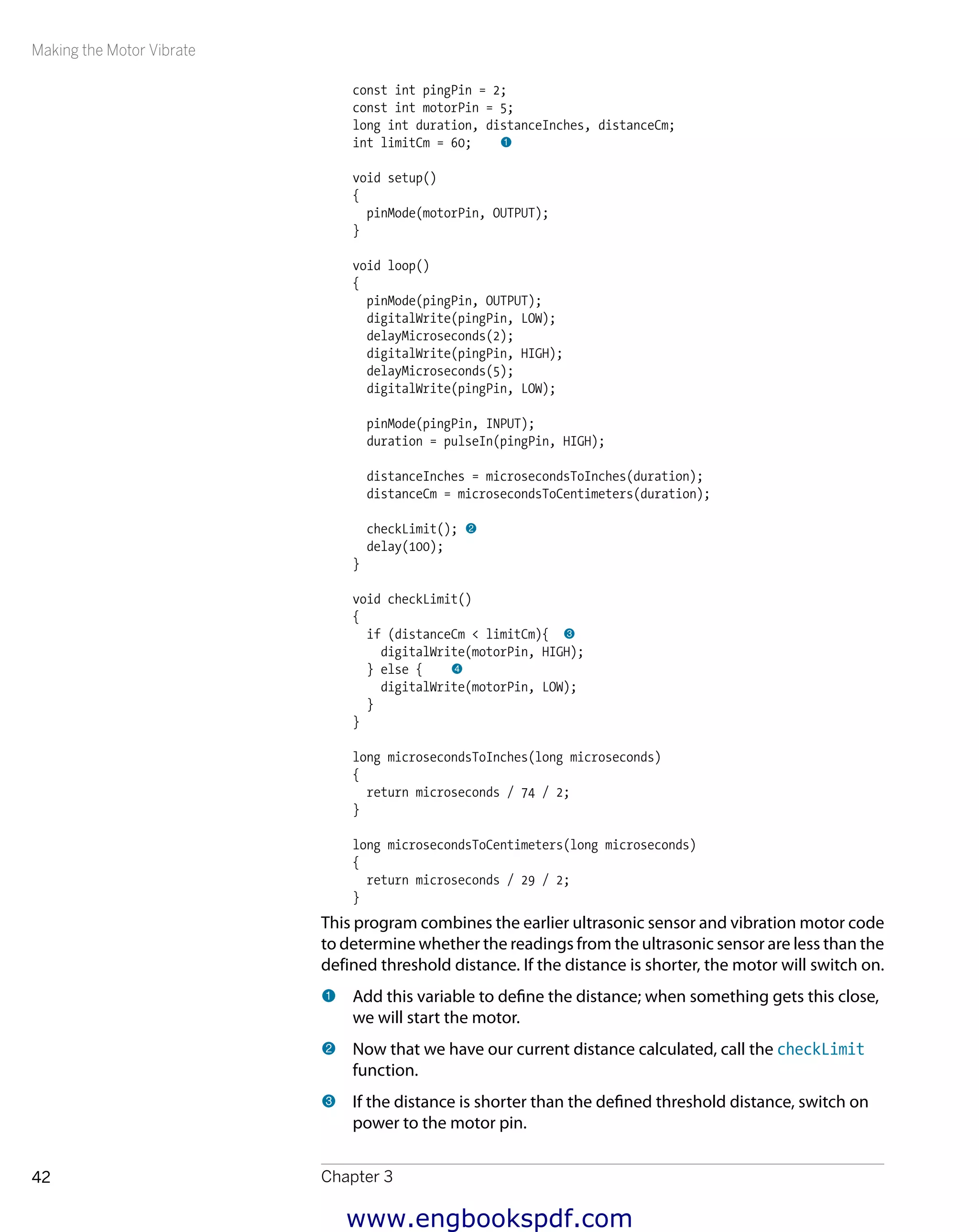 Making the Motor Vibrate
Chapter 342
const int pingPin = 2;
const int motorPin = 5;
long int duration, distanceInches, distanceCm;
int limitCm = 60; 1
void setup()
{
pinMode(motorPin, OUTPUT);
}
void loop()
{
pinMode(pingPin, OUTPUT);
digitalWrite(pingPin, LOW);
delayMicroseconds(2);
digitalWrite(pingPin, HIGH);
delayMicroseconds(5);
digitalWrite(pingPin, LOW);
pinMode(pingPin, INPUT);
duration = pulseIn(pingPin, HIGH);
distanceInches = microsecondsToInches(duration);
distanceCm = microsecondsToCentimeters(duration);
checkLimit(); 2
delay(100);
}
void checkLimit()
{
if (distanceCm < limitCm){ 3
digitalWrite(motorPin, HIGH);
} else { 4
digitalWrite(motorPin, LOW);
}
}
long microsecondsToInches(long microseconds)
{
return microseconds / 74 / 2;
}
long microsecondsToCentimeters(long microseconds)
{
return microseconds / 29 / 2;
}
This program combines the earlier ultrasonic sensor and vibration motor code
to determine whether the readings from the ultrasonic sensor are less than the
defined threshold distance. If the distance is shorter, the motor will switch on.
1 	Add this variable to define the distance; when something gets this close,
we will start the motor.
2 	Now that we have our current distance calculated, call the checkLimit
function.
3 	If the distance is shorter than the defined threshold distance, switch on
power to the motor pin.
www.engbookspdf.com
 