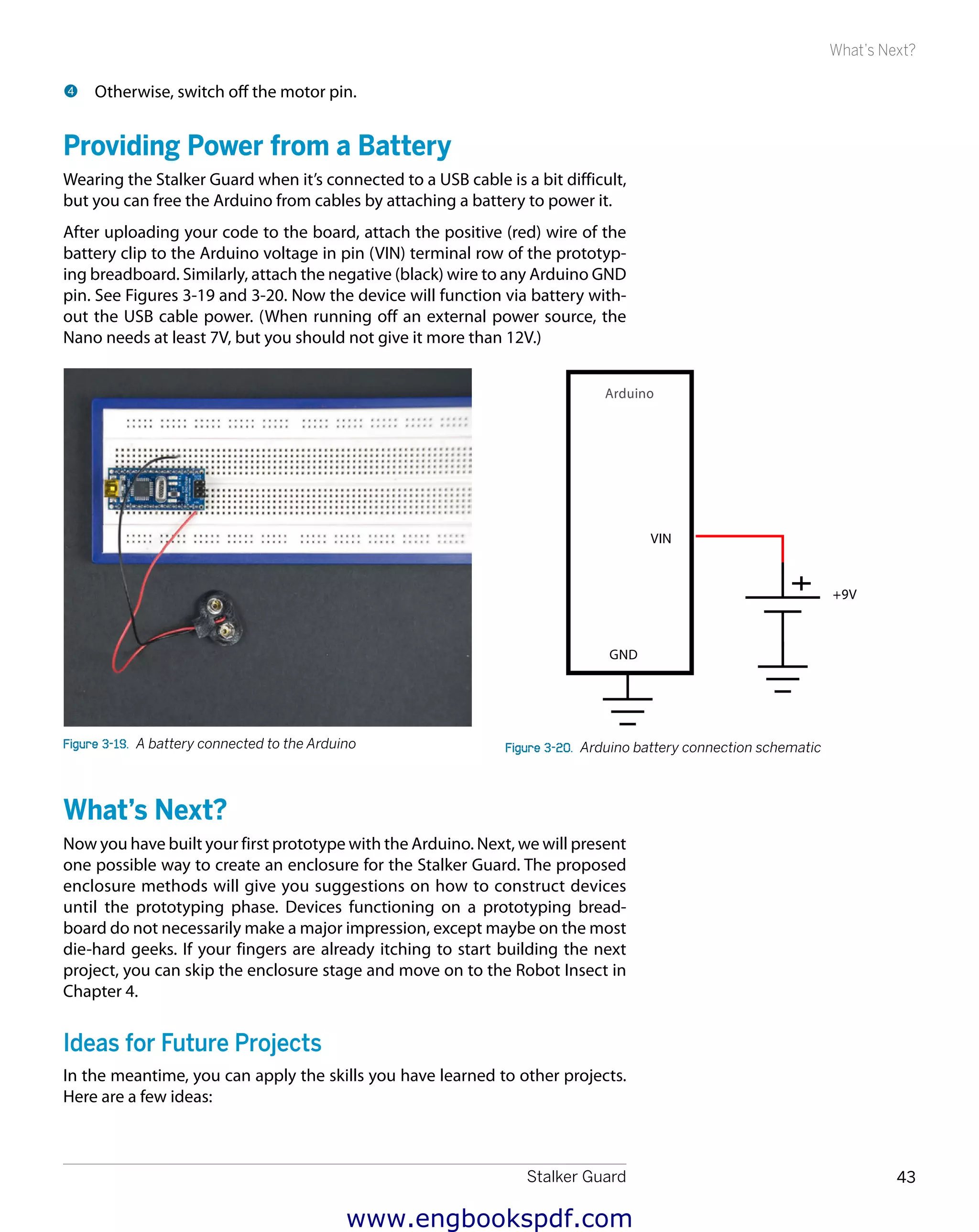 Stalker Guard 43
What’s Next?
4 	Otherwise, switch off the motor pin.
Providing Power from a Battery
Wearing the Stalker Guard when it’s connected to a USB cable is a bit difficult,
but you can free the Arduino from cables by attaching a battery to power it.
After uploading your code to the board, attach the positive (red) wire of the
battery clip to the Arduino voltage in pin (VIN) terminal row of the prototyp-
ing breadboard. Similarly, attach the negative (black) wire to any Arduino GND
pin. See Figures 3-19 and 3-20. Now the device will function via battery with-
out the USB cable power. (When running off an external power source, the
Nano needs at least 7V, but you should not give it more than 12V.)
Figure 3-19.  A battery connected to the Arduino Figure 3-20.  Arduino battery connection schematic
What’s Next?
Now you have built your first prototype with the Arduino. Next, we will present
one possible way to create an enclosure for the Stalker Guard. The proposed
enclosure methods will give you suggestions on how to construct devices
until the prototyping phase. Devices functioning on a prototyping bread-
board do not necessarily make a major impression, except maybe on the most
die-hard geeks. If your fingers are already itching to start building the next
project, you can skip the enclosure stage and move on to the Robot Insect in
Chapter 4.
Ideas for Future Projects
In the meantime, you can apply the skills you have learned to other projects.
Here are a few ideas:
www.engbookspdf.com
 