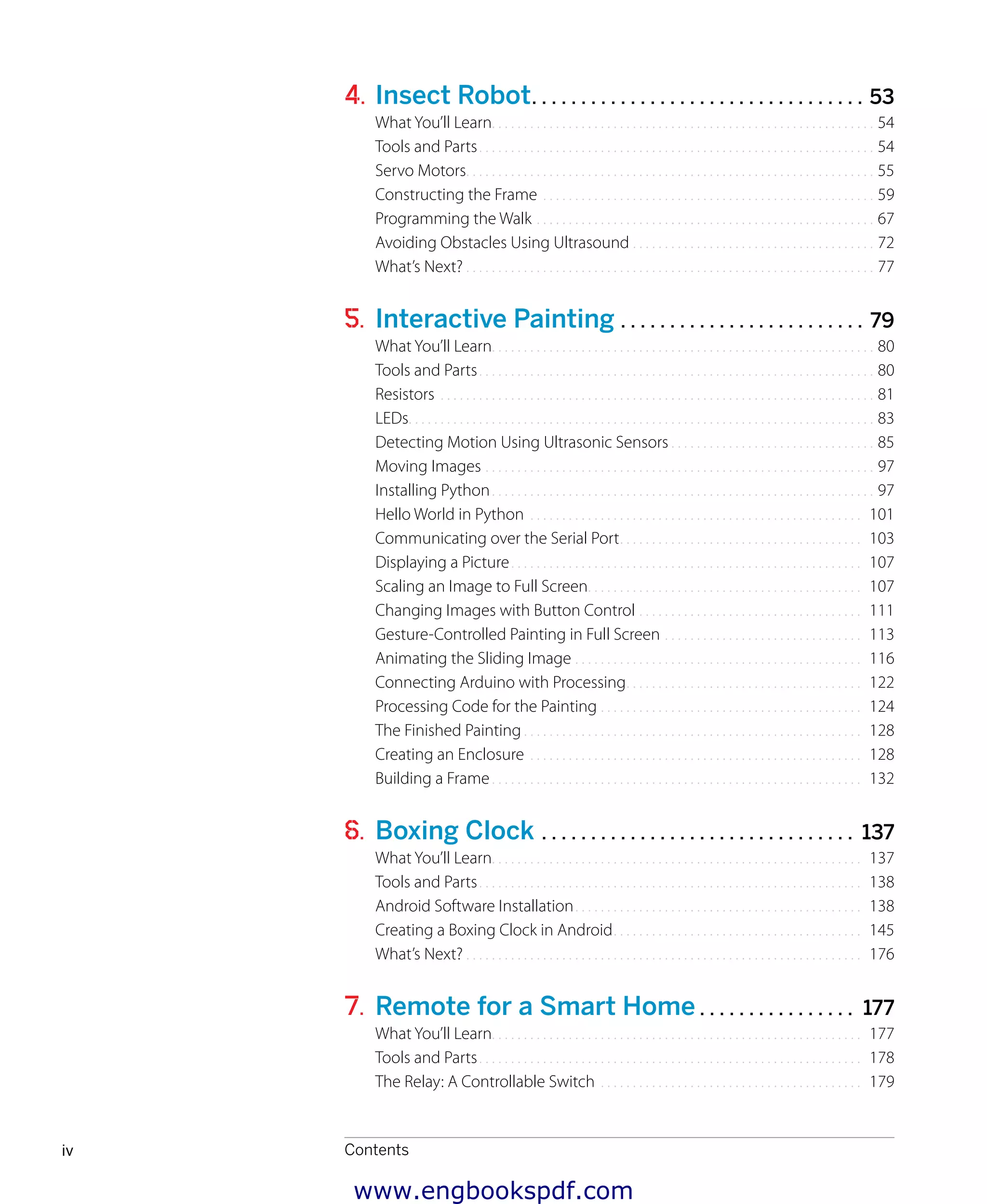
Contentsiv
4. Insect Robot. . . . . . . . . . . . . . . . . . . . . . . . . . . . . . . . . . 53
What You’ll Learn.. . . . . . . . . . . . . . . . . . . . . . . . . . . . . . . . . . . . . . . . . . . . . . . . . . . . . . . . . . . . 54
Tools and Parts.. . . . . . . . . . . . . . . . . . . . . . . . . . . . . . . . . . . . . . . . . . . . . . . . . . . . . . . . . . . . . . 54
Servo Motors.. . . . . . . . . . . . . . . . . . . . . . . . . . . . . . . . . . . . . . . . . . . . . . . . . . . . . . . . . . . . . . . . 55
Constructing the Frame.. . . . . . . . . . . . . . . . . . . . . . . . . . . . . . . . . . . . . . . . . . . . . . . . . . . . 59
Programming the Walk.. . . . . . . . . . . . . . . . . . . . . . . . . . . . . . . . . . . . . . . . . . . . . . . . . . . . . 67
Avoiding Obstacles Using Ultrasound.. . . . . . . . . . . . . . . . . . . . . . . . . . . . . . . . . . . . . . 72
What’s Next?.. . . . . . . . . . . . . . . . . . . . . . . . . . . . . . . . . . . . . . . . . . . . . . . . . . . . . . . . . . . . . . . . 77
5. Interactive Painting . . . . . . . . . . . . . . . . . . . . . . . . . 79
What You’ll Learn.. . . . . . . . . . . . . . . . . . . . . . . . . . . . . . . . . . . . . . . . . . . . . . . . . . . . . . . . . . . . 80
Tools and Parts.. . . . . . . . . . . . . . . . . . . . . . . . . . . . . . . . . . . . . . . . . . . . . . . . . . . . . . . . . . . . . . 80
Resistors.. . . . . . . . . . . . . . . . . . . . . . . . . . . . . . . . . . . . . . . . . . . . . . . . . . . . . . . . . . . . . . . . . . . . 81
LEDs.. . . . . . . . . . . . . . . . . . . . . . . . . . . . . . . . . . . . . . . . . . . . . . . . . . . . . . . . . . . . . . . . . . . . . . . . . 83
Detecting Motion Using Ultrasonic Sensors.. . . . . . . . . . . . . . . . . . . . . . . . . . . . . . . . 85
Moving Images.. . . . . . . . . . . . . . . . . . . . . . . . . . . . . . . . . . . . . . . . . . . . . . . . . . . . . . . . . . . . . 97
Installing Python.. . . . . . . . . . . . . . . . . . . . . . . . . . . . . . . . . . . . . . . . . . . . . . . . . . . . . . . . . . . . 97
Hello World in Python .. . . . . . . . . . . . . . . . . . . . . . . . . . . . . . . . . . . . . . . . . . . . . . . . . . . . 101
Communicating over the Serial Port.. . . . . . . . . . . . . . . . . . . . . . . . . . . . . . . . . . . . . . 103
Displaying a Picture.. . . . . . . . . . . . . . . . . . . . . . . . . . . . . . . . . . . . . . . . . . . . . . . . . . . . . . . 107
Scaling an Image to Full Screen.. . . . . . . . . . . . . . . . . . . . . . . . . . . . . . . . . . . . . . . . . . . 107
Changing Images with Button Control.. . . . . . . . . . . . . . . . . . . . . . . . . . . . . . . . . . . 111
Gesture-Controlled Painting in Full Screen.. . . . . . . . . . . . . . . . . . . . . . . . . . . . . . . 113
Animating the Sliding Image.. . . . . . . . . . . . . . . . . . . . . . . . . . . . . . . . . . . . . . . . . . . . . 116
Connecting Arduino with Processing.. . . . . . . . . . . . . . . . . . . . . . . . . . . . . . . . . . . . . 122
Processing Code for the Painting.. . . . . . . . . . . . . . . . . . . . . . . . . . . . . . . . . . . . . . . . . 124
The Finished Painting.. . . . . . . . . . . . . . . . . . . . . . . . . . . . . . . . . . . . . . . . . . . . . . . . . . . . . 128
Creating an Enclosure.. . . . . . . . . . . . . . . . . . . . . . . . . . . . . . . . . . . . . . . . . . . . . . . . . . . . 128
Building a Frame.. . . . . . . . . . . . . . . . . . . . . . . . . . . . . . . . . . . . . . . . . . . . . . . . . . . . . . . . . . 132
6. Boxing Clock . . . . . . . . . . . . . . . . . . . . . . . . . . . . . . . . 137
What You’ll Learn.. . . . . . . . . . . . . . . . . . . . . . . . . . . . . . . . . . . . . . . . . . . . . . . . . . . . . . . . . . 137
Tools and Parts.. . . . . . . . . . . . . . . . . . . . . . . . . . . . . . . . . . . . . . . . . . . . . . . . . . . . . . . . . . . . 138
Android Software Installation.. . . . . . . . . . . . . . . . . . . . . . . . . . . . . . . . . . . . . . . . . . . . . 138
Creating a Boxing Clock in Android.. . . . . . . . . . . . . . . . . . . . . . . . . . . . . . . . . . . . . . . 145
What’s Next?.. . . . . . . . . . . . . . . . . . . . . . . . . . . . . . . . . . . . . . . . . . . . . . . . . . . . . . . . . . . . . . 176
7. Remote for a Smart Home . . . . . . . . . . . . . . . . 177
What You’ll Learn.. . . . . . . . . . . . . . . . . . . . . . . . . . . . . . . . . . . . . . . . . . . . . . . . . . . . . . . . . . 177
Tools and Parts.. . . . . . . . . . . . . . . . . . . . . . . . . . . . . . . . . . . . . . . . . . . . . . . . . . . . . . . . . . . . 178
The Relay: A Controllable Switch.. . . . . . . . . . . . . . . . . . . . . . . . . . . . . . . . . . . . . . . . . 179
www.engbookspdf.com
 