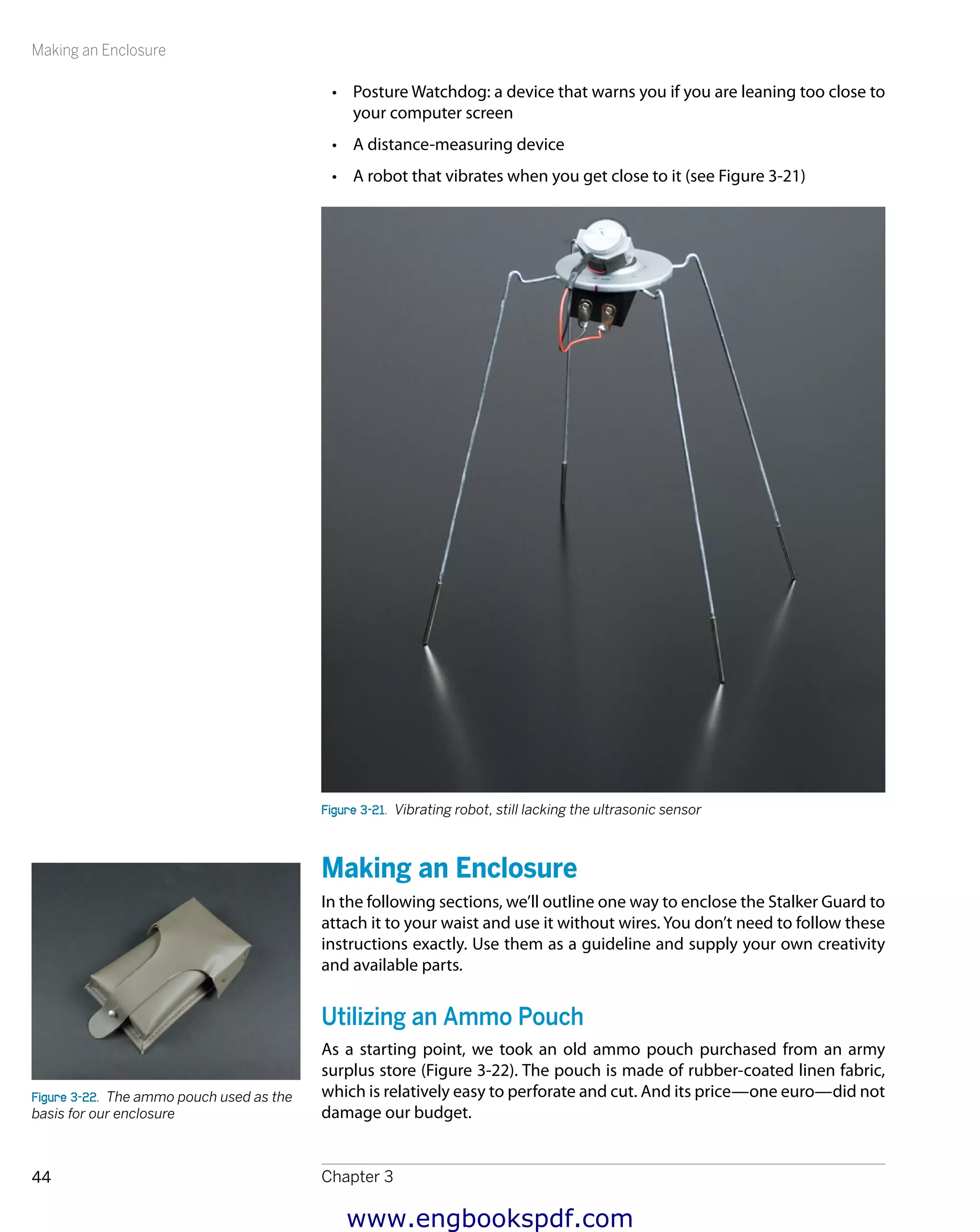 Making an Enclosure
Chapter 344
•	 Posture Watchdog: a device that warns you if you are leaning too close to
your computer screen
•	 A distance-measuring device
•	 A robot that vibrates when you get close to it (see Figure 3-21)
Figure 3-21.  Vibrating robot, still lacking the ultrasonic sensor
Making an Enclosure
In the following sections, we’ll outline one way to enclose the Stalker Guard to
attach it to your waist and use it without wires. You don’t need to follow these
instructions exactly. Use them as a guideline and supply your own creativity
and available parts.
Utilizing an Ammo Pouch
As a starting point, we took an old ammo pouch purchased from an army
surplus store (Figure 3-22). The pouch is made of rubber-coated linen fabric,
which is relatively easy to perforate and cut. And its price—one euro—did not
damage our budget.
Figure 3-22.  The ammo pouch used as the
basis for our enclosure
www.engbookspdf.com
 