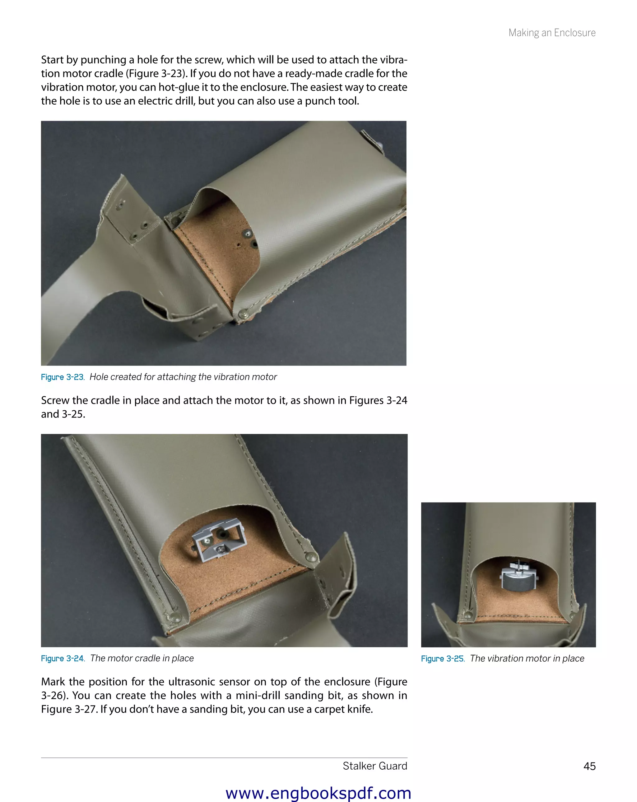 Stalker Guard 45
Making an Enclosure
Start by punching a hole for the screw, which will be used to attach the vibra-
tion motor cradle (Figure 3-23). If you do not have a ready-made cradle for the
vibration motor, you can hot-glue it to the enclosure.The easiest way to create
the hole is to use an electric drill, but you can also use a punch tool.
Figure 3-23.  Hole created for attaching the vibration motor
Screw the cradle in place and attach the motor to it, as shown in Figures 3-24
and 3-25.
Figure 3-24.  The motor cradle in place
Mark the position for the ultrasonic sensor on top of the enclosure (Figure
3-26). You can create the holes with a mini-drill sanding bit, as shown in
Figure 3-27. If you don’t have a sanding bit, you can use a carpet knife.
Figure 3-25.  The vibration motor in place
www.engbookspdf.com
 