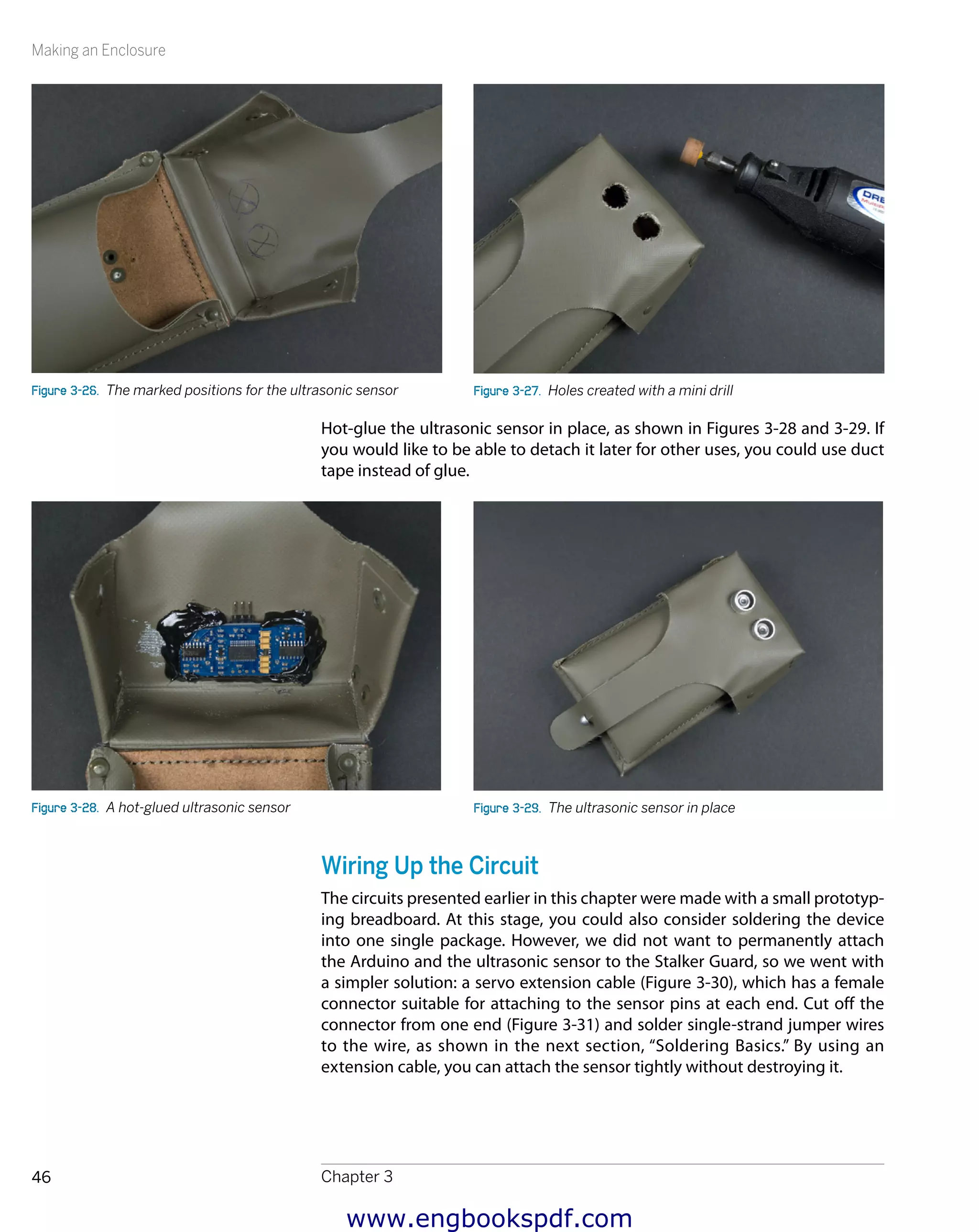 Making an Enclosure
Chapter 346
Figure 3-26.  The marked positions for the ultrasonic sensor Figure 3-27.  Holes created with a mini drill
Hot-glue the ultrasonic sensor in place, as shown in Figures 3-28 and 3-29. If
you would like to be able to detach it later for other uses, you could use duct
tape instead of glue.
Figure 3-28.  A hot-glued ultrasonic sensor Figure 3-29.  The ultrasonic sensor in place
Wiring Up the Circuit
The circuits presented earlier in this chapter were made with a small prototyp-
ing breadboard. At this stage, you could also consider soldering the device
into one single package. However, we did not want to permanently attach
the Arduino and the ultrasonic sensor to the Stalker Guard, so we went with
a simpler solution: a servo extension cable (Figure 3-30), which has a female
connector suitable for attaching to the sensor pins at each end. Cut off the
connector from one end (Figure 3-31) and solder single-strand jumper wires
to the wire, as shown in the next section, “Soldering Basics.” By using an
extension cable, you can attach the sensor tightly without destroying it.
www.engbookspdf.com
 