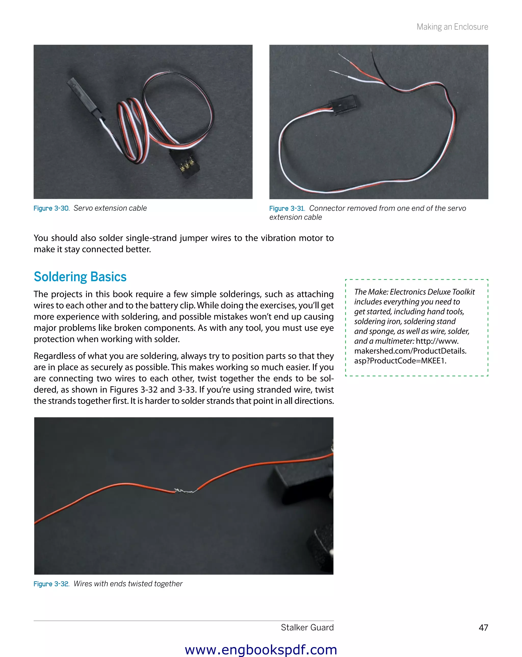Stalker Guard 47
Making an Enclosure
Figure 3-30.  Servo extension cable Figure 3-31.  Connector removed from one end of the servo
extension cable
You should also solder single-strand jumper wires to the vibration motor to
make it stay connected better.
Soldering Basics
The projects in this book require a few simple solderings, such as attaching
wires to each other and to the battery clip.While doing the exercises, you’ll get
more experience with soldering, and possible mistakes won’t end up causing
major problems like broken components. As with any tool, you must use eye
protection when working with solder.
Regardless of what you are soldering, always try to position parts so that they
are in place as securely as possible. This makes working so much easier. If you
are connecting two wires to each other, twist together the ends to be sol-
dered, as shown in Figures 3-32 and 3-33. If you’re using stranded wire, twist
the strands together first. It is harder to solder strands that point in all directions.
Figure 3-32.  Wires with ends twisted together
The Make: Electronics Deluxe Toolkit
includes everything you need to
get started, including hand tools,
soldering iron, soldering stand
and sponge, as well as wire, solder,
and a multimeter: http://www.
makershed.com/ProductDetails.
asp?ProductCode=MKEE1.
www.engbookspdf.com
 