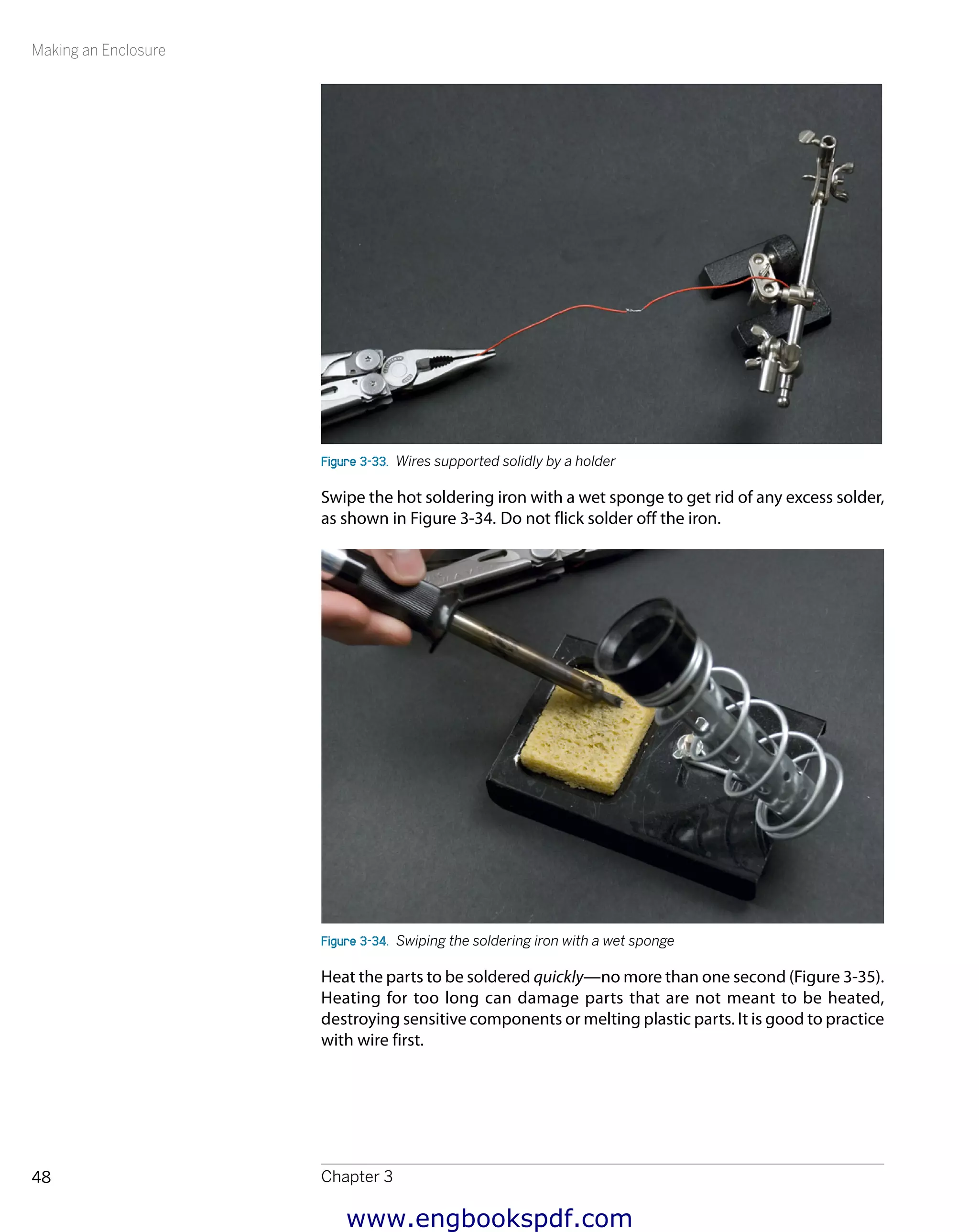 Making an Enclosure
Chapter 348
Figure 3-33.  Wires supported solidly by a holder
Swipe the hot soldering iron with a wet sponge to get rid of any excess solder,
as shown in Figure 3-34. Do not flick solder off the iron.
Figure 3-34.  Swiping the soldering iron with a wet sponge
Heat the parts to be soldered quickly—no more than one second (Figure 3-35).
Heating for too long can damage parts that are not meant to be heated,
destroying sensitive components or melting plastic parts. It is good to practice
with wire first.
www.engbookspdf.com
 