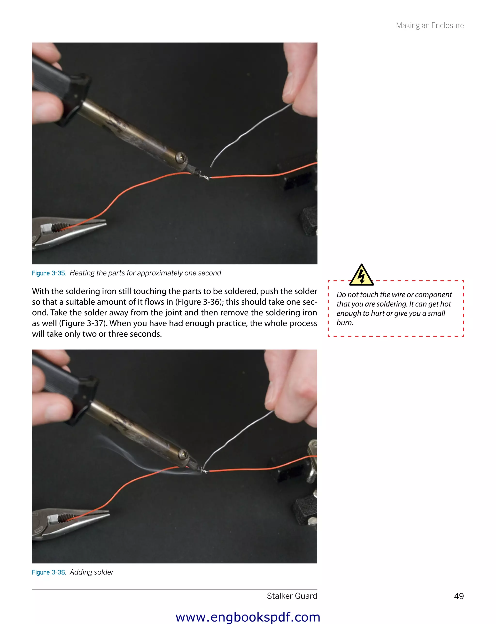 Stalker Guard 49
Making an Enclosure
Figure 3-35.  Heating the parts for approximately one second
With the soldering iron still touching the parts to be soldered, push the solder
so that a suitable amount of it flows in (Figure 3-36); this should take one sec-
ond. Take the solder away from the joint and then remove the soldering iron
as well (Figure 3-37). When you have had enough practice, the whole process
will take only two or three seconds.
Figure 3-36.  Adding solder
Do not touch the wire or component
that you are soldering. It can get hot
enough to hurt or give you a small
burn.
www.engbookspdf.com
 