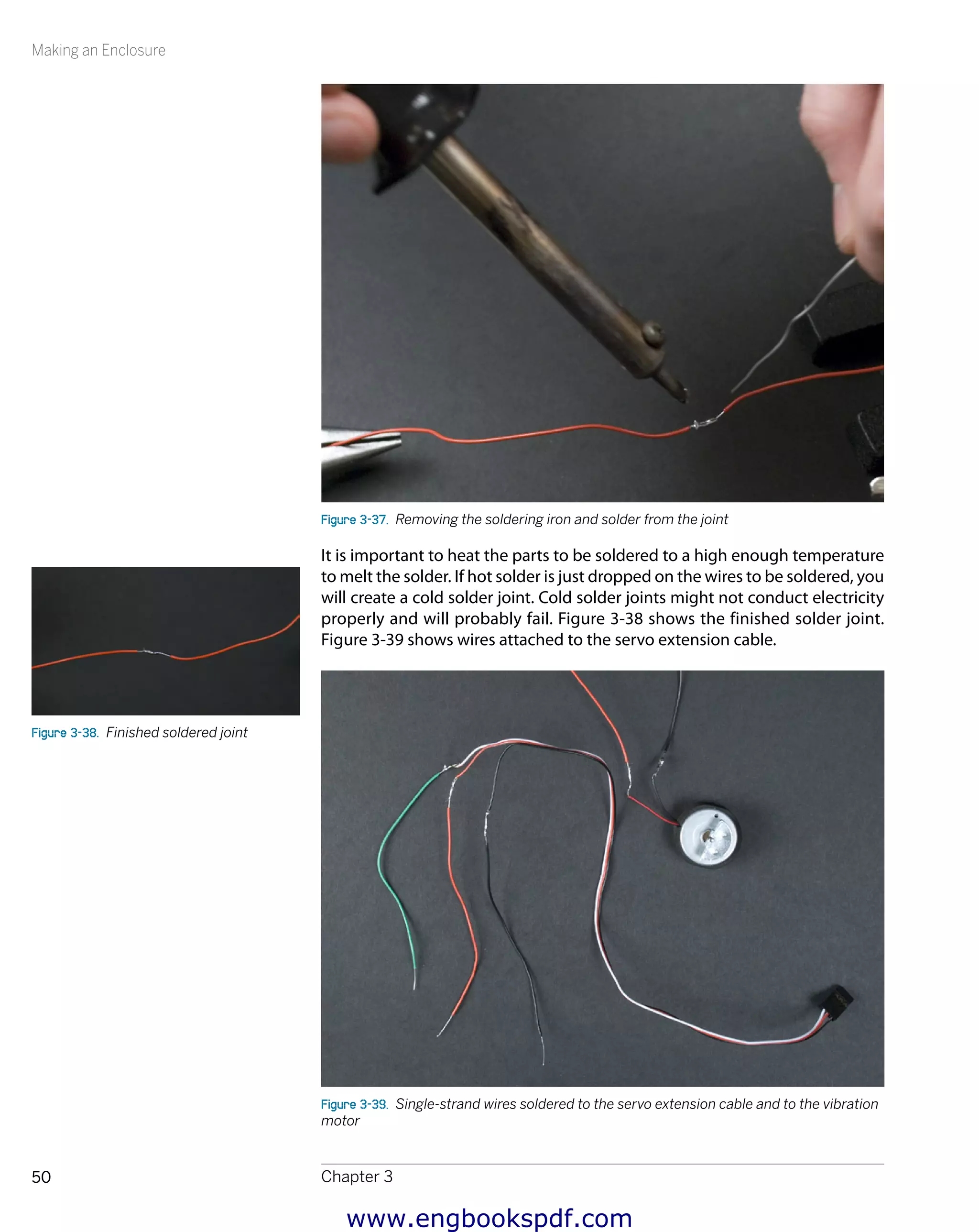 Making an Enclosure
Chapter 350
Figure 3-37.  Removing the soldering iron and solder from the joint
It is important to heat the parts to be soldered to a high enough temperature
to melt the solder. If hot solder is just dropped on the wires to be soldered, you
will create a cold solder joint. Cold solder joints might not conduct electricity
properly and will probably fail. Figure 3-38 shows the finished solder joint.
Figure 3-39 shows wires attached to the servo extension cable.
Figure 3-39.  Single-strand wires soldered to the servo extension cable and to the vibration
motor
Figure 3-38.  Finished soldered joint
www.engbookspdf.com
 