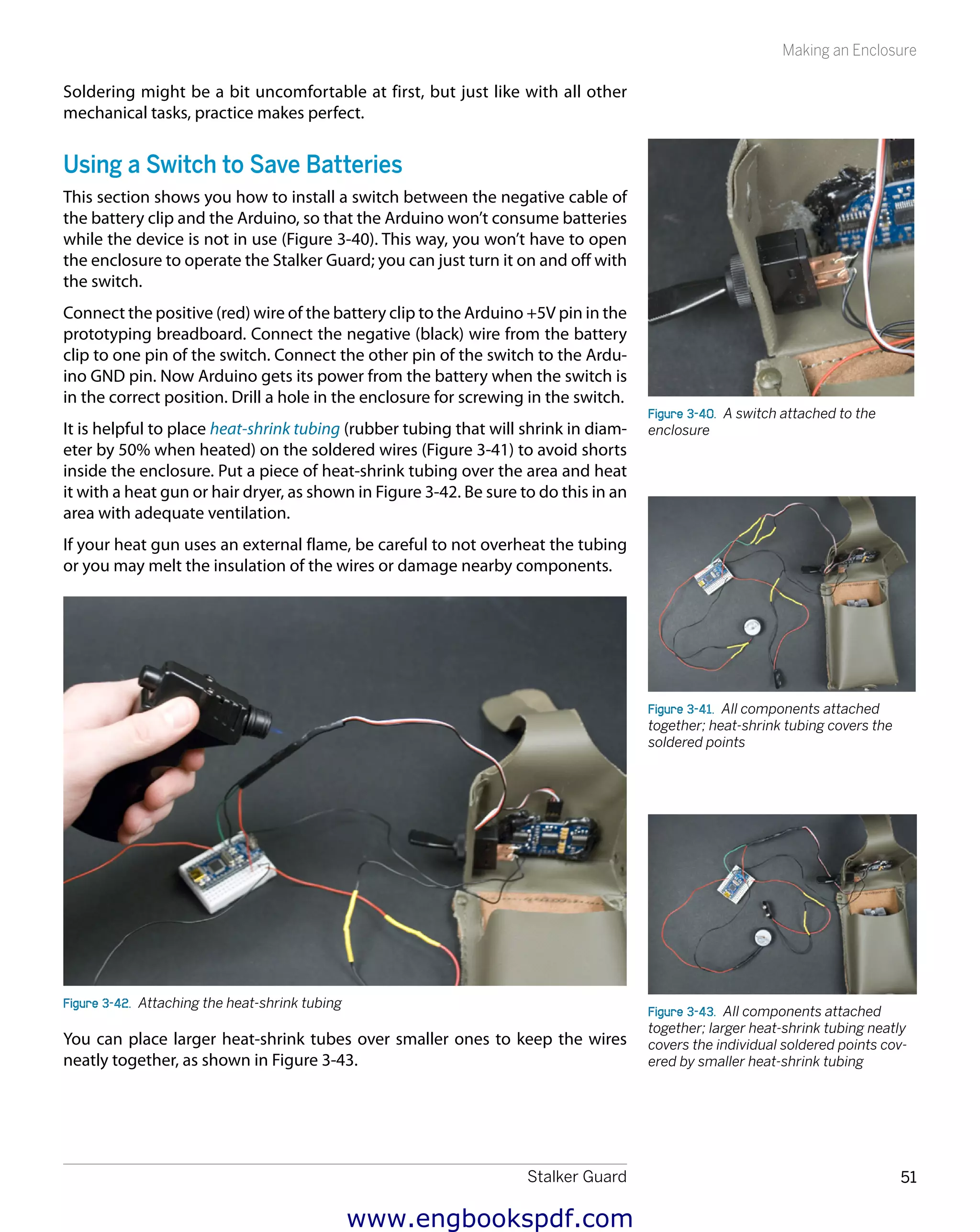 Stalker Guard 51
Making an Enclosure
Soldering might be a bit uncomfortable at first, but just like with all other
mechanical tasks, practice makes perfect.
Using a Switch to Save Batteries
This section shows you how to install a switch between the negative cable of
the battery clip and the Arduino, so that the Arduino won’t consume batteries
while the device is not in use (Figure 3-40). This way, you won’t have to open
the enclosure to operate the Stalker Guard; you can just turn it on and off with
the switch.
Connect the positive (red) wire of the battery clip to the Arduino +5V pin in the
prototyping breadboard. Connect the negative (black) wire from the battery
clip to one pin of the switch. Connect the other pin of the switch to the Ardu-
ino GND pin. Now Arduino gets its power from the battery when the switch is
in the correct position. Drill a hole in the enclosure for screwing in the switch.
It is helpful to place heat-shrink tubing (rubber tubing that will shrink in diam-
eter by 50% when heated) on the soldered wires (Figure 3-41) to avoid shorts
inside the enclosure. Put a piece of heat-shrink tubing over the area and heat
it with a heat gun or hair dryer, as shown in Figure 3-42. Be sure to do this in an
area with adequate ventilation.
If your heat gun uses an external flame, be careful to not overheat the tubing
or you may melt the insulation of the wires or damage nearby components.
Figure 3-42.  Attaching the heat-shrink tubing
You can place larger heat-shrink tubes over smaller ones to keep the wires
neatly together, as shown in Figure 3-43.
Figure 3-40.  A switch attached to the
enclosure
Figure 3-41.  All components attached
together; heat-shrink tubing covers the
soldered points
Figure 3-43.  All components attached
together; larger heat-shrink tubing neatly
covers the individual soldered points cov-
ered by smaller heat-shrink tubing
www.engbookspdf.com
 
