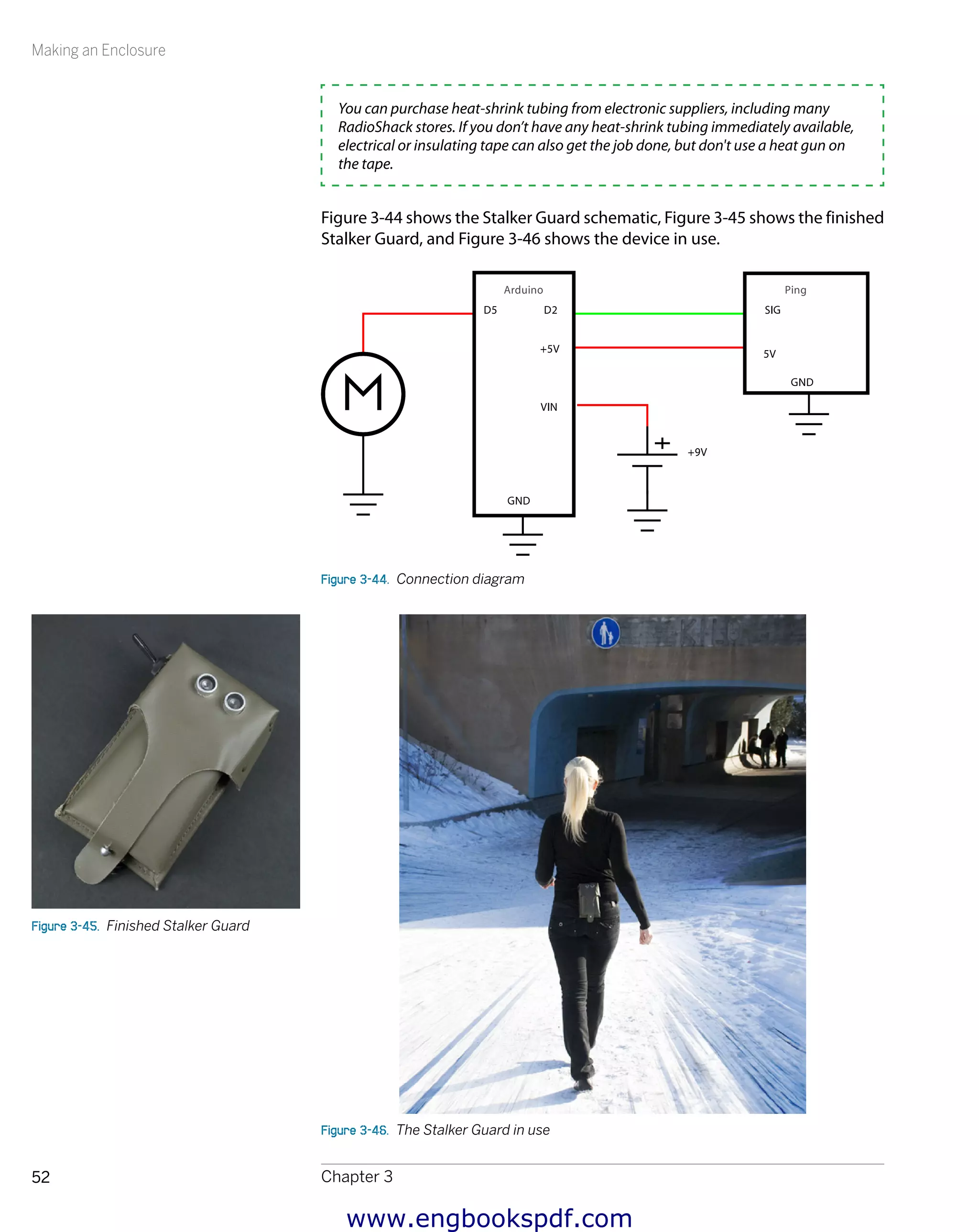 Making an Enclosure
Chapter 352
You can purchase heat-shrink tubing from electronic suppliers, including many
RadioShack stores. If you don’t have any heat-shrink tubing immediately available,
electrical or insulating tape can also get the job done, but don't use a heat gun on
the tape.
Figure 3-44 shows the Stalker Guard schematic, Figure 3-45 shows the finished
Stalker Guard, and Figure 3-46 shows the device in use.
Figure 3-44.  Connection diagram
Figure 3-46.  The Stalker Guard in use
Figure 3-45.  Finished Stalker Guard
www.engbookspdf.com
 