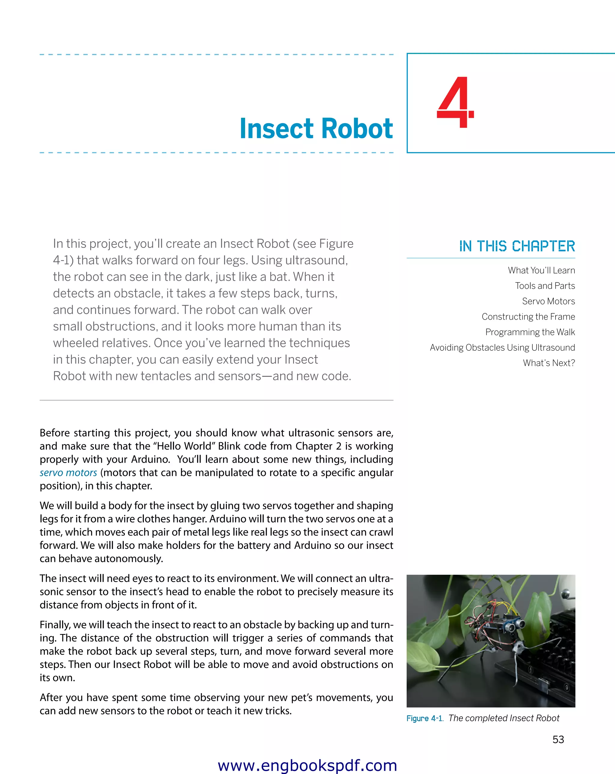 4
53
Insect Robot
In this project, you’ll create an Insect Robot (see Figure
4-1) that walks forward on four legs. Using ultrasound,
the robot can see in the dark, just like a bat. When it
detects an obstacle, it takes a few steps back, turns,
and continues forward. The robot can walk over
small obstructions, and it looks more human than its
wheeled relatives. Once you’ve learned the techniques
in this chapter, you can easily extend your Insect
Robot with new tentacles and sensors—and new code.
Before starting this project, you should know what ultrasonic sensors are,
and make sure that the “Hello World” Blink code from Chapter 2 is working
properly with your Arduino. You’ll learn about some new things, including
servo motors (motors that can be manipulated to rotate to a specific angular
position), in this chapter.
We will build a body for the insect by gluing two servos together and shaping
legs for it from a wire clothes hanger. Arduino will turn the two servos one at a
time, which moves each pair of metal legs like real legs so the insect can crawl
forward. We will also make holders for the battery and Arduino so our insect
can behave autonomously.
The insect will need eyes to react to its environment. We will connect an ultra-
sonic sensor to the insect’s head to enable the robot to precisely measure its
distance from objects in front of it.
Finally, we will teach the insect to react to an obstacle by backing up and turn-
ing. The distance of the obstruction will trigger a series of commands that
make the robot back up several steps, turn, and move forward several more
steps. Then our Insect Robot will be able to move and avoid obstructions on
its own.
After you have spent some time observing your new pet’s movements, you
can add new sensors to the robot or teach it new tricks.
Figure 4-1.  The completed Insect Robot
In this chapter
What You’ll Learn
Tools and Parts
Servo Motors
Constructing the Frame
Programming the Walk
Avoiding Obstacles Using Ultrasound
What’s Next?
www.engbookspdf.com
 