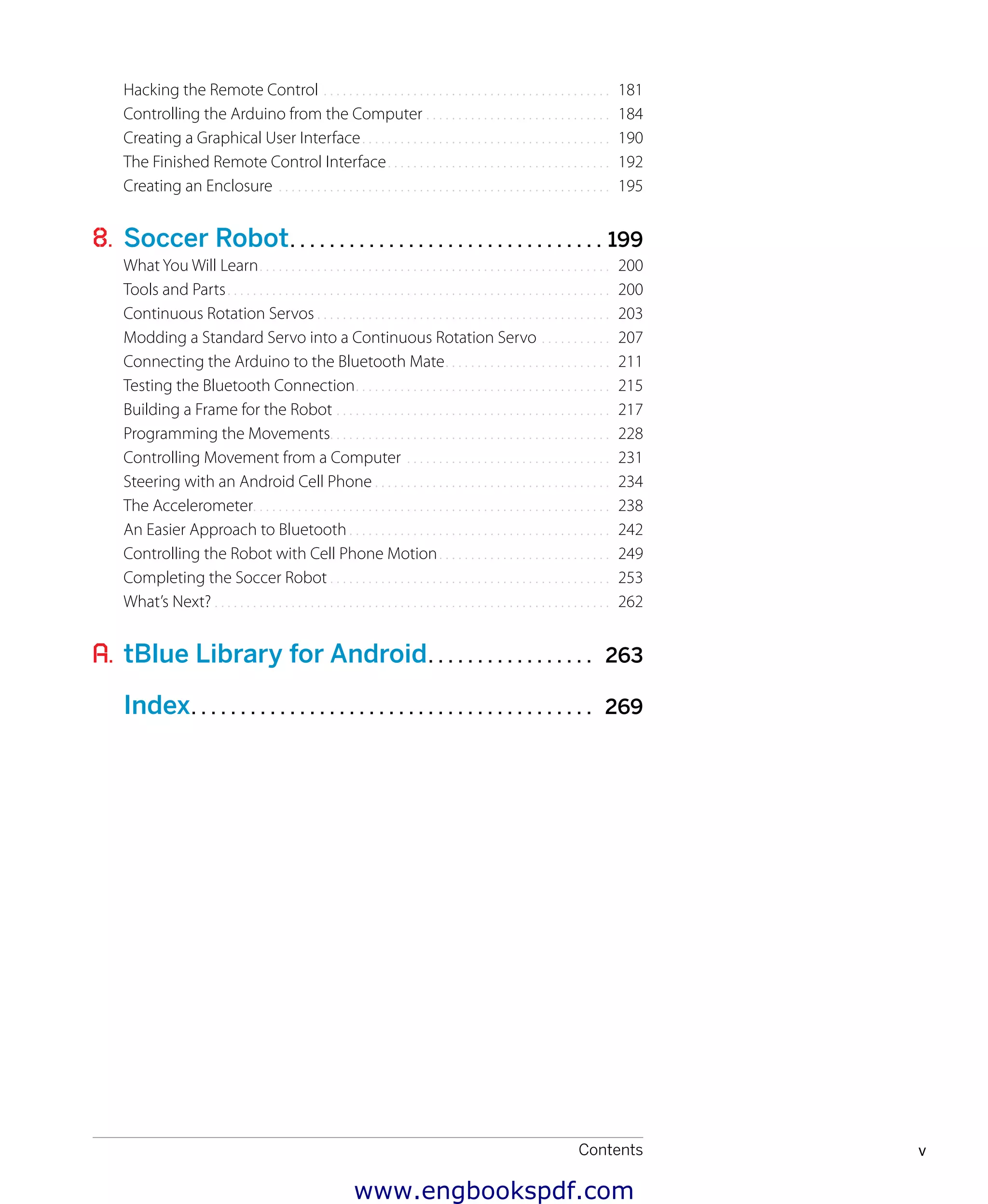 Contents v
﻿
Hacking the Remote Control.. . . . . . . . . . . . . . . . . . . . . . . . . . . . . . . . . . . . . . . . . . . . . 181
Controlling the Arduino from the Computer.. . . . . . . . . . . . . . . . . . . . . . . . . . . . . 184
Creating a Graphical User Interface.. . . . . . . . . . . . . . . . . . . . . . . . . . . . . . . . . . . . . . . 190
The Finished Remote Control Interface.. . . . . . . . . . . . . . . . . . . . . . . . . . . . . . . . . . . 192
Creating an Enclosure.. . . . . . . . . . . . . . . . . . . . . . . . . . . . . . . . . . . . . . . . . . . . . . . . . . . . 195
8. Soccer Robot. . . . . . . . . . . . . . . . . . . . . . . . . . . . . . . . 199
What You Will Learn.. . . . . . . . . . . . . . . . . . . . . . . . . . . . . . . . . . . . . . . . . . . . . . . . . . . . . . . 200
Tools and Parts.. . . . . . . . . . . . . . . . . . . . . . . . . . . . . . . . . . . . . . . . . . . . . . . . . . . . . . . . . . . . 200
Continuous Rotation Servos.. . . . . . . . . . . . . . . . . . . . . . . . . . . . . . . . . . . . . . . . . . . . . . 203
Modding a Standard Servo into a Continuous Rotation Servo.. . . . . . . . . . . 207
Connecting the Arduino to the Bluetooth Mate.. . . . . . . . . . . . . . . . . . . . . . . . . . 211
Testing the Bluetooth Connection.. . . . . . . . . . . . . . . . . . . . . . . . . . . . . . . . . . . . . . . . 215
Building a Frame for the Robot.. . . . . . . . . . . . . . . . . . . . . . . . . . . . . . . . . . . . . . . . . . . 217
Programming the Movements. . . . . . . . . . . . . . . . . . . . . . . . . . . . . . . . . . . . . . . . . . . . 228
Controlling Movement from a Computer.. . . . . . . . . . . . . . . . . . . . . . . . . . . . . . . . 231
Steering with an Android Cell Phone.. . . . . . . . . . . . . . . . . . . . . . . . . . . . . . . . . . . . . 234
The Accelerometer. . . . . . . . . . . . . . . . . . . . . . . . . . . . . . . . . . . . . . . . . . . . . . . . . . . . . . . . 238
An Easier Approach to Bluetooth.. . . . . . . . . . . . . . . . . . . . . . . . . . . . . . . . . . . . . . . . . 242
Controlling the Robot with Cell Phone Motion.. . . . . . . . . . . . . . . . . . . . . . . . . . . 249
Completing the Soccer Robot.. . . . . . . . . . . . . . . . . . . . . . . . . . . . . . . . . . . . . . . . . . . . 253
What’s Next?.. . . . . . . . . . . . . . . . . . . . . . . . . . . . . . . . . . . . . . . . . . . . . . . . . . . . . . . . . . . . . . 262
A. tBlue Library for Android. . . . . . . . . . . . . . . . . 263
Index. . . . . . . . . . . . . . . . . . . . . . . . . . . . . . . . . . . . . . . . . 269
www.engbookspdf.com
 