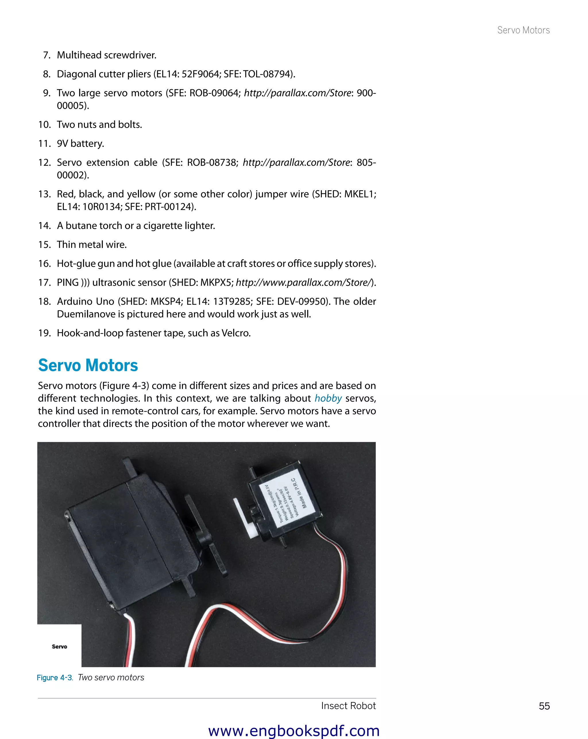 Insect Robot 55
Servo Motors
7.	 Multihead screwdriver.
8.	 Diagonal cutter pliers (EL14: 52F9064; SFE: TOL-08794).
9.	 Two large servo motors (SFE: ROB-09064; http://parallax.com/Store: 900-
00005).
10.	 Two nuts and bolts.
11.	 9V battery.
12.	 Servo extension cable (SFE: ROB-08738; http://parallax.com/Store: 805-
00002).
13.	 Red, black, and yellow (or some other color) jumper wire (SHED: MKEL1;
EL14: 10R0134; SFE: PRT-00124).
14.	 A butane torch or a cigarette lighter.
15.	 Thin metal wire.
16.	 Hot-glue gun and hot glue (available at craft stores or office supply stores).
17.	 PING ))) ultrasonic sensor (SHED: MKPX5; http://www.parallax.com/Store/).
18.	 Arduino Uno (SHED: MKSP4; EL14: 13T9285; SFE: DEV-09950). The older
Duemilanove is pictured here and would work just as well.
19.	 Hook-and-loop fastener tape, such as Velcro.
Servo Motors
Servo motors (Figure 4-3) come in different sizes and prices and are based on
different technologies. In this context, we are talking about hobby servos,
the kind used in remote-control cars, for example. Servo motors have a servo
controller that directs the position of the motor wherever we want.
Figure 4-3.  Two servo motors
www.engbookspdf.com
 