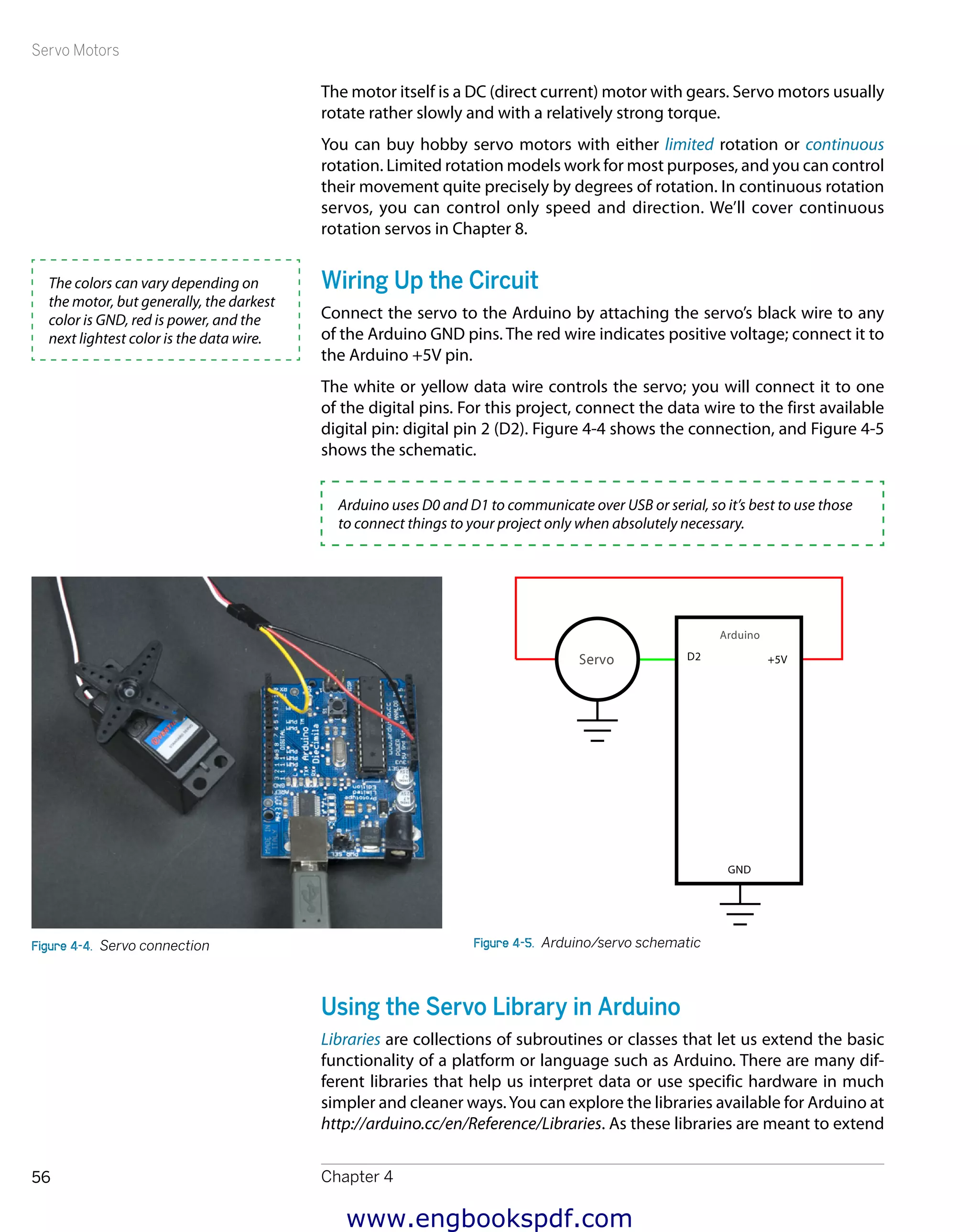 Servo Motors
Chapter 456
The motor itself is a DC (direct current) motor with gears. Servo motors usually
rotate rather slowly and with a relatively strong torque.
You can buy hobby servo motors with either limited rotation or continuous
rotation. Limited rotation models work for most purposes, and you can control
their movement quite precisely by degrees of rotation. In continuous rotation
servos, you can control only speed and direction. We’ll cover continuous
rotation servos in Chapter 8.
Wiring Up the Circuit
Connect the servo to the Arduino by attaching the servo’s black wire to any
of the Arduino GND pins. The red wire indicates positive voltage; connect it to
the Arduino +5V pin.
The white or yellow data wire controls the servo; you will connect it to one
of the digital pins. For this project, connect the data wire to the first available
digital pin: digital pin 2 (D2). Figure 4-4 shows the connection, and Figure 4-5
shows the schematic.
Arduino uses D0 and D1 to communicate over USB or serial, so it’s best to use those
to connect things to your project only when absolutely necessary.
Figure 4-4.  Servo connection Figure 4-5.  Arduino/servo schematic
Using the Servo Library in Arduino
Libraries are collections of subroutines or classes that let us extend the basic
functionality of a platform or language such as Arduino. There are many dif-
ferent libraries that help us interpret data or use specific hardware in much
simpler and cleaner ways.You can explore the libraries available for Arduino at
http://arduino.cc/en/Reference/Libraries. As these libraries are meant to extend
The colors can vary depending on
the motor, but generally, the darkest
color is GND, red is power, and the
next lightest color is the data wire.
www.engbookspdf.com
 
