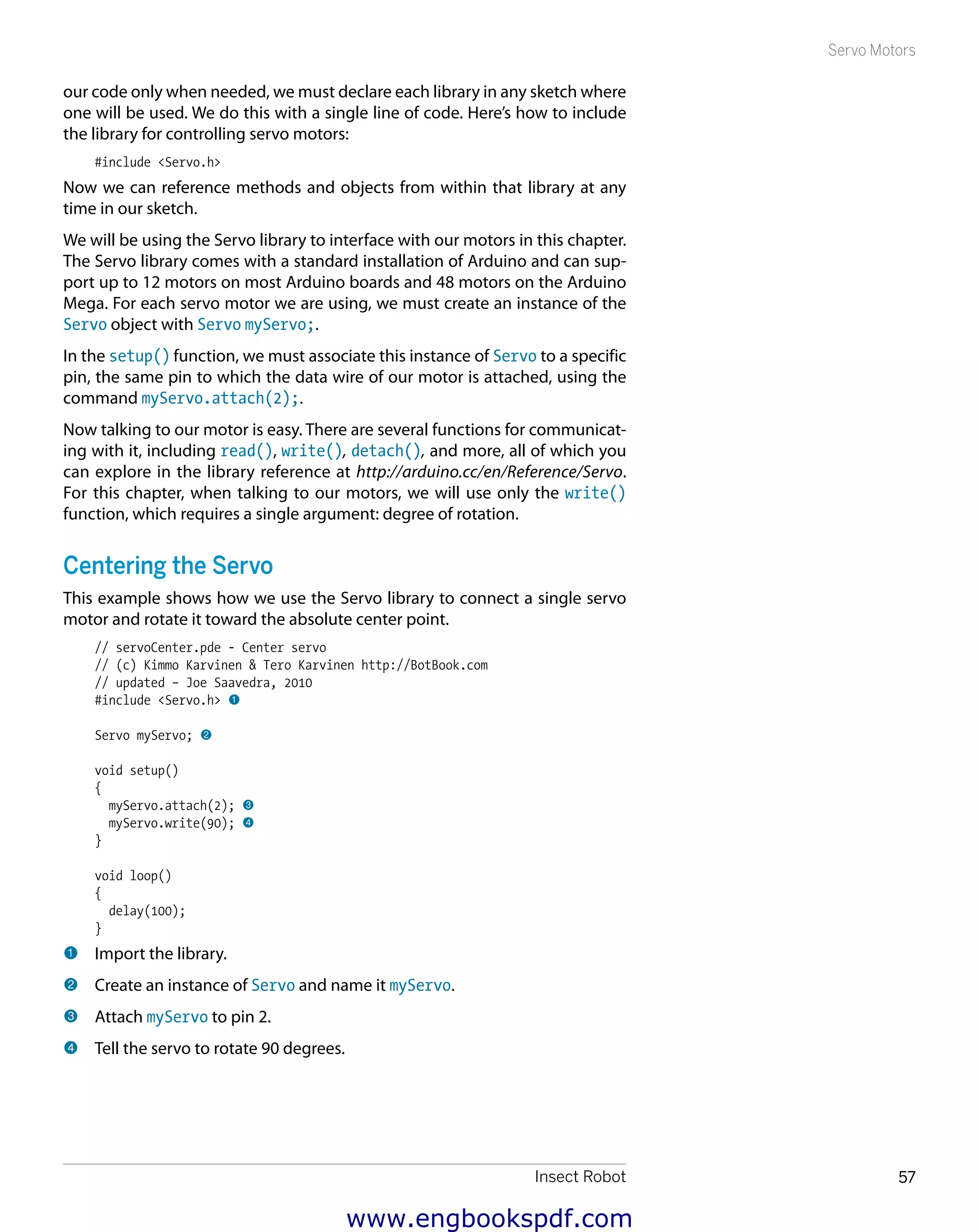 Insect Robot 57
Servo Motors
our code only when needed, we must declare each library in any sketch where
one will be used. We do this with a single line of code. Here’s how to include
the library for controlling servo motors:
#include <Servo.h>
Now we can reference methods and objects from within that library at any
time in our sketch.
We will be using the Servo library to interface with our motors in this chapter.
The Servo library comes with a standard installation of Arduino and can sup-
port up to 12 motors on most Arduino boards and 48 motors on the Arduino
Mega. For each servo motor we are using, we must create an instance of the
Servo object with Servo myServo;.
In the setup() function, we must associate this instance of Servo to a specific
pin, the same pin to which the data wire of our motor is attached, using the
command myServo.attach(2);.
Now talking to our motor is easy. There are several functions for communicat-
ing with it, including read(), write(), detach(), and more, all of which you
can explore in the library reference at http://arduino.cc/en/Reference/Servo.
For this chapter, when talking to our motors, we will use only the write()
function, which requires a single argument: degree of rotation.
Centering the Servo
This example shows how we use the Servo library to connect a single servo
motor and rotate it toward the absolute center point.
// servoCenter.pde - Center servo
// (c) Kimmo Karvinen & Tero Karvinen http://BotBook.com
// updated – Joe Saavedra, 2010
#include <Servo.h> 1
Servo myServo; 2
void setup()
{
myServo.attach(2); 3
myServo.write(90); 4
}
void loop()
{
delay(100);
}
1 	Import the library.
2 	Create an instance of Servo and name it myServo.
3 	Attach myServo to pin 2.
4 	Tell the servo to rotate 90 degrees.
www.engbookspdf.com
 