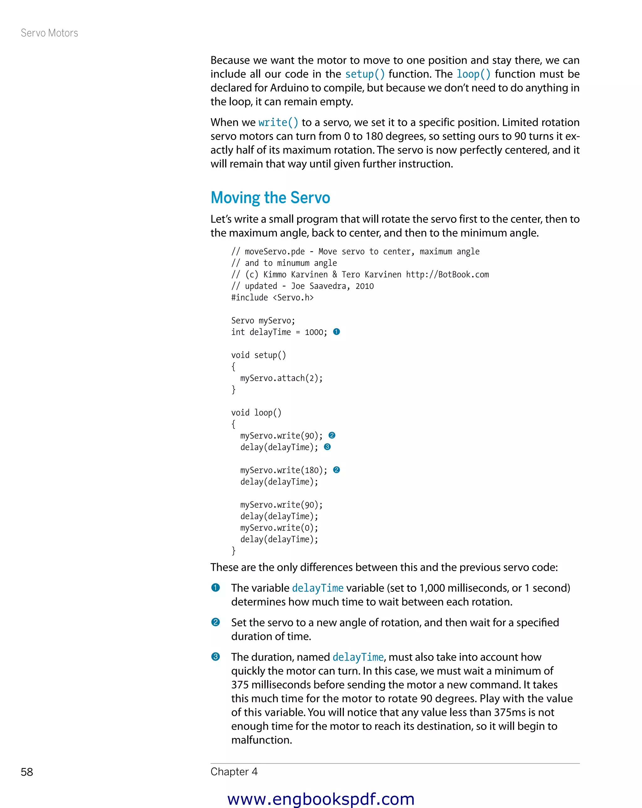 Servo Motors
Chapter 458
Because we want the motor to move to one position and stay there, we can
include all our code in the setup() function. The loop() function must be
declared for Arduino to compile, but because we don’t need to do anything in
the loop, it can remain empty.
When we write() to a servo, we set it to a specific position. Limited rotation
servo motors can turn from 0 to 180 degrees, so setting ours to 90 turns it ex-
actly half of its maximum rotation. The servo is now perfectly centered, and it
will remain that way until given further instruction.
Moving the Servo
Let’s write a small program that will rotate the servo first to the center, then to
the maximum angle, back to center, and then to the minimum angle.
// moveServo.pde - Move servo to center, maximum angle
// and to minumum angle
// (c) Kimmo Karvinen & Tero Karvinen http://BotBook.com
// updated - Joe Saavedra, 2010
#include <Servo.h>
Servo myServo;
int delayTime = 1000; 1
void setup()
{
myServo.attach(2);
}
void loop()
{
myServo.write(90); 2
delay(delayTime); 3
myServo.write(180); 2
delay(delayTime);
myServo.write(90);
delay(delayTime);
myServo.write(0);
delay(delayTime);
}
These are the only differences between this and the previous servo code:
1 	The variable delayTime variable (set to 1,000 milliseconds, or 1 second)
determines how much time to wait between each rotation.
2 	Set the servo to a new angle of rotation, and then wait for a specified
duration of time.
3 	The duration, named delayTime, must also take into account how
quickly the motor can turn. In this case, we must wait a minimum of
375 milli­seconds before sending the motor a new command. It takes
this much time for the motor to rotate 90 degrees. Play with the value
of this variable. You will notice that any value less than 375ms is not
enough time for the motor to reach its destination, so it will begin to
­malfunction.
www.engbookspdf.com
 