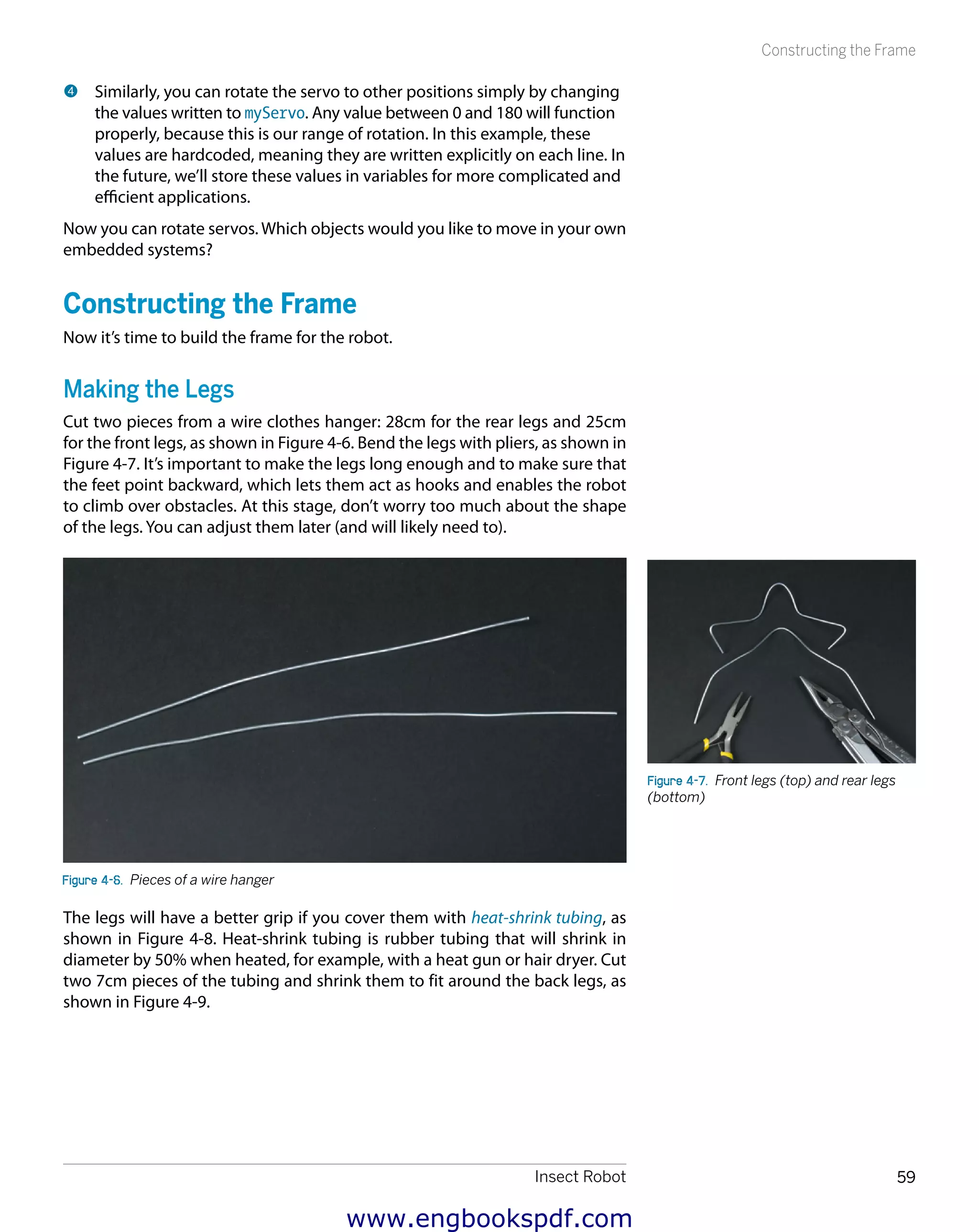 Insect Robot 59
Constructing the Frame
4 	Similarly, you can rotate the servo to other positions simply by changing
the values written to myServo. Any value between 0 and 180 will function
properly, because this is our range of rotation. In this example, these
values are hardcoded, meaning they are written explicitly on each line. In
the future, we’ll store these values in variables for more complicated and
efficient applications.
Now you can rotate servos. Which objects would you like to move in your own
embedded systems?
Constructing the Frame
Now it’s time to build the frame for the robot.
Making the Legs
Cut two pieces from a wire clothes hanger: 28cm for the rear legs and 25cm
for the front legs, as shown in Figure 4-6. Bend the legs with pliers, as shown in
Figure 4-7. It’s important to make the legs long enough and to make sure that
the feet point backward, which lets them act as hooks and enables the robot
to climb over obstacles. At this stage, don’t worry too much about the shape
of the legs. You can adjust them later (and will likely need to).
Figure 4-6.  Pieces of a wire hanger
The legs will have a better grip if you cover them with heat-shrink tubing, as
shown in Figure 4-8. Heat-shrink tubing is rubber tubing that will shrink in
diameter by 50% when heated, for example, with a heat gun or hair dryer. Cut
two 7cm pieces of the tubing and shrink them to fit around the back legs, as
shown in Figure 4-9.
Figure 4-7.  Front legs (top) and rear legs
(bottom)
www.engbookspdf.com
 